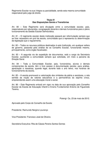 Regimento Escolar na sua íntegra ou parcialidade, sendo esta mesma comunidade
responsável pelo julgo de direito.
Título IV
Das Disposições Gerais e Transitórias
Art. 80 – Este Regimento será divulgado entre a comunidade escolar, pais,
responsáveis por educandos, congregação docente e demais funcionários para o pleno
funcionamento da Gestão Escolar Democrática.
Art. 81 – O regimento escolar desta instituição passará por reformulação sempre que
se fizer necessário em prol da escola, comunidade que a representa ou determinação
da legislação que o regulamenta.
Art. 82 – Todos os recursos públicos destinados à esta Instituição, em qualquer esfera
de governo, passarão pela análise do se Conselho Escolar, funcionando mesmo,
principalmente, como órgão fiscalizador.
Art. 83 – A segunda via de expedição de documentos, está a cargo da Secretaria
Escolar, auxiliando a comunidade sempre que solicitada, em meio a parceria da
Direção Geral.
Art. 84 – Toda a Comunidade Escolar, pais, funcionários, alunos e demais
componentes da escola, têm o livre acesso à documentação escolar, para análise,
apreciação e ressalvas, quando legal, durante todo o ano letivo, nos horários de
funcionamento da escola.
Art. 85 – A escola promoverá a valorização dos símbolos da pátria e escolares, o rela
sentido da noção de valores educativos e a permanência do espírito cívico,
empreendendo assim uma educação moral e social.
Art. 86 – Este Regimento entrará em vigor na data de sua aprovação pelo Conselho
Escolar da Escola de Educação Infantil e Ensino Fundamental Antonio de Figueiredo
Taveira.

Potengi- Ce, 23 de maio de 2012.
Aprovado pelo Corpo do Conselho da Escola:
Presidente: Raimundo Nergino Lourenço
Vice-Presidente: Francisco José de Oliveira
Secretária-Executiva: Rita de Cássia Pereira Santos Gomes

 