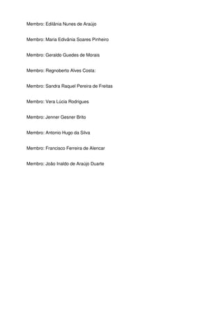 Membro: Edilânia Nunes de Araújo
Membro: Maria Edivânia Soares Pinheiro
Membro: Geraldo Guedes de Morais
Membro: Regnoberto Alves Costa:
Membro: Sandra Raquel Pereira de Freitas
Membro: Vera Lúcia Rodrigues
Membro: Jenner Gesner Brito
Membro: Antonio Hugo da Silva
Membro: Francisco Ferreira de Alencar
Membro: João Inaldo de Araújo Duarte

 