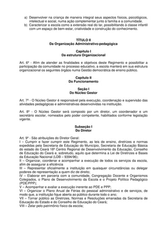 a) Desenvolver na criança de maneira integral seus aspectos físicos, psicológicos,
intelectual e social, numa ação complementar junto à família e a comunidade.
b) Caracterizar a escola como a extensão real do lar, possibilitando à classe infantil
com um espaço de bem-estar, criatividade e construção do conhecimento.
TÍTULO II
Da Organização Administrativo-pedagógica
Capítulo I
Da estrutura Organizacional
Art. 6º - Afim de atender as finalidades e objetivos deste Regimento e possibilitar a
participação da comunidade no processo educativo, a escola manterá em sua estrutura
organizacional os seguintes órgãos numa Gestão democrática de ensino público.
Capítulo II
Do Funcionamento
Seção I
Do Núcleo Gestor
Art. 7º - O Núcleo Gestor é responsável pela execução, coordenação e supervisão das
atividades pedagógicas e administrativas desenvolvidas na instituição.
Art. 8º - O Núcleo Gestor será composto por um diretor, um coordenador e um
secretário escolar, nomeados pelo poder competente, habilitados conforme legislação
vigente.
Subseção I
Do Diretor
Art. 9º - São atribuições do Diretor Geral:
I – Cumprir e fazer cumprir este Regimento, as leis de ensino, diretrizes e normas
expedidas pela Secretaria de Educação do Município, Secretaria de Educação Básica
do estado do Ceará 18º Centro Regional de Desenvolvimento da Educação, Conselho
de Educação do Ceará e, sobretudo, aquilo que determina a Lei de Diretrizes e Bases
da Educação Nacional (LDB – 9394/96);
II – Organizar, coordenar e acompanhar a execução de todos os serviços da escola,
afim de assegurar a eficiência
III – Representar oficialmente a instituição em quaisquer circunstâncias ou delegar
poderes de representação a quem diz de direito;
IV – Elaborar em parceria com a comunidade, Congregação Docente e Organismos
Colegiados, o Plano de Desenvolvimento da Escola e o Projeto Político Pedagógico
(PDE/PPP);
V – Acompanhar e avaliar a execução inerente ao PDE e PPP;
VI – Organizar o Plano Anual de Férias do pessoal administrativo e de serviços, de
modo que, a instituição fique aberta ao público durante todo o ano;
VII – Tornar público as Diretrizes, Normas e Resoluções emanadas da Secretaria de
Educação do Estado e do Conselho de Educação do Ceará;
VIII – Zelar pelo patrimônio físico da escola;

 
