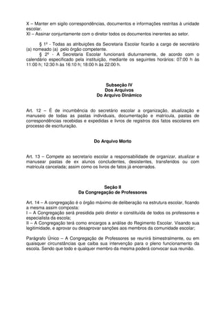 X – Manter em sigilo correspondências, documentos e informações restritas à unidade
escolar.
XI – Assinar conjuntamente com o diretor todos os documentos inerentes ao setor.
§ 1º - Todas as atribuições da Secretaria Escolar ficarão a cargo de secretário
(a) nomeado (a) pelo órgão competente.
§ 2º - A Secretaria Escolar funcionará diuturnamente, de acordo com o
calendário especificado pela instituição, mediante os seguintes horários: 07:00 h às
11:00 h; 12:30 h às 16:10 h; 18:00 h às 22:00 h.

Subseção IV
Dos Arquivos
Do Arquivo Dinâmico
Art. 12 – É de incumbência do secretário escolar a organização, atualização e
manuseio de todas as pastas individuais, documentação e matrícula, pastas de
correspondências recebidas e expedidas e livros de registros dos fatos escolares em
processo de escrituração.
Do Arquivo Morto
Art. 13 – Compete ao secretario escolar a responsabilidade de organizar, atualizar e
manusear pastas de ex alunos concludentes, desistentes, transferidos ou com
matricula cancelada; assim como os livros de fatos já encerrados.

Seção II
Da Congregação de Professores
Art. 14 – A congregação é o órgão máximo de deliberação na estrutura escolar, ficando
a mesma assim composta:
I – A Congregação será presidida pelo diretor e constituída de todos os professores e
especialista da escola;
II – A Congregação terá como encargos a análise do Regimento Escolar. Visando sua
legitimidade, e aprovar ou desaprovar sanções aos membros da comunidade escolar;
Parágrafo Único – A Congregação de Professores se reunirá bimestralmente, ou em
quaisquer circunstâncias que caiba sua intervenção para o pleno funcionamento da
escola. Sendo que todo e qualquer membro da mesma poderá convocar sua reunião.

 