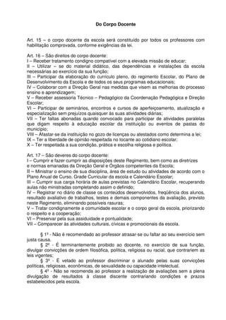 Do Corpo Docente
Art. 15 – o corpo docente da escola será constituído por todos os professores com
habilitação comprovada, conforme exigências da lei.
Art. 16 – São direitos do corpo docente:
I – Receber tratamento condigno compatível com a elevada missão de educar;
II – Utilizar – se do material didático, das dependências e instalações da escola
necessárias ao exercício da sua função;
III – Participar da elaboração do currículo pleno, do regimento Escolar, do Plano de
Desenvolvimento da Escola e de todos os seus programas educacionais;
IV – Colaborar com a Direção Geral nas medidas que visem as melhorias do processo
ensino e aprendizagem;
V – Receber assessoria Técnico – Pedagógico da Coordenação Pedagógica e Direção
Escolar;
VI – Participar de seminários, encontros e cursos de aperfeiçoamento, atualização e
especialização sem prejuízos quaisquer às suas atividades diárias;
VII – Ter faltas abonadas quando convocado para participar de atividades paralelas
que digam respeito à educação escolar da instituição ou eventos de pastas do
município;
VIII – Afastar-se da instituição no gozo de licenças ou atestados como determina a lei;
IX – Ter a liberdade de opinião respeitada no tocante ao cotidiano escolar;
X – Ter respeitada a sua condição, prática e escolha religiosa e política.
Art. 17 – São deveres do corpo docente:
I – Cumprir e fazer cumprir as disposições deste Regimento, bem como as diretrizes
e normas emanadas da Direção Geral e Órgãos competentes da Escola;
II – Ministrar o ensino de sua disciplina, área de estudo ou atividades de acordo com o
Plano Anual de Curso, Grade Curricular da escola e Calendário Escolar;
III – Cumprir sua carga horária de aulas previstas no Calendário Escolar, recuperando
aulas não ministradas completando assim o definido;
IV – Registrar no diário de classe os conteúdos desenvolvidos, freqüência dos alunos,
resultado avaliativo de trabalhos, testes e demais componentes da avaliação, previsto
neste Regimento, eliminando possíveis rasuras;
V – Tratar condignamente a comunidade escolar e o corpo geral da escola, priorizando
o respeito e a cooperação;
VI – Preservar pela sua assiduidade e pontualidade;
VII – Comparecer às atividades culturais, cívicas e promocionais da escola.
§ 1º - Não é recomendado ao professor atrasar-se ou faltar ao seu exercício sem
justa causa.
§ 2º - É terminantemente proibido ao docente, no exercício de sua função,
divulgar convicções de ordem filosófica, política, religiosa ou racial, que contrariem as
leis vigentes;
§ 3º - É vetado ao professor discriminar o alunado pelas suas convicções
políticas, religiosas, econômicas, de sexualidade ou capacidade intelectual.
§ 4º - Não se recomenda ao professor a realização de avaliações sem a plena
divulgação de resultados à classe discente contrariando condições e prazos
estabelecidos pela escola.

 