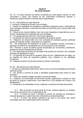 Seção IV
Do Corpo Discente
Art. 18 – O Corpo Discente da escola, constituído por todo aquele inserido no meio
comunitário e social, com direitos ao seu crescimento profissional, pessoal, e
intelectual, possuirá direitos e deveres assim especificados:
Art. 19 – São direitos do corpo discente:
I – Conhecer o Regimento Escolar na sua íntegra;
II – receber em igualdade de condições os subsídios necessários para a realização de
suas atividades escolares, usufruindo de todos os benefícios que a escola pode lhes
proporcionar;
III – Utilizar-se de material didático, bem como das instalações e dependências que se
fizerem necessárias para realização de suas atividades;
IV – Ter assegurada sua matrícula, mesmo que repetente;
V - Ter garantia de matrícula quando procedente de qualquer escola;
VI – Requerer em tempo hábil uma nova chamada de avaliação quando justificada
através de atestado médico, declaração ou congênere;
VII – Ser dispensado da freqüência às aulas ou avaliações quando convocado a
participar de eventos ou competições em nome da escola ou do município;
VIII – Recorrer a quem de direito quando prejudicado por funcionários, professores,
colegas ou demais componentes da escola;
IX – ser dispensado da prática de educação física quando se encontrar nas condições
previstas da legislação em vigor;
X – Ter garantia de matrícula em qualquer época do ano, independente de vagas, em
se tratando de filhos de servidores públicos, civis, militares ou em atividades
transitórias;
XI – Requerer quantas vias de documentos se fizerem necessárias.
Art. 20 – São deveres do corpo discente:
I – Cumprir as disposições regimentais, assim como as normas expedidas pela Direção
Geral da escola;
II – Ser assíduo e pontual às aulas e atividades programadas pela escola ou pelo
professor;
III – Tratar com respeito colegas e quadro funcional da escola;
IV – Colaborar na conservação do patrimônio escolar, indenizando a escola em caso
de danos ou prejuízo, observando o que determina o ECA (estatuto da Criança e do
Adolescente);
V – Comparecer as solenidades cívicas, religiosas e sociais promovidas pela escola.
§ 1º - Não se permite ao aluno porte de armas, material explosivo ou qualquer
instrumento que ponha risco a integridade do ser.
§ 2º - É vetado ao aluno a entrada na escola em situação de embriaguez,
situação drogatícia ou vestimentas não condizentes ao ambiente escolar.
§ 3º - O aluno não poderá ausentar-se de sala ou da escola sem prévia
autorização dos seus responsáveis dentro da escola.

 