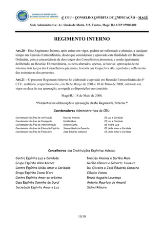 6º CEU – CONSELHO ESPÍRITA DE UNIFICAÇÃO – MAGÉ 
Sede Administrativa: Av. Simão da Motta, 315, Centro, Magé, RJ. CEP 25900-000 
REGIMENTO INTERNO 
10/10 
Art.20 – Este Regimento Interno, após entrar em vigor, poderá ser reformado e alterado, a qualquer tempo em Reunião Extraordinária, desde que considerado e aprovado esta finalidade em Reunião Ordinária, com a concordância de dois terços dos Conselheiros presentes; e sendo igualmente deliberado, na Reunião Extraordinária, os itens alterados, apenas, se houver, aprovação de no mínimo dois terços dos Conselheiros presentes, lavrada em Respectiva Ata, apartado o colhimento das assinaturas dos presentes. 
Art.21 – O presente Regimento Interno foi elaborado e aproado em Reunião Extraordinária do 6º CEU, realizada, respectivamente, em 16 de Março de 2008 e 18 de Maio de 2008, entrando em vigor na data de sua aprovação, revogada as disposições em contrário. 
Magé-RJ, 18 de Maio de 2008. 
*Presentes na elaboração e aprovação deste Regimento Interno * 
Coordenadores Administrativos do CEU: 
Coordenador da Área de Unificação 
Coordenador da Área de Divulgação 
Coordenador da Área de Administração 
Coordenador da Área de Educação Espírita 
Coordenador da Área de Financeira 
Narciso Amoras 
Darléia Maia 
Simone Cunha 
Simone Baptista Camacho 
José Eduardo Camacho 
CE Luz e Caridade 
CE Luz e Caridade 
GE André Luiz 
CE União Amor e Caridade 
CE União Amor e Caridade 
Conselheiros das Instituições Espíritas Adesas: 
Centro Espírita Luz e Caridade 
Grupo Espírita Allan Kardec 
Centro Espírita União Amor e Caridade 
Grupo Espírita Joana D’arc 
Centro Espírita Amor ao próximo 
Casa Espírita Caminho de Suruí 
Sociedade Espírita Amor e Luz 
Narciso Amoras e Darléia Maia 
Gecília Câmara e Gilberto Teixeira 
Rui Oliveira e José Eduardo Camacho 
Cláudio Vianna 
Bruno Augusto Lourenço 
Antonio Maurício do Amaral 
Sidnei Ribeiro 
