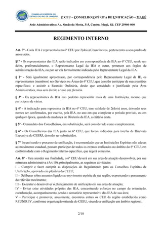 6º CEU – CONSELHO ESPÍRITA DE UNIFICAÇÃO – MAGÉ 
Sede Administrativa: Av. Simão da Motta, 315, Centro, Magé, RJ. CEP 25900-000 
REGIMENTO INTERNO 
2/10 
Art. 7º - Cada IEA é representada no 6º CEU por 2(dois) Conselheiros, pertencentes a seu quadro de associados. 
§1º - Os representantes das IEA serão indicados em correspondência da IEA ao 6º CEU, sendo um deles, preferencialmente, o Representante Legal da IEA e outro, pertencer aos órgãos de administração da IEA, ou por ser ela formalmente indicada pelo Representante Legal da IEA. 
§ 2º - Será igualmente apresentado, por correspondência pelo Representante Legal da IE, os representantes (membros) nos Serviços ou Áreas do 6º CEU, que deverão participar de suas reuniões específicas; e assistir a Reunião Ordinária, desde que convidado e justificado pela Área Administrativa, mas sem direito a voto em plenária. 
§ 3º - Os representantes da IEA não poderão representar mais de uma Instituição, mesmo que participem de várias. 
§ 4º - A indicação para representa da IEA no 6º CEU, tem validade de 2(dois) anos, devendo seus nomes ser confirmados, por escrito, pela IEA, no ano em que completar o período previsto, ou em qualquer época, quando da mudança de Diretoria da IEA, a critério desta. 
§ 5º - O mandato dos Conselheiros, em substituição, será considerado como complementar. 
§ 6º - Os Conselheiros das IEA junto ao 6º CEU, que forem indicados para tarefas de Diretoria Executiva do CEERJ, deverão ser substituídos. 
§ 7º Incentivando o processo de unificação, é recomendado que as Instituições Espíritas não adesas ao movimento estadual, possam participar de todos os eventos realizados no âmbito do 6º CEU, em conformidade com o Regimento Interno específico, que regerá o mesmo. 
Art. 8º - Para atender sua finalidade, o 6º CEU deverá em sua área de atuação desenvolver, por sua estrutura administrativa (Art.10), principalmente, as seguintes atividades: 
I – Cumprir e fazer cumprir as disposições do Regulamento para os Conselhos Espíritas de Unificação, aprovado em plenária do CEEU; 
II – Deliberar sobre assuntos ligados ao movimento espírita de sua região, expressando o pensamento do referido movimento; 
III – Executar e desenvolver o planejamento de unificação em sua área de atuação; 
IV - Evitar criar atividades próprias das IEA, concentrando esforços no campo da orientação, coordenação, acompanhamento, sendo o somatório representativo das IEA de sua área; 
V – Participar e promover, anualmente, encontros entres os CEU da região estabelecida como REUNIR IV, conforme organização oriunda do CEEU, visando a unificação em âmbito regional;  