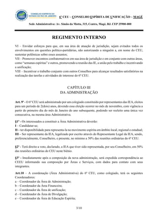 6º CEU – CONSELHO ESPÍRITA DE UNIFICAÇÃO – MAGÉ 
Sede Administrativa: Av. Simão da Motta, 315, Centro, Magé, RJ. CEP 25900-000 
REGIMENTO INTERNO 
3/10 
VI – Envidar esforços para que, em sua área de atuação de jurisdição, sejam evitados todos os envolvimentos em questões político-partidárias, não autorizando a ninguém a, em nome do CEU, sustentar polêmicas sobre esses assuntos; 
VII – Promover encontros confraternativos em sua área de jurisdição e em conjunto com outras áreas, como “semanas espíritas” e outros, promovendo a reunião das IE, a união pelo trabalho e incentivando a unificação; 
VIII – Incentivar o trabalho conjunto com outros Conselhos para alcançar resultados satisfatórios na realização das tarefas e atividades de interesse do 6º CEU. 
CAPÍTULO III 
DA ADMINISTRAÇÃO 
Art. 9º - O 6º CEU será administrado por um colegiado constituído por representantes das IEA, eleitos para um período de 2(dois) anos, devendo essa eleição ocorrer no mês de novembro, com vigência a partir do primeiro dia do mês de Janeiro do ano subsequente, podendo ser reeleito uma única vez consecutiva, na mesma área Administrativa. 
§1º - Os interessados a constituir a Área Administrativa deverão: 
I – Candidatar-se; 
II – ter disponibilidade para representa-la no movimento espírita em âmbito local, regional e estadual; 
III – Ser representante da IEA, legalizado por escrito através do Representante Legal da IEA, sendo, preferencialmente, Conselheiro, e presente, no mínimo a 50% das reuniões ordinárias do 6º CEU. 
§2º - Terá direito a voto, declarado, a IEA que tiver sido representada, por seu Conselheiro, em 50% das reuniões ordinárias do CEU neste biênio. 
§3º - Imediatamente após a composição da nova administração, será expedida correspondência ao CEEU informando sua composição por Áreas e Serviços, com dados para contato com seus integrantes. 
Art.10 – A coordenação (Área Administrativa) do 6º CEU, como colegiado, terá os seguintes Coordenadores: 
a – Coordenador da Área de Administração; 
b – Coordenador da Área Financeira; 
c – Coordenador da Área de unificação; 
d – Coordenador da Área de Divulgação; 
e – Coordenador da Área de Educação Espírita;  