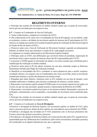 6º CEU – CONSELHO ESPÍRITA DE UNIFICAÇÃO – MAGÉ 
Sede Administrativa: Av. Simão da Motta, 315, Centro, Magé, RJ. CEP 25900-000 
REGIMENTO INTERNO 
5/10 
e- Participar das reuniões do movimento no âmbito estadual sempre que, na pauta de convocação, estiver prevista atividade para sua respectiva área. 
§ 3º - Compete ao Coordenador da Área de Unificação: 
a- Tomar conhecimento e comparecer às reuniões do CEEU; 
b- Dar conhecimento às IE, junto com o Coordenador da Área de Divulgação, em seu âmbito, todas as resoluções, eventos e atividades do movimento espírita de interesse das IE participantes do CEU, inclusive as tratadas nas reuniões do Conselho Estadual Espírita de Unificação do Movimento Espírita do Estado do Rio de Janeiro (CEEU); 
c- Promover ações com a Área de Unificação do Movimento Estadual, seguindo um planejamento definido, no âmbito local, que estimulem a criação do IE, onde julgado necessário; 
d- Comparecer às reuniões administrativas do Movimento Espírita Estadual; 
e- Participar, junto ao CEEU, das deliberações que envolvem limites de jurisdição, organização do movimento local e outros assuntos de interesse direto das IEA representadas pelo 6º CEU. 
f- Assessorar o CEERJ quanto às solicitações de adesão e em outros assuntos que contribuam para a solidificação da Unificação no âmbito estadual; 
g- Promover ações junto às IE não adesas existentes em sua área, atentando sempre as Diretrizes Doutrinárias emitidas pelo Órgão de Unificação Estadual; 
h- Identificar as necessidades das IEA e coordenar os meios disponíveis para o auxílio recíproco, envidando esforços, em conjunto com os Coordenadores das Áreas envolvidas, junto ao movimento estadual para alcançar o auxílio não disponível na estrutura local; 
i- Propugnar pela união fraterna e harmonia entre as IEA sediadas em sua área de atuação, como entidades autônomas e solidárias, para eficiente coordenação de esforços e auxílio mútuo; 
j- Representar o movimento espírita estadual (CEERJ) junto ao movimento espírita de sua região, em eventos em que isto seja necessário, quando ausente o representante da Diretoria do CEERJ; 
k- Representar o movimento espírita local junto ao movimento estadual, alimentando o processo de unificação, continuamente, com as aspirações e necessidades do movimento local constituído pelas IEA; 
l- Participar das reuniões do movimento no âmbito estadual sempre que, na pauta de convocação, estiver prevista atividade para sua respectiva área. 
§ 4º - Compete ao Coordenador da Área de Divulgação: 
a-Promover a divulgação da Doutrina Espírita e do movimento espírita, no âmbito do CEU, pelos meios e processos possíveis, dentro da ética espírita, em concordância com as diretrizes do CEERJ; 
b-Viabilizar a divulgação das atividades do 6º CEU juntamente com os Serviços promotores dos Eventos, através das doações necessárias e possíveis; 
c-Providenciar a divulgação da Doutrina Espírita em eventos promovidos pelo CEU, quando houver oportunidade para tal e deliberação dos Conselheiros, pelos meios convenientes, incluindo a presença do Coordenador ou de alguém indicado por este, que o represente;  