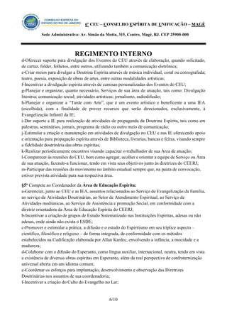 6º CEU – CONSELHO ESPÍRITA DE UNIFICAÇÃO – MAGÉ 
Sede Administrativa: Av. Simão da Motta, 315, Centro, Magé, RJ. CEP 25900-000 
REGIMENTO INTERNO 
6/10 
d-Oferecer suporte para divulgação dos Eventos do CEU através de elaboração, quando solicitado, de cartaz, folder, folhetos, entre outros, utilizando também a comunicação eletrônica; 
e-Criar meios para divulgar a Doutrina Espírita através de música individual, coral ou coreografada; teatro, poesia, exposição de obras de artes, entre outras modalidades artísticas; 
f-Incentivar a divulgação espírita através de camisas personalizadas dos Eventos do CEU; 
g-Planejar e organizar, quanto necessário, Serviços de sua área de atuação, tais como: Divulgação literária; comunicação social; atividades artísticas; jornalismo, radiodifusão; 
h-Planejar e organizar a “Tarde com Arte”, que é um evento artístico e beneficente a uma IEA (escolhida), com a finalidade de prover recursos que serão direcionados, exclusivamente, à Evangelização Infantil da IE; 
i-Dar suporte a IE para realização de atividades de propaganda da Doutrina Espírita, tais como em palestras, seminários, jornais, programa de rádio ou outro meio de comunicação; 
j-Estimular a criação e manutenção em atividades de divulgação no CEU e nas IE oferecendo apoio e orientação para propagação espírita através de Biblioteca, livrarias, bancas e feiras, visando sempre a fidelidade doutrinária das obras espíritas; 
k-Realizar periodicamente encontros visando capacitar o trabalhador de sua Área de atuação; 
l-Comparecer às reuniões do CEU, bem como agregar, acolher e orientar a equipe de Serviço ou Área de sua atuação, fazendo-a funcionar, tendo em vista seus objetivos junto às diretrizes do CEERJ; 
m-Participar das reuniões do movimento no âmbito estadual sempre que, na pauta de convocação, estiver prevista atividade para sua respectiva área. 
§5º Compete ao Coordenador da Área de Educação Espírita: 
a-Gerenciar, junto ao CEU e as IEA, assuntos relacionados ao Serviço de Evangelização da Família, ao serviço de Atividades Doutrinárias, ao Setor de Atendimento Espiritual, ao Serviço de Atividades mediúnicas, ao Serviço de Assistência e promoção Social, em conformidade com a diretriz orientadora da Área de Educação Espírita do CEERJ; 
b-Incentivar a criação de grupos de Estudo Sistematizado nas Instituições Espíritas, adesas ou não adesas, onde ainda não exista o ESDE; 
c-Promover e estimular a prática, a difusão e o estudo do Espiritismo em seu tríplice aspecto – científico, filosófico e religioso – de forma integrada, de conformidade com os métodos estabelecidos na Codificação elaborada por Allan Kardec, envolvendo a infância, a mocidade e a madureza; 
d-Colaborar com a difusão do Esperanto, como língua auxiliar, internacional, neutra, tendo em vista a existência de diversas obras espíritas em Esperanto, além da real perspectiva de confraternização universal aberta em um idioma comum; 
e-Coordenar os esforços para implantação, desenvolvimento e observação das Diretrizes Doutrinárias nos assuntos de sua coordenadoria; 
f-Incentivar a criação do Culto do Evangelho no Lar;  