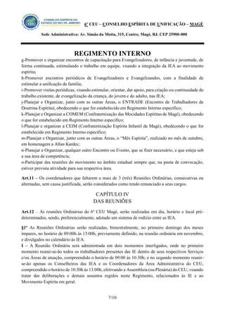 6º CEU – CONSELHO ESPÍRITA DE UNIFICAÇÃO – MAGÉ 
Sede Administrativa: Av. Simão da Motta, 315, Centro, Magé, RJ. CEP 25900-000 
REGIMENTO INTERNO 
7/10 
g-Promover e organizar encontros de capacitação para Evangelizadores, de infância e juventude, de forma continuada, estimulando o trabalho em equipe, visando a integração da IEA ao movimento espírita; 
h-Promover encontros periódicos de Evangelizadores e Evangelizandos, com a finalidade de estimular a unificação da família; 
i-Promover visitas periódicas, visando estimular, orientar, dar apoio, para criação ou continuidade do trabalho existente, de evangelização da criança, do jovem e do adulto, nas IEA; 
j-Planejar e Organizar, junto com as outras Áreas, o ENTRADE (Encontro de Trabalhadores da Doutrina Espírita), obedecendo o que for estabelecido em Regimento Interno específico; 
k-Planejar e Organizar a COMEM (Confraternização das Mocidades Espíritas de Magé), obedecendo o que for estabelecido em Regimento Interno específico; 
l-Planejar e organizar a CEIM (Confraternização Espírita Infantil de Magé), obedecendo o que for estabelecido em Regimento Interno específico; 
m-Planejar e Organizar, junto com as outras Áreas, o “Mês Espírita”, realizado no mês de outubro, em homenagem a Allan Kardec; 
n-Planejar e Organizar, qualquer outro Encontro ou Evento, que se fizer necessário, e que esteja sob a sua área de competência; 
o-Participar das reuniões do movimento no âmbito estadual sempre que, na pauta de convocação, estiver prevista atividade para sua respectiva área. 
Art.11 – Os coordenadores que faltarem a mais de 3 (três) Reuniões Ordinárias, consecutivas ou alternadas, sem causa justificada, serão considerados como tendo renunciado a seus cargos. 
CAPÍTULO IV 
DAS REUNIÕES 
Art.12 – As reuniões Ordinárias do 6º CEU Magé, serão realizadas em dia, horário e local pré- determinados, sendo, preferencialmente, adotado um sistema de rodízio entre as IEA. 
§1º As Reuniões Ordinárias serão realizadas, bimestralmente, no primeiro domingo dos meses ímpares, no horário de 09:00h às 13:00h, previamente definido, na reunião ordinária em novembro, e divulgados no calendário às IEA. 
I – A Reunião Ordinária será administrada em dois momentos interligados, onde no primeiro momento reunir-se-ão todos os trabalhadores presentes das IE dentro de seus respectivos Serviços e/ou Áreas de atuação, compreendido o horário de 09:00 às 10:30h; e no segundo momento reunir- se-ão apenas os Conselheiros das IEA e os Coordenadores da Área Administrativa do CEU, compreendido o horário de 10:30h às 13:00h, efetivando a Assembleia (ou Plenária) do CEU, visando tratar das deliberações e demais assuntos regidos neste Regimento, relacionados às IE e ao Movimento Espírita em geral.  