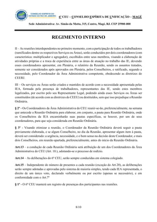 6º CEU – CONSELHO ESPÍRITA DE UNIFICAÇÃO – MAGÉ 
Sede Administrativa: Av. Simão da Motta, 315, Centro, Magé, RJ. CEP 25900-000 
REGIMENTO INTERNO 
8/10 
II – As reuniões interdependentes no primeiro momento, com a participação de todos os trabalhadores (ramificados dentre os respectivos Serviços ou Áreas), serão conduzidos por dois coordenadores (com característica: multiplicador e agregador), escolhidos entre seus membros, visando a elaboração de atividades próprias e a troca de experiência entre as áreas de atuação no trabalho das IE, devendo esses coordenadores apresentar, em Plenária, o relatório da Reunião, sendo os assuntos tratados, somente ser considerados após aprovados em Plenária, pelos Conselheiros, e ratificado, segundo a necessidade, pelo Coordenador da Área Administrativa competente, obedecendo as diretrizes do CEERJ. 
III – Os serviços ou Áreas serão criados e mantidos de acordo com a necessidade apresentada pelas IEA, formada pela presença de trabalhadores, representantes das IE, sendo estes membros legalizados, por escrito pelo seu Representante Legal, podendo ainda esses Serviços ou Áreas ser constituídos (de acordo com as diretrizes do CEEU) ou destituídos, sem que isso prejudique a Reunião Ordinária. 
§ 2º - Os Coordenadores da Área Administrativa do CEU reunir-se-ão, preferencialmente, na semana que antecede a Reunião Ordinária para elaborar, em conjunto, a pauta para Reunião Ordinária, onde os Conselheiros da IEA encaminharão suas pautas específicas, se houver, por um de seus coordenadores, para que seja considerada em Reunião Ordinária. 
§ 3º - Visando otimizar a reunião, o Coordenador da Reunião Ordinária deverá seguir a pauta previamente elaborada, e se algum Conselheiro, no dia da Reunião, apresentar algum item à pauta, deverá ser considerado: a urgência, necessidade, e o bom senso na decisão deste Coordenador, e mais dois Conselheiros, em reunião apartada, preferencialmente, antes do início da Reunião Ordinária. 
Art.13 – a condução de cada Reunião Ordinária será atribuição de um dos Coordenadores da Área Administrativa do CEU (Art. 10.), adotando-se o processo de rodízio. 
Art.14 – As deliberações do 6º CEU, serão sempre conduzidas em sistema colegiado. 
Art.15 – Independente do número de presentes a cada reunião (exceção do Art.20), as deliberações serão sempre adotadas e aprovadas pelo sistema de maioria simples, tendo cada IEA representada, o direito de um único voto, declarado verbalmente ou por escrito (apenas se necessário), e em conformidade com o Art.7º 
§ 1º - O 6º CEU manterá um registro de presenças dos participantes nas reuniões.  