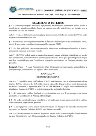 6º CEU – CONSELHO ESPÍRITA DE UNIFICAÇÃO – MAGÉ 
Sede Administrativa: Av. Simão da Motta, 315, Centro, Magé, RJ. CEP 25900-000 
REGIMENTO INTERNO 
9/10 
§ 2º - A Instituição Espírita não adesa, cuja presença nas reuniões é incentivada, poderá assistir e manifestar-se, quando convidada, durante as mesmas, mas não terá direito a ser votado, nem a manifestar seu voto em Plenária. 
Art.16 – Todas as deliberações, informações e demais assuntos tratados em reunião do 6º CEU serão registrados e considerados em Ata. 
§ 1º As Atas serão lavradas pelo Coordenador da Área de Administração, ou por este indicado, sendo, depois de aprovadas, expedidas cópias para as IEA e para o CEEU. 
§ 2º - As Atas serão lidas e aprovadas em reunião subsequente, sendo eventual ressalva, se houver, considerada e anotada na presente reunião. 
Art.17 – O 6º CEU poderá reunir-se extraordinariamente, quando solicitado e justificado por um de seus Conselheiros, considerando suas deliberações (se houver) desde que, aprovada por dois terços das IEA, constituída por seus Conselheiros, constando assentamento em Ata com assinatura dos presentes. 
Parágrafo Único – A Área Administrativa (Art. 10) poderá convocar reunião extraordinária a qualquer tempo, demonstrando sua urgência e real necessidade. 
CAPÍTULO V 
DISPOSIÇÕES GERAIS 
Art.18 – O calendário Anual Unificado do 6º CEU será elaborado com as atividades doutrinárias internas do CEU e mais as das IEA, onde evitar-se-á coincidir datas e horários, sendo considerada, na ordem: Os eventos já agendados pela FEB, CEERJ, REUNIR IV, e após, serão consideradas as atividades e Eventos do 6º CEU, e, posteriormente, a das Instituições Espíritas. 
§ 1º - Se, ainda assim, colidir a data/horário a preferência dar-se-á pela IE que entregar primeiro seu calendário ao Coordenador da Área de Administração. 
§ 2º - Só serão considerados neste calendário as atividades que tiverem cunho doutrinário espírita, como seminários, capacitações, palestras. 
§ 3º - A divulgação de Evento apenas beneficente deverá ser divulgado em separado, no momento oportuno e em Reunião Ordinária do CEU, para difusão entre as IE. 
Art.19 – Os casos omissos no presente Regimento Interno serão examinados pelos Coordenadores da Área Administrativa (Art. 10) e considerados em Reunião Ordinária do 6º CEU. 
 