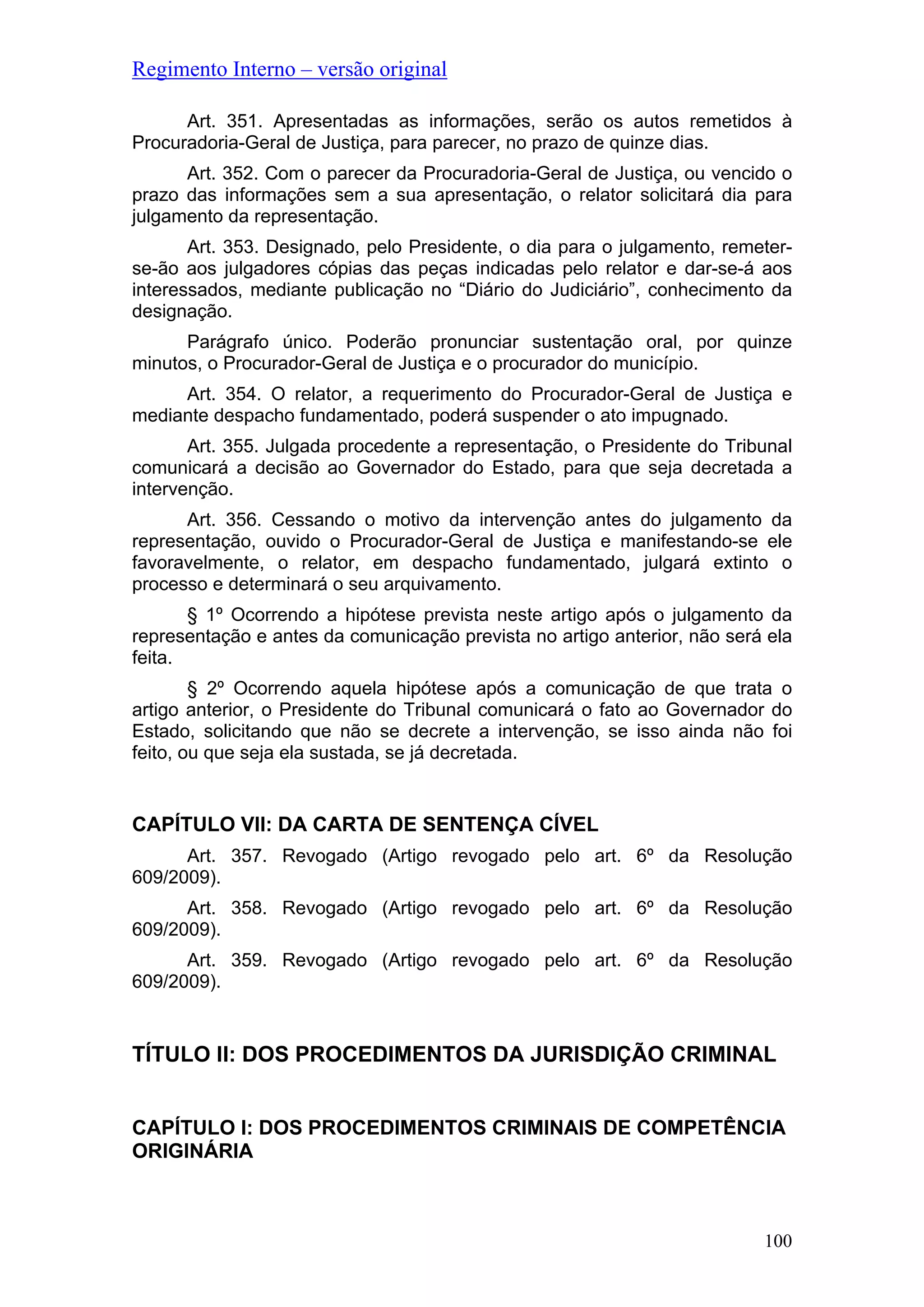 Regimento Interno – versão original
Art. 351. Apresentadas as informações, serão os autos remetidos à
Procuradoria-Geral de Justiça, para parecer, no prazo de quinze dias.
Art. 352. Com o parecer da Procuradoria-Geral de Justiça, ou vencido o
prazo das informações sem a sua apresentação, o relator solicitará dia para
julgamento da representação.
Art. 353. Designado, pelo Presidente, o dia para o julgamento, remeter-
se-ão aos julgadores cópias das peças indicadas pelo relator e dar-se-á aos
interessados, mediante publicação no “Diário do Judiciário”, conhecimento da
designação.
Parágrafo único. Poderão pronunciar sustentação oral, por quinze
minutos, o Procurador-Geral de Justiça e o procurador do município.
Art. 354. O relator, a requerimento do Procurador-Geral de Justiça e
mediante despacho fundamentado, poderá suspender o ato impugnado.
Art. 355. Julgada procedente a representação, o Presidente do Tribunal
comunicará a decisão ao Governador do Estado, para que seja decretada a
intervenção.
Art. 356. Cessando o motivo da intervenção antes do julgamento da
representação, ouvido o Procurador-Geral de Justiça e manifestando-se ele
favoravelmente, o relator, em despacho fundamentado, julgará extinto o
processo e determinará o seu arquivamento.
§ 1º Ocorrendo a hipótese prevista neste artigo após o julgamento da
representação e antes da comunicação prevista no artigo anterior, não será ela
feita.
§ 2º Ocorrendo aquela hipótese após a comunicação de que trata o
artigo anterior, o Presidente do Tribunal comunicará o fato ao Governador do
Estado, solicitando que não se decrete a intervenção, se isso ainda não foi
feito, ou que seja ela sustada, se já decretada.
CAPÍTULO VII: DA CARTA DE SENTENÇA CÍVEL
Art. 357. Revogado (Artigo revogado pelo art. 6º da Resolução
609/2009).
Art. 358. Revogado (Artigo revogado pelo art. 6º da Resolução
609/2009).
Art. 359. Revogado (Artigo revogado pelo art. 6º da Resolução
609/2009).
TÍTULO II: DOS PROCEDIMENTOS DA JURISDIÇÃO CRIMINAL
CAPÍTULO I: DOS PROCEDIMENTOS CRIMINAIS DE COMPETÊNCIA
ORIGINÁRIA
100
 