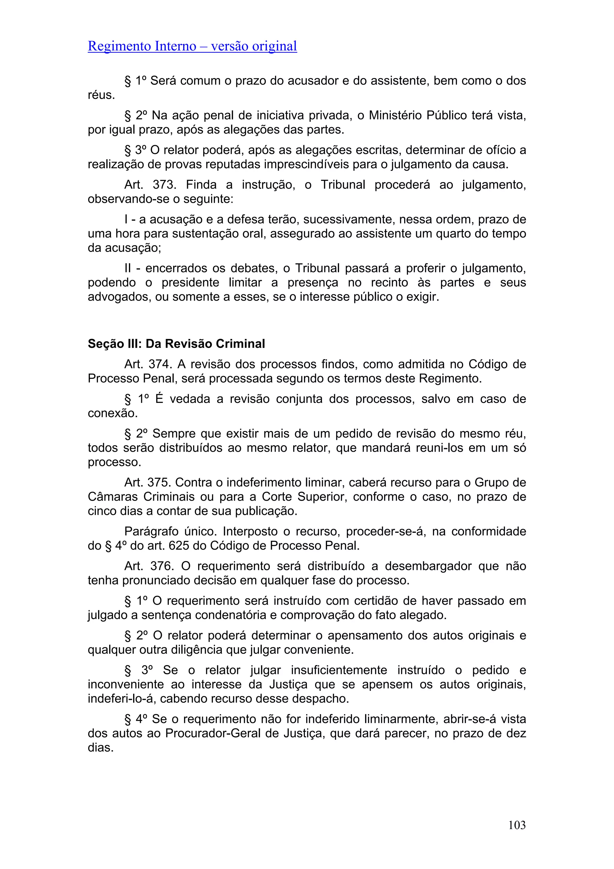 Regimento Interno – versão original
§ 1º Será comum o prazo do acusador e do assistente, bem como o dos
réus.
§ 2º Na ação penal de iniciativa privada, o Ministério Público terá vista,
por igual prazo, após as alegações das partes.
§ 3º O relator poderá, após as alegações escritas, determinar de ofício a
realização de provas reputadas imprescindíveis para o julgamento da causa.
Art. 373. Finda a instrução, o Tribunal procederá ao julgamento,
observando-se o seguinte:
I - a acusação e a defesa terão, sucessivamente, nessa ordem, prazo de
uma hora para sustentação oral, assegurado ao assistente um quarto do tempo
da acusação;
II - encerrados os debates, o Tribunal passará a proferir o julgamento,
podendo o presidente limitar a presença no recinto às partes e seus
advogados, ou somente a esses, se o interesse público o exigir.
Seção III: Da Revisão Criminal
Art. 374. A revisão dos processos findos, como admitida no Código de
Processo Penal, será processada segundo os termos deste Regimento.
§ 1º É vedada a revisão conjunta dos processos, salvo em caso de
conexão.
§ 2º Sempre que existir mais de um pedido de revisão do mesmo réu,
todos serão distribuídos ao mesmo relator, que mandará reuni-los em um só
processo.
Art. 375. Contra o indeferimento liminar, caberá recurso para o Grupo de
Câmaras Criminais ou para a Corte Superior, conforme o caso, no prazo de
cinco dias a contar de sua publicação.
Parágrafo único. Interposto o recurso, proceder-se-á, na conformidade
do § 4º do art. 625 do Código de Processo Penal.
Art. 376. O requerimento será distribuído a desembargador que não
tenha pronunciado decisão em qualquer fase do processo.
§ 1º O requerimento será instruído com certidão de haver passado em
julgado a sentença condenatória e comprovação do fato alegado.
§ 2º O relator poderá determinar o apensamento dos autos originais e
qualquer outra diligência que julgar conveniente.
§ 3º Se o relator julgar insuficientemente instruído o pedido e
inconveniente ao interesse da Justiça que se apensem os autos originais,
indeferi-lo-á, cabendo recurso desse despacho.
§ 4º Se o requerimento não for indeferido liminarmente, abrir-se-á vista
dos autos ao Procurador-Geral de Justiça, que dará parecer, no prazo de dez
dias.
103
 