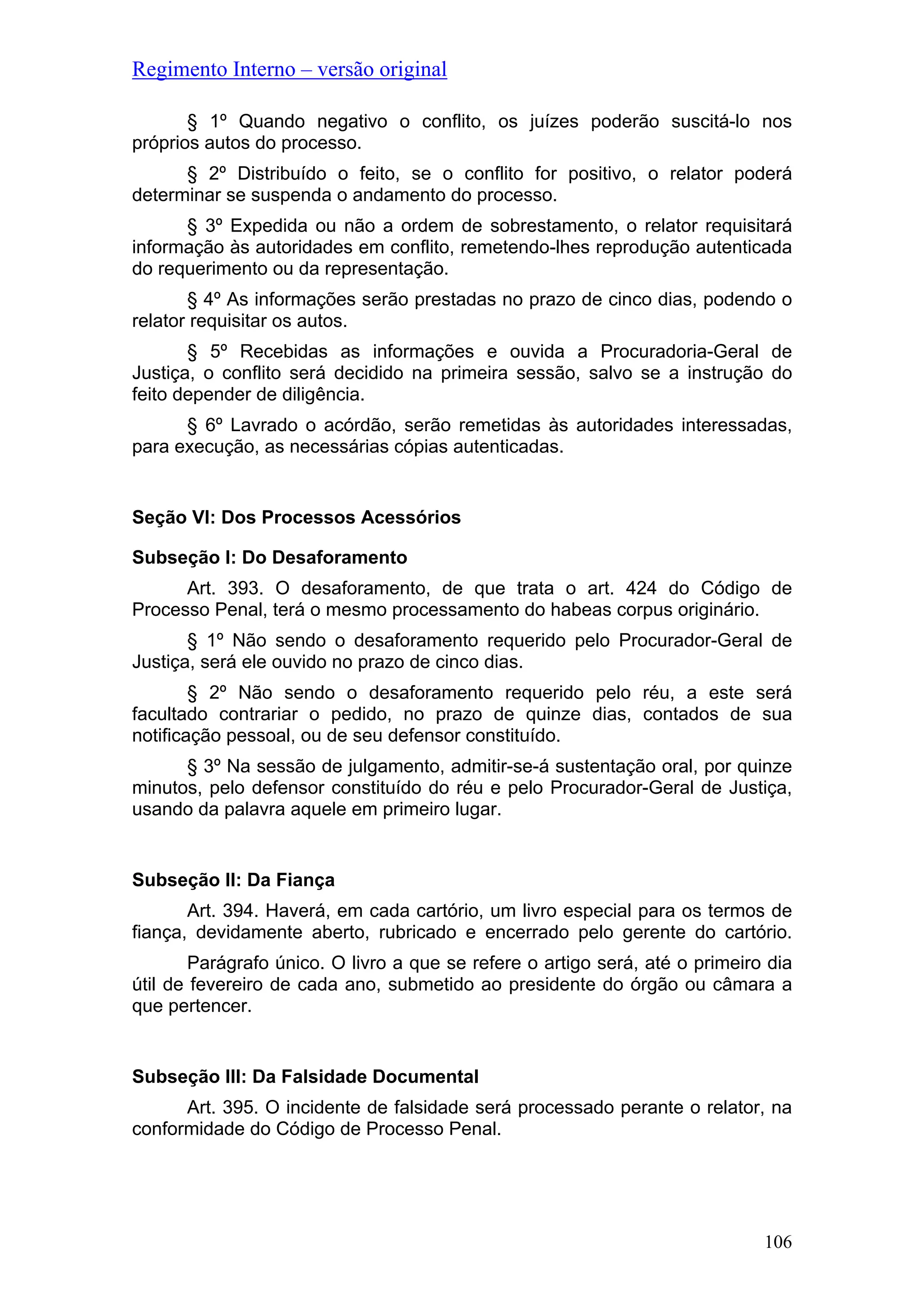 Regimento Interno – versão original
§ 1º Quando negativo o conflito, os juízes poderão suscitá-lo nos
próprios autos do processo.
§ 2º Distribuído o feito, se o conflito for positivo, o relator poderá
determinar se suspenda o andamento do processo.
§ 3º Expedida ou não a ordem de sobrestamento, o relator requisitará
informação às autoridades em conflito, remetendo-lhes reprodução autenticada
do requerimento ou da representação.
§ 4º As informações serão prestadas no prazo de cinco dias, podendo o
relator requisitar os autos.
§ 5º Recebidas as informações e ouvida a Procuradoria-Geral de
Justiça, o conflito será decidido na primeira sessão, salvo se a instrução do
feito depender de diligência.
§ 6º Lavrado o acórdão, serão remetidas às autoridades interessadas,
para execução, as necessárias cópias autenticadas.
Seção VI: Dos Processos Acessórios
Subseção I: Do Desaforamento
Art. 393. O desaforamento, de que trata o art. 424 do Código de
Processo Penal, terá o mesmo processamento do habeas corpus originário.
§ 1º Não sendo o desaforamento requerido pelo Procurador-Geral de
Justiça, será ele ouvido no prazo de cinco dias.
§ 2º Não sendo o desaforamento requerido pelo réu, a este será
facultado contrariar o pedido, no prazo de quinze dias, contados de sua
notificação pessoal, ou de seu defensor constituído.
§ 3º Na sessão de julgamento, admitir-se-á sustentação oral, por quinze
minutos, pelo defensor constituído do réu e pelo Procurador-Geral de Justiça,
usando da palavra aquele em primeiro lugar.
Subseção II: Da Fiança
Art. 394. Haverá, em cada cartório, um livro especial para os termos de
fiança, devidamente aberto, rubricado e encerrado pelo gerente do cartório.
Parágrafo único. O livro a que se refere o artigo será, até o primeiro dia
útil de fevereiro de cada ano, submetido ao presidente do órgão ou câmara a
que pertencer.
Subseção III: Da Falsidade Documental
Art. 395. O incidente de falsidade será processado perante o relator, na
conformidade do Código de Processo Penal.
106
 
