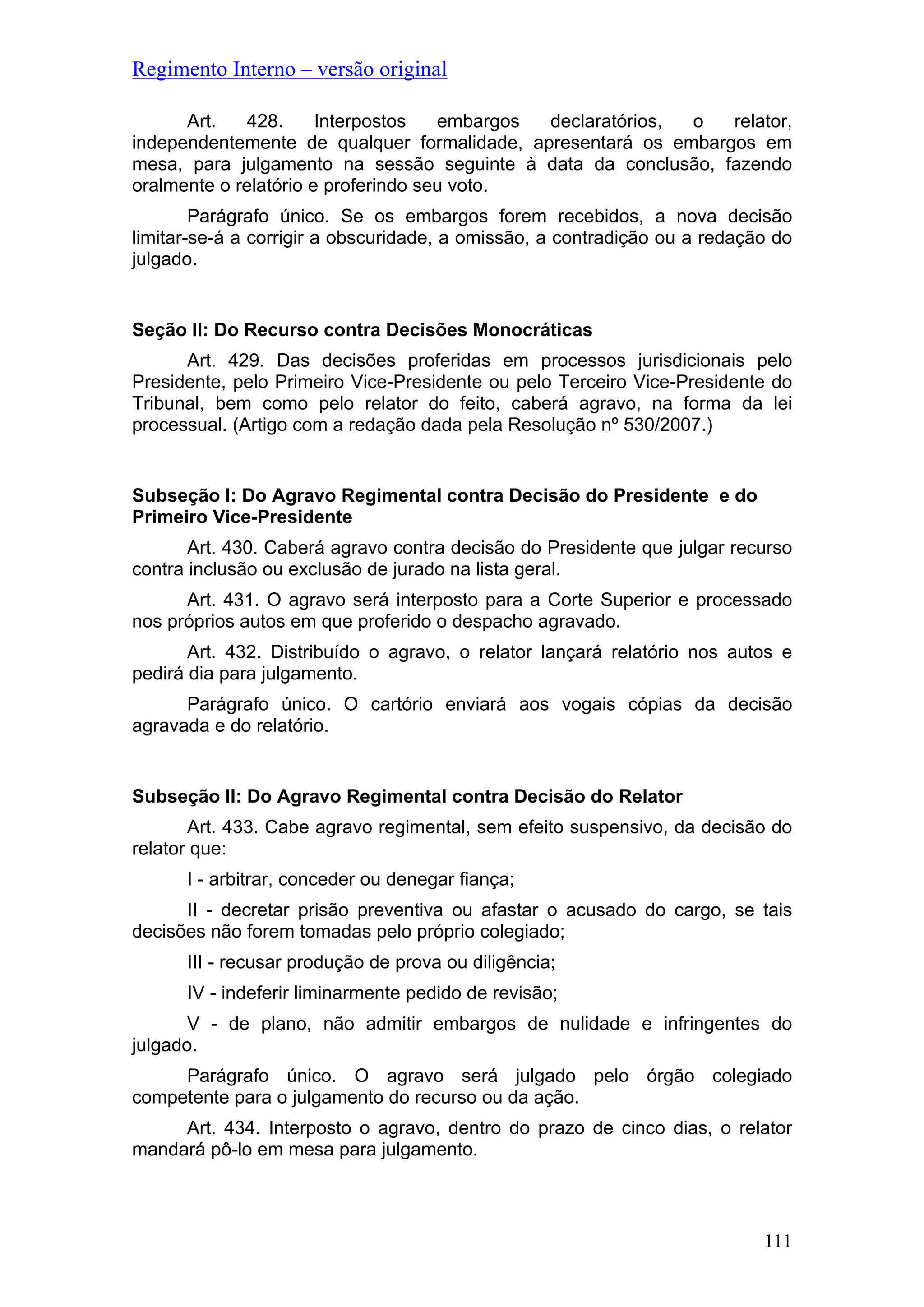 Regimento Interno – versão original
Art. 428. Interpostos embargos declaratórios, o relator,
independentemente de qualquer formalidade, apresentará os embargos em
mesa, para julgamento na sessão seguinte à data da conclusão, fazendo
oralmente o relatório e proferindo seu voto.
Parágrafo único. Se os embargos forem recebidos, a nova decisão
limitar-se-á a corrigir a obscuridade, a omissão, a contradição ou a redação do
julgado.
Seção II: Do Recurso contra Decisões Monocráticas
Art. 429. Das decisões proferidas em processos jurisdicionais pelo
Presidente, pelo Primeiro Vice-Presidente ou pelo Terceiro Vice-Presidente do
Tribunal, bem como pelo relator do feito, caberá agravo, na forma da lei
processual. (Artigo com a redação dada pela Resolução nº 530/2007.)
Subseção I: Do Agravo Regimental contra Decisão do Presidente e do
Primeiro Vice-Presidente
Art. 430. Caberá agravo contra decisão do Presidente que julgar recurso
contra inclusão ou exclusão de jurado na lista geral.
Art. 431. O agravo será interposto para a Corte Superior e processado
nos próprios autos em que proferido o despacho agravado.
Art. 432. Distribuído o agravo, o relator lançará relatório nos autos e
pedirá dia para julgamento.
Parágrafo único. O cartório enviará aos vogais cópias da decisão
agravada e do relatório.
Subseção II: Do Agravo Regimental contra Decisão do Relator
Art. 433. Cabe agravo regimental, sem efeito suspensivo, da decisão do
relator que:
I - arbitrar, conceder ou denegar fiança;
II - decretar prisão preventiva ou afastar o acusado do cargo, se tais
decisões não forem tomadas pelo próprio colegiado;
III - recusar produção de prova ou diligência;
IV - indeferir liminarmente pedido de revisão;
V - de plano, não admitir embargos de nulidade e infringentes do
julgado.
Parágrafo único. O agravo será julgado pelo órgão colegiado
competente para o julgamento do recurso ou da ação.
Art. 434. Interposto o agravo, dentro do prazo de cinco dias, o relator
mandará pô-lo em mesa para julgamento.
111
 