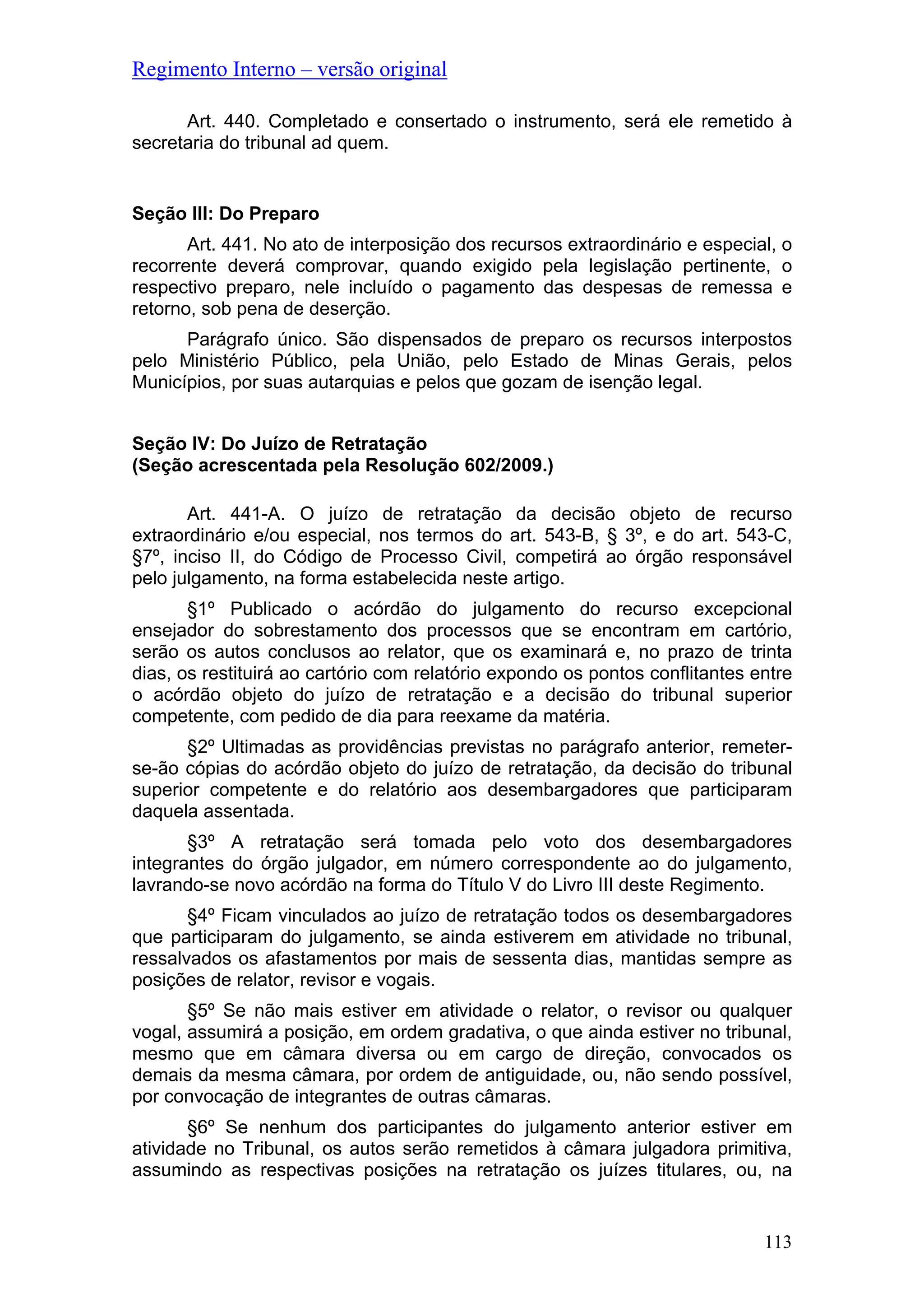 Regimento Interno – versão original
Art. 440. Completado e consertado o instrumento, será ele remetido à
secretaria do tribunal ad quem.
Seção III: Do Preparo
Art. 441. No ato de interposição dos recursos extraordinário e especial, o
recorrente deverá comprovar, quando exigido pela legislação pertinente, o
respectivo preparo, nele incluído o pagamento das despesas de remessa e
retorno, sob pena de deserção.
Parágrafo único. São dispensados de preparo os recursos interpostos
pelo Ministério Público, pela União, pelo Estado de Minas Gerais, pelos
Municípios, por suas autarquias e pelos que gozam de isenção legal.
Seção IV: Do Juízo de Retratação
(Seção acrescentada pela Resolução 602/2009.)
Art. 441-A. O juízo de retratação da decisão objeto de recurso
extraordinário e/ou especial, nos termos do art. 543-B, § 3º, e do art. 543-C,
§7º, inciso II, do Código de Processo Civil, competirá ao órgão responsável
pelo julgamento, na forma estabelecida neste artigo.
§1º Publicado o acórdão do julgamento do recurso excepcional
ensejador do sobrestamento dos processos que se encontram em cartório,
serão os autos conclusos ao relator, que os examinará e, no prazo de trinta
dias, os restituirá ao cartório com relatório expondo os pontos conflitantes entre
o acórdão objeto do juízo de retratação e a decisão do tribunal superior
competente, com pedido de dia para reexame da matéria.
§2º Ultimadas as providências previstas no parágrafo anterior, remeter-
se-ão cópias do acórdão objeto do juízo de retratação, da decisão do tribunal
superior competente e do relatório aos desembargadores que participaram
daquela assentada.
§3º A retratação será tomada pelo voto dos desembargadores
integrantes do órgão julgador, em número correspondente ao do julgamento,
lavrando-se novo acórdão na forma do Título V do Livro III deste Regimento.
§4º Ficam vinculados ao juízo de retratação todos os desembargadores
que participaram do julgamento, se ainda estiverem em atividade no tribunal,
ressalvados os afastamentos por mais de sessenta dias, mantidas sempre as
posições de relator, revisor e vogais.
§5º Se não mais estiver em atividade o relator, o revisor ou qualquer
vogal, assumirá a posição, em ordem gradativa, o que ainda estiver no tribunal,
mesmo que em câmara diversa ou em cargo de direção, convocados os
demais da mesma câmara, por ordem de antiguidade, ou, não sendo possível,
por convocação de integrantes de outras câmaras.
§6º Se nenhum dos participantes do julgamento anterior estiver em
atividade no Tribunal, os autos serão remetidos à câmara julgadora primitiva,
assumindo as respectivas posições na retratação os juízes titulares, ou, na
113
 