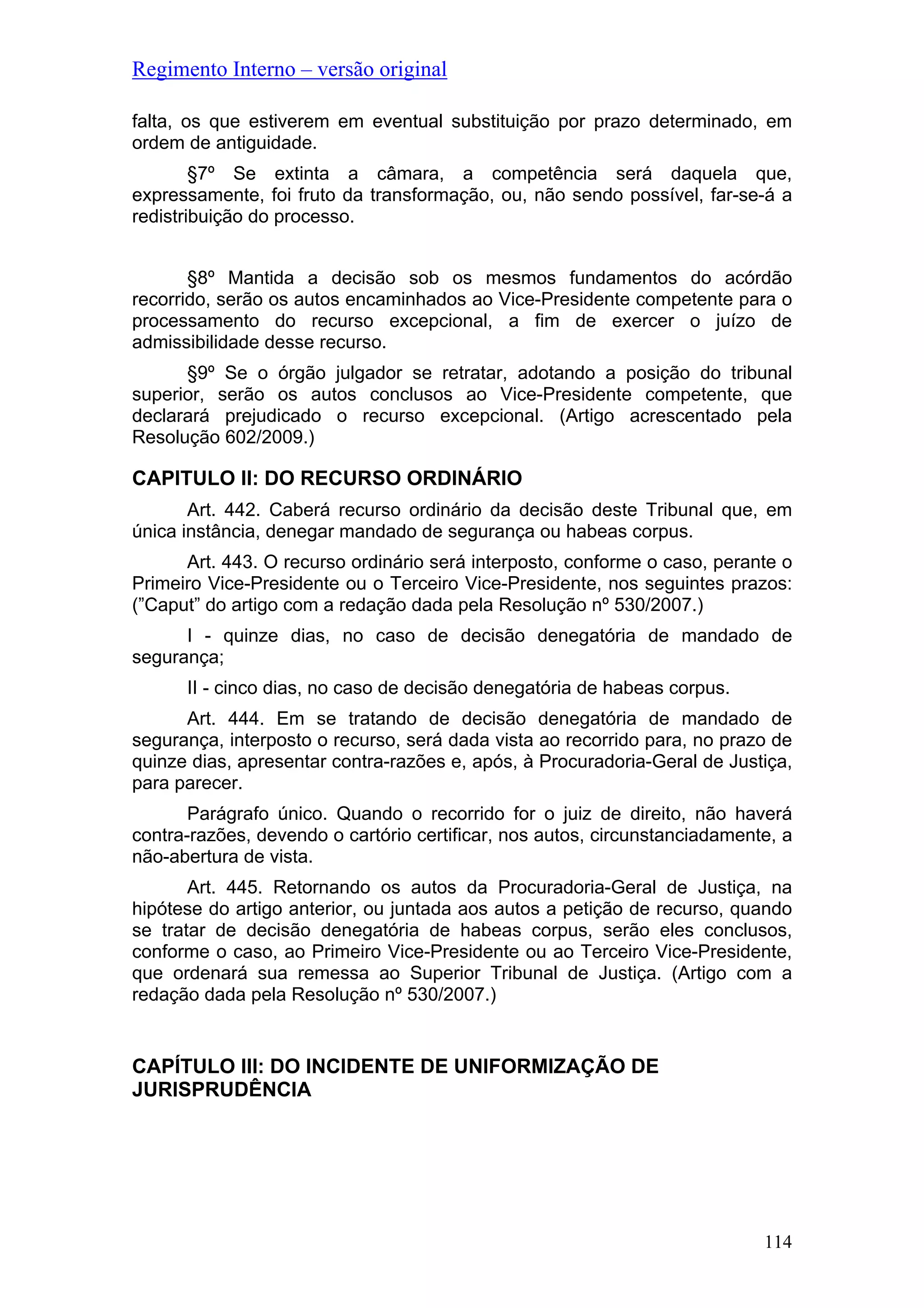 Regimento Interno – versão original
114
falta, os que estiverem em eventual substituição por prazo determinado, em
ordem de antiguidade.
§7º Se extinta a câmara, a competência será daquela que,
expressamente, foi fruto da transformação, ou, não sendo possível, far-se-á a
redistribuição do processo.
§8º Mantida a decisão sob os mesmos fundamentos do acórdão
recorrido, serão os autos encaminhados ao Vice-Presidente competente para o
processamento do recurso excepcional, a fim de exercer o juízo de
admissibilidade desse recurso.
§9º Se o órgão julgador se retratar, adotando a posição do tribunal
superior, serão os autos conclusos ao Vice-Presidente competente, que
declarará prejudicado o recurso excepcional. (Artigo acrescentado pela
Resolução 602/2009.)
CAPITULO II: DO RECURSO ORDINÁRIO
Art. 442. Caberá recurso ordinário da decisão deste Tribunal que, em
única instância, denegar mandado de segurança ou habeas corpus.
Art. 443. O recurso ordinário será interposto, conforme o caso, perante o
Primeiro Vice-Presidente ou o Terceiro Vice-Presidente, nos seguintes prazos:
(”Caput” do artigo com a redação dada pela Resolução nº 530/2007.)
I - quinze dias, no caso de decisão denegatória de mandado de
segurança;
II - cinco dias, no caso de decisão denegatória de habeas corpus.
Art. 444. Em se tratando de decisão denegatória de mandado de
segurança, interposto o recurso, será dada vista ao recorrido para, no prazo de
quinze dias, apresentar contra-razões e, após, à Procuradoria-Geral de Justiça,
para parecer.
Parágrafo único. Quando o recorrido for o juiz de direito, não haverá
contra-razões, devendo o cartório certificar, nos autos, circunstanciadamente, a
não-abertura de vista.
Art. 445. Retornando os autos da Procuradoria-Geral de Justiça, na
hipótese do artigo anterior, ou juntada aos autos a petição de recurso, quando
se tratar de decisão denegatória de habeas corpus, serão eles conclusos,
conforme o caso, ao Primeiro Vice-Presidente ou ao Terceiro Vice-Presidente,
que ordenará sua remessa ao Superior Tribunal de Justiça. (Artigo com a
redação dada pela Resolução nº 530/2007.)
CAPÍTULO III: DO INCIDENTE DE UNIFORMIZAÇÃO DE
JURISPRUDÊNCIA
 