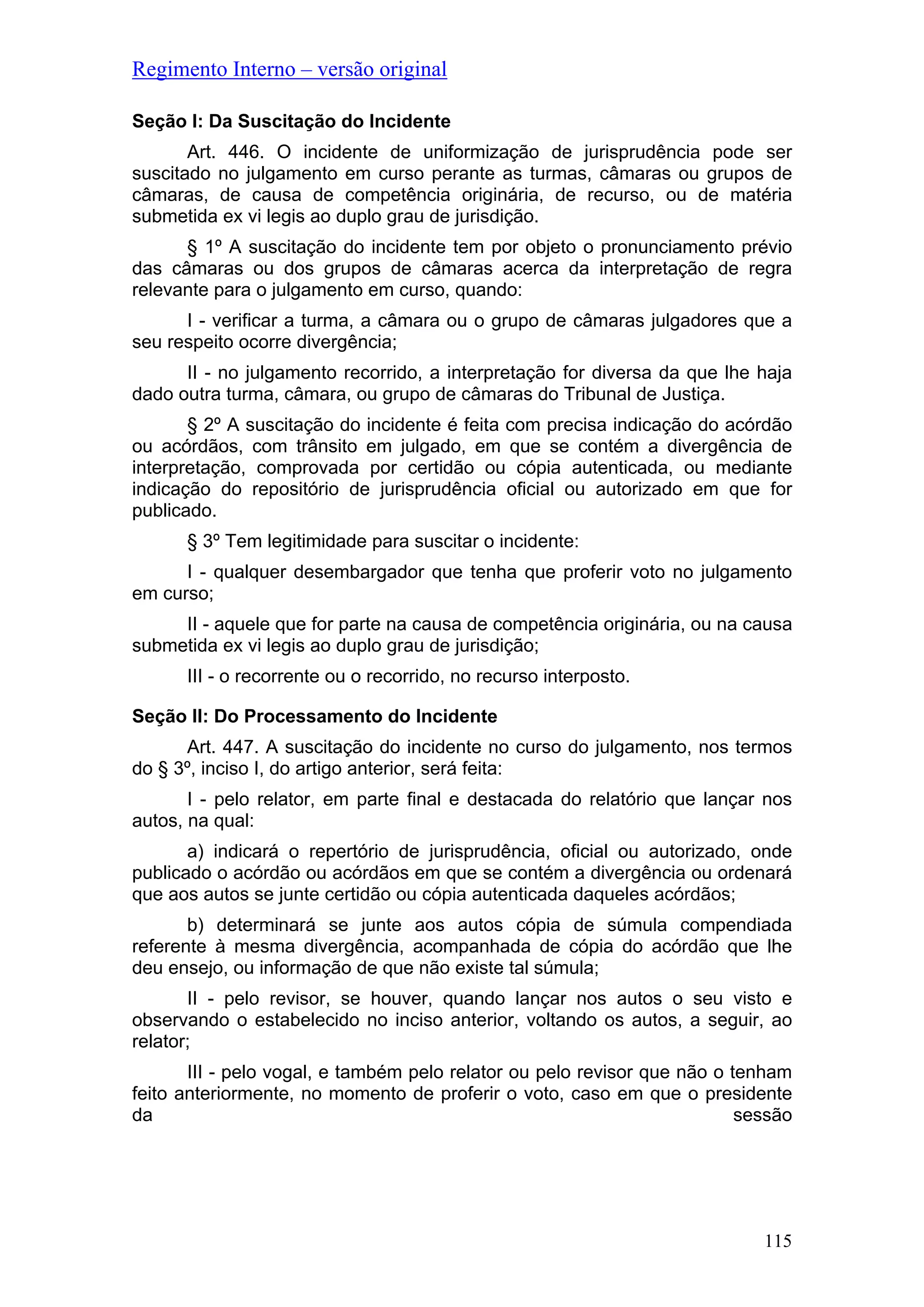 Regimento Interno – versão original
Seção I: Da Suscitação do Incidente
Art. 446. O incidente de uniformização de jurisprudência pode ser
suscitado no julgamento em curso perante as turmas, câmaras ou grupos de
câmaras, de causa de competência originária, de recurso, ou de matéria
submetida ex vi legis ao duplo grau de jurisdição.
§ 1º A suscitação do incidente tem por objeto o pronunciamento prévio
das câmaras ou dos grupos de câmaras acerca da interpretação de regra
relevante para o julgamento em curso, quando:
I - verificar a turma, a câmara ou o grupo de câmaras julgadores que a
seu respeito ocorre divergência;
II - no julgamento recorrido, a interpretação for diversa da que lhe haja
dado outra turma, câmara, ou grupo de câmaras do Tribunal de Justiça.
§ 2º A suscitação do incidente é feita com precisa indicação do acórdão
ou acórdãos, com trânsito em julgado, em que se contém a divergência de
interpretação, comprovada por certidão ou cópia autenticada, ou mediante
indicação do repositório de jurisprudência oficial ou autorizado em que for
publicado.
§ 3º Tem legitimidade para suscitar o incidente:
I - qualquer desembargador que tenha que proferir voto no julgamento
em curso;
II - aquele que for parte na causa de competência originária, ou na causa
submetida ex vi legis ao duplo grau de jurisdição;
III - o recorrente ou o recorrido, no recurso interposto.
Seção II: Do Processamento do Incidente
Art. 447. A suscitação do incidente no curso do julgamento, nos termos
do § 3º, inciso I, do artigo anterior, será feita:
I - pelo relator, em parte final e destacada do relatório que lançar nos
autos, na qual:
a) indicará o repertório de jurisprudência, oficial ou autorizado, onde
publicado o acórdão ou acórdãos em que se contém a divergência ou ordenará
que aos autos se junte certidão ou cópia autenticada daqueles acórdãos;
b) determinará se junte aos autos cópia de súmula compendiada
referente à mesma divergência, acompanhada de cópia do acórdão que lhe
deu ensejo, ou informação de que não existe tal súmula;
II - pelo revisor, se houver, quando lançar nos autos o seu visto e
observando o estabelecido no inciso anterior, voltando os autos, a seguir, ao
relator;
III - pelo vogal, e também pelo relator ou pelo revisor que não o tenham
feito anteriormente, no momento de proferir o voto, caso em que o presidente
da sessão
115
 