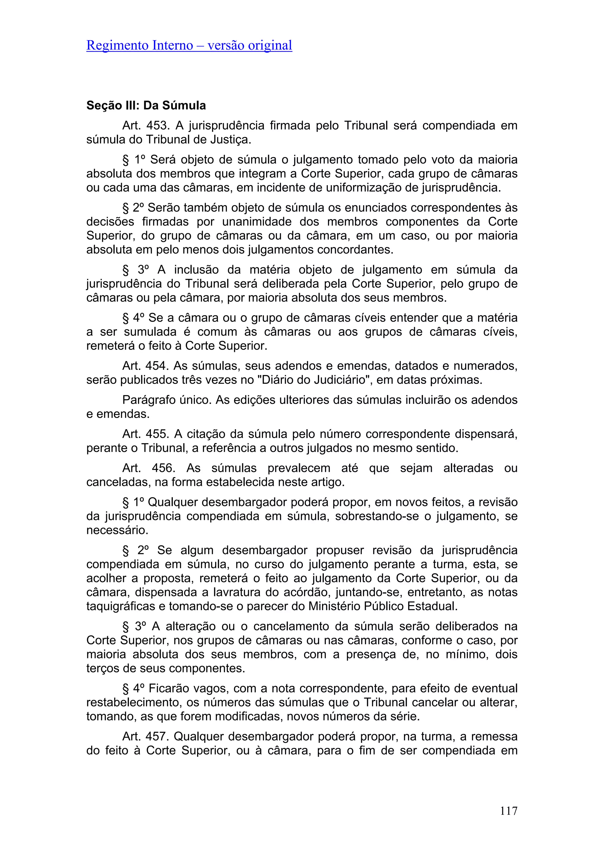 Regimento Interno – versão original
Seção III: Da Súmula
Art. 453. A jurisprudência firmada pelo Tribunal será compendiada em
súmula do Tribunal de Justiça.
§ 1º Será objeto de súmula o julgamento tomado pelo voto da maioria
absoluta dos membros que integram a Corte Superior, cada grupo de câmaras
ou cada uma das câmaras, em incidente de uniformização de jurisprudência.
§ 2º Serão também objeto de súmula os enunciados correspondentes às
decisões firmadas por unanimidade dos membros componentes da Corte
Superior, do grupo de câmaras ou da câmara, em um caso, ou por maioria
absoluta em pelo menos dois julgamentos concordantes.
§ 3º A inclusão da matéria objeto de julgamento em súmula da
jurisprudência do Tribunal será deliberada pela Corte Superior, pelo grupo de
câmaras ou pela câmara, por maioria absoluta dos seus membros.
§ 4º Se a câmara ou o grupo de câmaras cíveis entender que a matéria
a ser sumulada é comum às câmaras ou aos grupos de câmaras cíveis,
remeterá o feito à Corte Superior.
Art. 454. As súmulas, seus adendos e emendas, datados e numerados,
serão publicados três vezes no "Diário do Judiciário", em datas próximas.
Parágrafo único. As edições ulteriores das súmulas incluirão os adendos
e emendas.
Art. 455. A citação da súmula pelo número correspondente dispensará,
perante o Tribunal, a referência a outros julgados no mesmo sentido.
Art. 456. As súmulas prevalecem até que sejam alteradas ou
canceladas, na forma estabelecida neste artigo.
§ 1º Qualquer desembargador poderá propor, em novos feitos, a revisão
da jurisprudência compendiada em súmula, sobrestando-se o julgamento, se
necessário.
§ 2º Se algum desembargador propuser revisão da jurisprudência
compendiada em súmula, no curso do julgamento perante a turma, esta, se
acolher a proposta, remeterá o feito ao julgamento da Corte Superior, ou da
câmara, dispensada a lavratura do acórdão, juntando-se, entretanto, as notas
taquigráficas e tomando-se o parecer do Ministério Público Estadual.
§ 3º A alteração ou o cancelamento da súmula serão deliberados na
Corte Superior, nos grupos de câmaras ou nas câmaras, conforme o caso, por
maioria absoluta dos seus membros, com a presença de, no mínimo, dois
terços de seus componentes.
§ 4º Ficarão vagos, com a nota correspondente, para efeito de eventual
restabelecimento, os números das súmulas que o Tribunal cancelar ou alterar,
tomando, as que forem modificadas, novos números da série.
Art. 457. Qualquer desembargador poderá propor, na turma, a remessa
do feito à Corte Superior, ou à câmara, para o fim de ser compendiada em
117
 