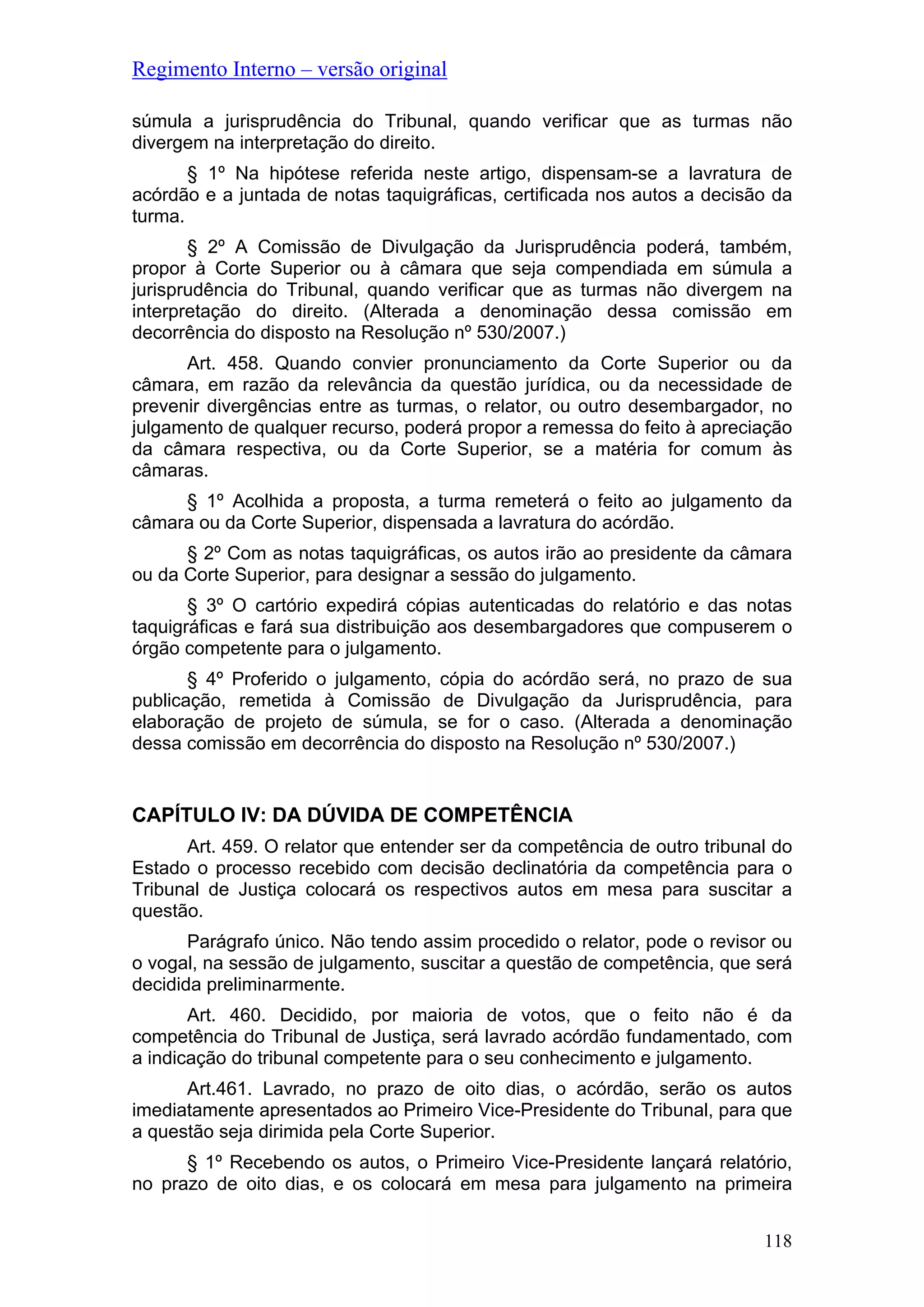 Regimento Interno – versão original
118
súmula a jurisprudência do Tribunal, quando verificar que as turmas não
divergem na interpretação do direito.
§ 1º Na hipótese referida neste artigo, dispensam-se a lavratura de
acórdão e a juntada de notas taquigráficas, certificada nos autos a decisão da
turma.
§ 2º A Comissão de Divulgação da Jurisprudência poderá, também,
propor à Corte Superior ou à câmara que seja compendiada em súmula a
jurisprudência do Tribunal, quando verificar que as turmas não divergem na
interpretação do direito. (Alterada a denominação dessa comissão em
decorrência do disposto na Resolução nº 530/2007.)
Art. 458. Quando convier pronunciamento da Corte Superior ou da
câmara, em razão da relevância da questão jurídica, ou da necessidade de
prevenir divergências entre as turmas, o relator, ou outro desembargador, no
julgamento de qualquer recurso, poderá propor a remessa do feito à apreciação
da câmara respectiva, ou da Corte Superior, se a matéria for comum às
câmaras.
§ 1º Acolhida a proposta, a turma remeterá o feito ao julgamento da
câmara ou da Corte Superior, dispensada a lavratura do acórdão.
§ 2º Com as notas taquigráficas, os autos irão ao presidente da câmara
ou da Corte Superior, para designar a sessão do julgamento.
§ 3º O cartório expedirá cópias autenticadas do relatório e das notas
taquigráficas e fará sua distribuição aos desembargadores que compuserem o
órgão competente para o julgamento.
§ 4º Proferido o julgamento, cópia do acórdão será, no prazo de sua
publicação, remetida à Comissão de Divulgação da Jurisprudência, para
elaboração de projeto de súmula, se for o caso. (Alterada a denominação
dessa comissão em decorrência do disposto na Resolução nº 530/2007.)
CAPÍTULO IV: DA DÚVIDA DE COMPETÊNCIA
Art. 459. O relator que entender ser da competência de outro tribunal do
Estado o processo recebido com decisão declinatória da competência para o
Tribunal de Justiça colocará os respectivos autos em mesa para suscitar a
questão.
Parágrafo único. Não tendo assim procedido o relator, pode o revisor ou
o vogal, na sessão de julgamento, suscitar a questão de competência, que será
decidida preliminarmente.
Art. 460. Decidido, por maioria de votos, que o feito não é da
competência do Tribunal de Justiça, será lavrado acórdão fundamentado, com
a indicação do tribunal competente para o seu conhecimento e julgamento.
Art.461. Lavrado, no prazo de oito dias, o acórdão, serão os autos
imediatamente apresentados ao Primeiro Vice-Presidente do Tribunal, para que
a questão seja dirimida pela Corte Superior.
§ 1º Recebendo os autos, o Primeiro Vice-Presidente lançará relatório,
no prazo de oito dias, e os colocará em mesa para julgamento na primeira
 