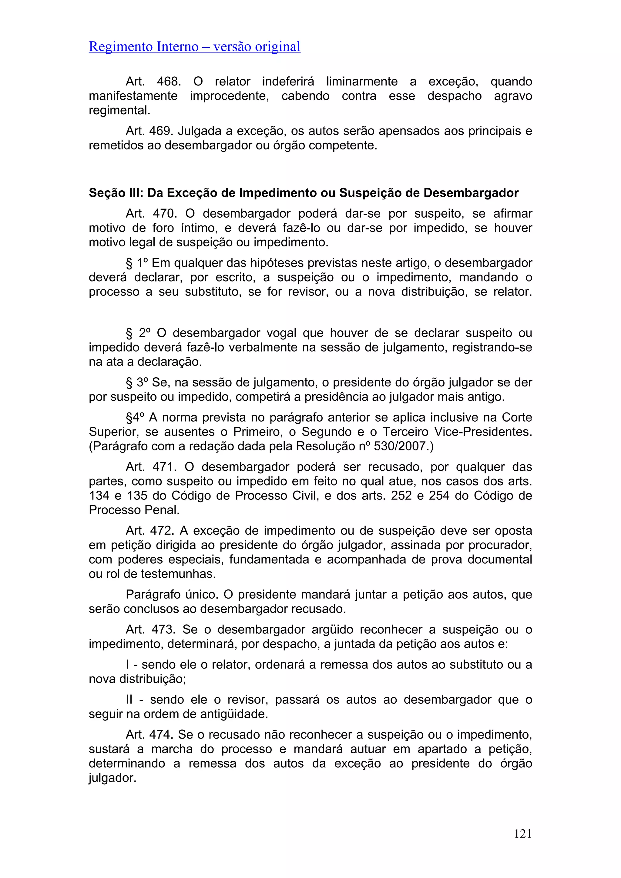 Regimento Interno – versão original
Art. 468. O relator indeferirá liminarmente a exceção, quando
manifestamente improcedente, cabendo contra esse despacho agravo
regimental.
Art. 469. Julgada a exceção, os autos serão apensados aos principais e
remetidos ao desembargador ou órgão competente.
Seção III: Da Exceção de Impedimento ou Suspeição de Desembargador
Art. 470. O desembargador poderá dar-se por suspeito, se afirmar
motivo de foro íntimo, e deverá fazê-lo ou dar-se por impedido, se houver
motivo legal de suspeição ou impedimento.
§ 1º Em qualquer das hipóteses previstas neste artigo, o desembargador
deverá declarar, por escrito, a suspeição ou o impedimento, mandando o
processo a seu substituto, se for revisor, ou a nova distribuição, se relator.
§ 2º O desembargador vogal que houver de se declarar suspeito ou
impedido deverá fazê-lo verbalmente na sessão de julgamento, registrando-se
na ata a declaração.
§ 3º Se, na sessão de julgamento, o presidente do órgão julgador se der
por suspeito ou impedido, competirá a presidência ao julgador mais antigo.
§4º A norma prevista no parágrafo anterior se aplica inclusive na Corte
Superior, se ausentes o Primeiro, o Segundo e o Terceiro Vice-Presidentes.
(Parágrafo com a redação dada pela Resolução nº 530/2007.)
Art. 471. O desembargador poderá ser recusado, por qualquer das
partes, como suspeito ou impedido em feito no qual atue, nos casos dos arts.
134 e 135 do Código de Processo Civil, e dos arts. 252 e 254 do Código de
Processo Penal.
Art. 472. A exceção de impedimento ou de suspeição deve ser oposta
em petição dirigida ao presidente do órgão julgador, assinada por procurador,
com poderes especiais, fundamentada e acompanhada de prova documental
ou rol de testemunhas.
Parágrafo único. O presidente mandará juntar a petição aos autos, que
serão conclusos ao desembargador recusado.
Art. 473. Se o desembargador argüido reconhecer a suspeição ou o
impedimento, determinará, por despacho, a juntada da petição aos autos e:
I - sendo ele o relator, ordenará a remessa dos autos ao substituto ou a
nova distribuição;
II - sendo ele o revisor, passará os autos ao desembargador que o
seguir na ordem de antigüidade.
Art. 474. Se o recusado não reconhecer a suspeição ou o impedimento,
sustará a marcha do processo e mandará autuar em apartado a petição,
determinando a remessa dos autos da exceção ao presidente do órgão
julgador.
121
 