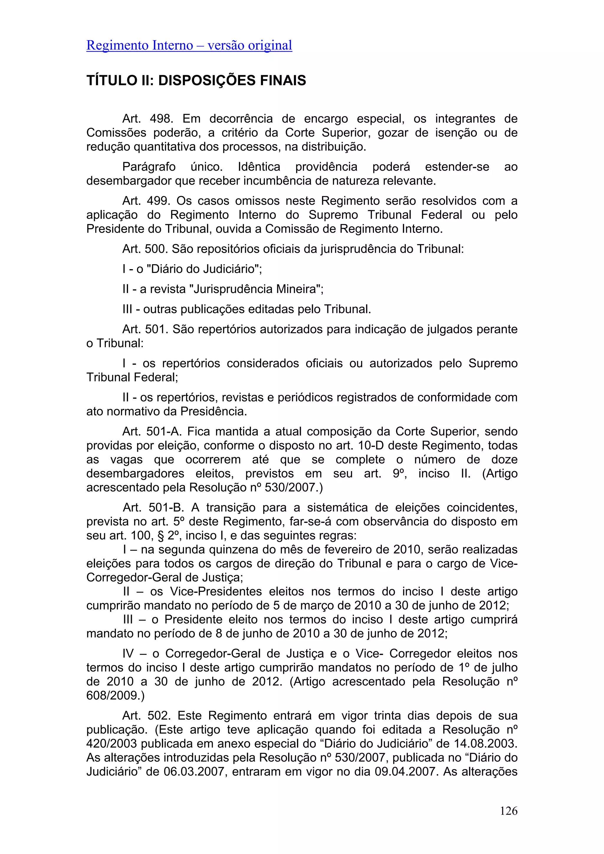 Regimento Interno – versão original
TÍTULO II: DISPOSIÇÕES FINAIS
Art. 498. Em decorrência de encargo especial, os integrantes de
Comissões poderão, a critério da Corte Superior, gozar de isenção ou de
redução quantitativa dos processos, na distribuição.
Parágrafo único. Idêntica providência poderá estender-se ao
desembargador que receber incumbência de natureza relevante.
Art. 499. Os casos omissos neste Regimento serão resolvidos com a
aplicação do Regimento Interno do Supremo Tribunal Federal ou pelo
Presidente do Tribunal, ouvida a Comissão de Regimento Interno.
Art. 500. São repositórios oficiais da jurisprudência do Tribunal:
I - o "Diário do Judiciário";
II - a revista "Jurisprudência Mineira";
III - outras publicações editadas pelo Tribunal.
Art. 501. São repertórios autorizados para indicação de julgados perante
o Tribunal:
I - os repertórios considerados oficiais ou autorizados pelo Supremo
Tribunal Federal;
II - os repertórios, revistas e periódicos registrados de conformidade com
ato normativo da Presidência.
Art. 501-A. Fica mantida a atual composição da Corte Superior, sendo
providas por eleição, conforme o disposto no art. 10-D deste Regimento, todas
as vagas que ocorrerem até que se complete o número de doze
desembargadores eleitos, previstos em seu art. 9º, inciso II. (Artigo
acrescentado pela Resolução nº 530/2007.)
Art. 501-B. A transição para a sistemática de eleições coincidentes,
prevista no art. 5º deste Regimento, far-se-á com observância do disposto em
seu art. 100, § 2º, inciso I, e das seguintes regras:
I – na segunda quinzena do mês de fevereiro de 2010, serão realizadas
eleições para todos os cargos de direção do Tribunal e para o cargo de Vice-
Corregedor-Geral de Justiça;
II – os Vice-Presidentes eleitos nos termos do inciso I deste artigo
cumprirão mandato no período de 5 de março de 2010 a 30 de junho de 2012;
III – o Presidente eleito nos termos do inciso I deste artigo cumprirá
mandato no período de 8 de junho de 2010 a 30 de junho de 2012;
IV – o Corregedor-Geral de Justiça e o Vice- Corregedor eleitos nos
termos do inciso I deste artigo cumprirão mandatos no período de 1º de julho
de 2010 a 30 de junho de 2012. (Artigo acrescentado pela Resolução nº
608/2009.)
Art. 502. Este Regimento entrará em vigor trinta dias depois de sua
publicação. (Este artigo teve aplicação quando foi editada a Resolução nº
420/2003 publicada em anexo especial do “Diário do Judiciário” de 14.08.2003.
As alterações introduzidas pela Resolução nº 530/2007, publicada no “Diário do
Judiciário” de 06.03.2007, entraram em vigor no dia 09.04.2007. As alterações
126
 