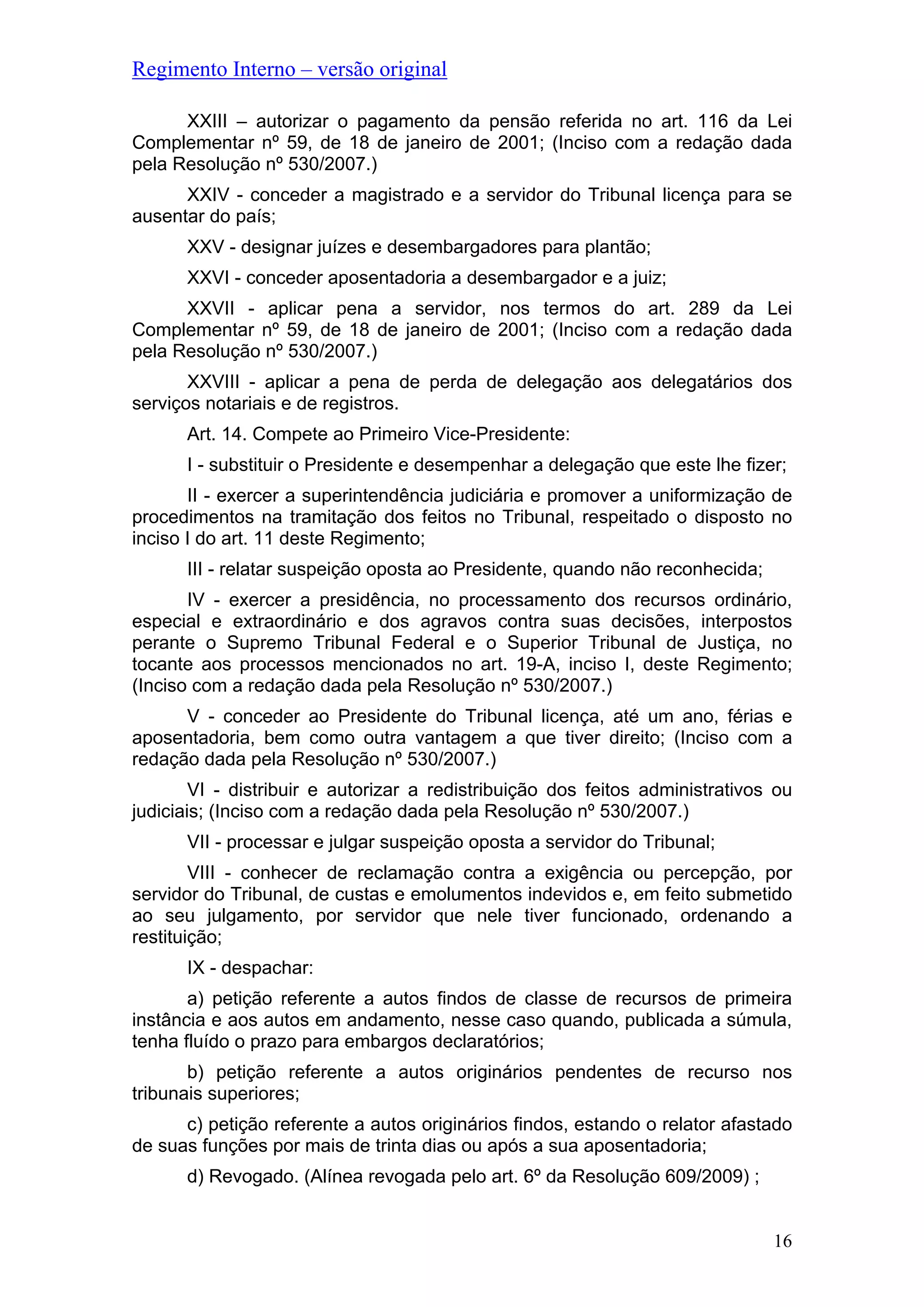 Regimento Interno – versão original
XXIII – autorizar o pagamento da pensão referida no art. 116 da Lei
Complementar nº 59, de 18 de janeiro de 2001; (Inciso com a redação dada
pela Resolução nº 530/2007.)
XXIV - conceder a magistrado e a servidor do Tribunal licença para se
ausentar do país;
XXV - designar juízes e desembargadores para plantão;
XXVI - conceder aposentadoria a desembargador e a juiz;
XXVII - aplicar pena a servidor, nos termos do art. 289 da Lei
Complementar nº 59, de 18 de janeiro de 2001; (Inciso com a redação dada
pela Resolução nº 530/2007.)
XXVIII - aplicar a pena de perda de delegação aos delegatários dos
serviços notariais e de registros.
Art. 14. Compete ao Primeiro Vice-Presidente:
I - substituir o Presidente e desempenhar a delegação que este lhe fizer;
II - exercer a superintendência judiciária e promover a uniformização de
procedimentos na tramitação dos feitos no Tribunal, respeitado o disposto no
inciso I do art. 11 deste Regimento;
III - relatar suspeição oposta ao Presidente, quando não reconhecida;
IV - exercer a presidência, no processamento dos recursos ordinário,
especial e extraordinário e dos agravos contra suas decisões, interpostos
perante o Supremo Tribunal Federal e o Superior Tribunal de Justiça, no
tocante aos processos mencionados no art. 19-A, inciso I, deste Regimento;
(Inciso com a redação dada pela Resolução nº 530/2007.)
V - conceder ao Presidente do Tribunal licença, até um ano, férias e
aposentadoria, bem como outra vantagem a que tiver direito; (Inciso com a
redação dada pela Resolução nº 530/2007.)
VI - distribuir e autorizar a redistribuição dos feitos administrativos ou
judiciais; (Inciso com a redação dada pela Resolução nº 530/2007.)
VII - processar e julgar suspeição oposta a servidor do Tribunal;
VIII - conhecer de reclamação contra a exigência ou percepção, por
servidor do Tribunal, de custas e emolumentos indevidos e, em feito submetido
ao seu julgamento, por servidor que nele tiver funcionado, ordenando a
restituição;
IX - despachar:
a) petição referente a autos findos de classe de recursos de primeira
instância e aos autos em andamento, nesse caso quando, publicada a súmula,
tenha fluído o prazo para embargos declaratórios;
b) petição referente a autos originários pendentes de recurso nos
tribunais superiores;
c) petição referente a autos originários findos, estando o relator afastado
de suas funções por mais de trinta dias ou após a sua aposentadoria;
d) Revogado. (Alínea revogada pelo art. 6º da Resolução 609/2009) ;
16
 