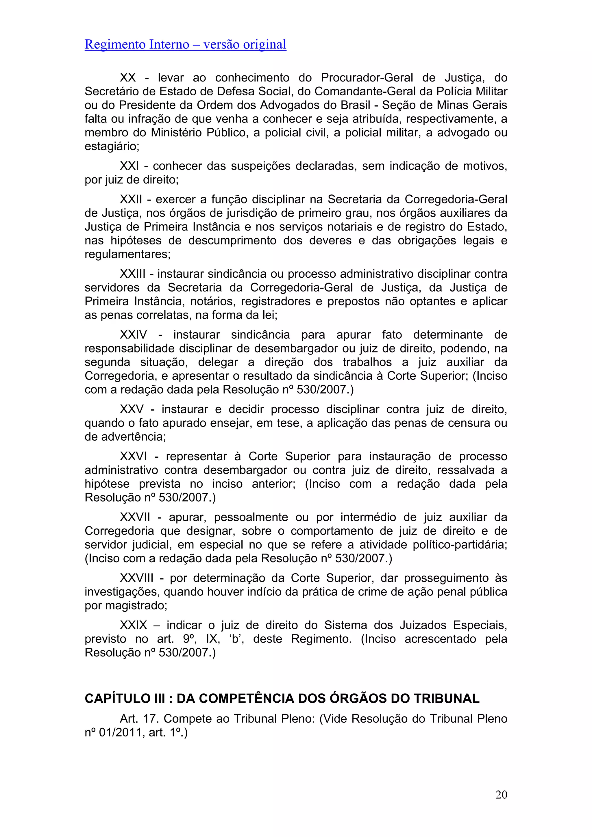 Regimento Interno – versão original
XX - levar ao conhecimento do Procurador-Geral de Justiça, do
Secretário de Estado de Defesa Social, do Comandante-Geral da Polícia Militar
ou do Presidente da Ordem dos Advogados do Brasil - Seção de Minas Gerais
falta ou infração de que venha a conhecer e seja atribuída, respectivamente, a
membro do Ministério Público, a policial civil, a policial militar, a advogado ou
estagiário;
XXI - conhecer das suspeições declaradas, sem indicação de motivos,
por juiz de direito;
XXII - exercer a função disciplinar na Secretaria da Corregedoria-Geral
de Justiça, nos órgãos de jurisdição de primeiro grau, nos órgãos auxiliares da
Justiça de Primeira Instância e nos serviços notariais e de registro do Estado,
nas hipóteses de descumprimento dos deveres e das obrigações legais e
regulamentares;
XXIII - instaurar sindicância ou processo administrativo disciplinar contra
servidores da Secretaria da Corregedoria-Geral de Justiça, da Justiça de
Primeira Instância, notários, registradores e prepostos não optantes e aplicar
as penas correlatas, na forma da lei;
XXIV - instaurar sindicância para apurar fato determinante de
responsabilidade disciplinar de desembargador ou juiz de direito, podendo, na
segunda situação, delegar a direção dos trabalhos a juiz auxiliar da
Corregedoria, e apresentar o resultado da sindicância à Corte Superior; (Inciso
com a redação dada pela Resolução nº 530/2007.)
XXV - instaurar e decidir processo disciplinar contra juiz de direito,
quando o fato apurado ensejar, em tese, a aplicação das penas de censura ou
de advertência;
XXVI - representar à Corte Superior para instauração de processo
administrativo contra desembargador ou contra juiz de direito, ressalvada a
hipótese prevista no inciso anterior; (Inciso com a redação dada pela
Resolução nº 530/2007.)
XXVII - apurar, pessoalmente ou por intermédio de juiz auxiliar da
Corregedoria que designar, sobre o comportamento de juiz de direito e de
servidor judicial, em especial no que se refere a atividade político-partidária;
(Inciso com a redação dada pela Resolução nº 530/2007.)
XXVIII - por determinação da Corte Superior, dar prosseguimento às
investigações, quando houver indício da prática de crime de ação penal pública
por magistrado;
XXIX – indicar o juiz de direito do Sistema dos Juizados Especiais,
previsto no art. 9º, IX, ‘b’, deste Regimento. (Inciso acrescentado pela
Resolução nº 530/2007.)
CAPÍTULO III : DA COMPETÊNCIA DOS ÓRGÃOS DO TRIBUNAL
Art. 17. Compete ao Tribunal Pleno: (Vide Resolução do Tribunal Pleno
nº 01/2011, art. 1º.)
20
 