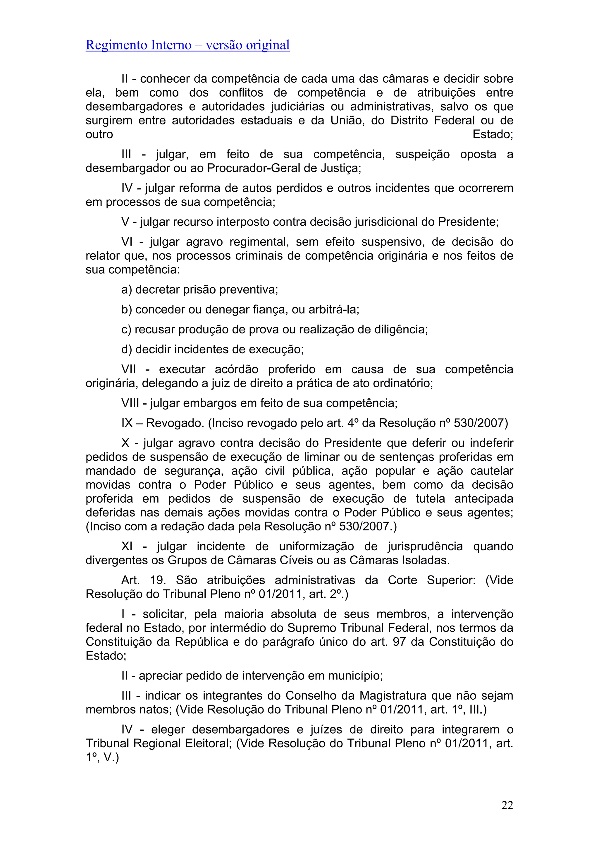 Regimento Interno – versão original
22
II - conhecer da competência de cada uma das câmaras e decidir sobre
ela, bem como dos conflitos de competência e de atribuições entre
desembargadores e autoridades judiciárias ou administrativas, salvo os que
surgirem entre autoridades estaduais e da União, do Distrito Federal ou de
outro Estado;
III - julgar, em feito de sua competência, suspeição oposta a
desembargador ou ao Procurador-Geral de Justiça;
IV - julgar reforma de autos perdidos e outros incidentes que ocorrerem
em processos de sua competência;
V - julgar recurso interposto contra decisão jurisdicional do Presidente;
VI - julgar agravo regimental, sem efeito suspensivo, de decisão do
relator que, nos processos criminais de competência originária e nos feitos de
sua competência:
a) decretar prisão preventiva;
b) conceder ou denegar fiança, ou arbitrá-la;
c) recusar produção de prova ou realização de diligência;
d) decidir incidentes de execução;
VII - executar acórdão proferido em causa de sua competência
originária, delegando a juiz de direito a prática de ato ordinatório;
VIII - julgar embargos em feito de sua competência;
IX – Revogado. (Inciso revogado pelo art. 4º da Resolução nº 530/2007)
X - julgar agravo contra decisão do Presidente que deferir ou indeferir
pedidos de suspensão de execução de liminar ou de sentenças proferidas em
mandado de segurança, ação civil pública, ação popular e ação cautelar
movidas contra o Poder Público e seus agentes, bem como da decisão
proferida em pedidos de suspensão de execução de tutela antecipada
deferidas nas demais ações movidas contra o Poder Público e seus agentes;
(Inciso com a redação dada pela Resolução nº 530/2007.)
XI - julgar incidente de uniformização de jurisprudência quando
divergentes os Grupos de Câmaras Cíveis ou as Câmaras Isoladas.
Art. 19. São atribuições administrativas da Corte Superior: (Vide
Resolução do Tribunal Pleno nº 01/2011, art. 2º.)
I - solicitar, pela maioria absoluta de seus membros, a intervenção
federal no Estado, por intermédio do Supremo Tribunal Federal, nos termos da
Constituição da República e do parágrafo único do art. 97 da Constituição do
Estado;
II - apreciar pedido de intervenção em município;
III - indicar os integrantes do Conselho da Magistratura que não sejam
membros natos; (Vide Resolução do Tribunal Pleno nº 01/2011, art. 1º, III.)
IV - eleger desembargadores e juízes de direito para integrarem o
Tribunal Regional Eleitoral; (Vide Resolução do Tribunal Pleno nº 01/2011, art.
1º, V.)
 