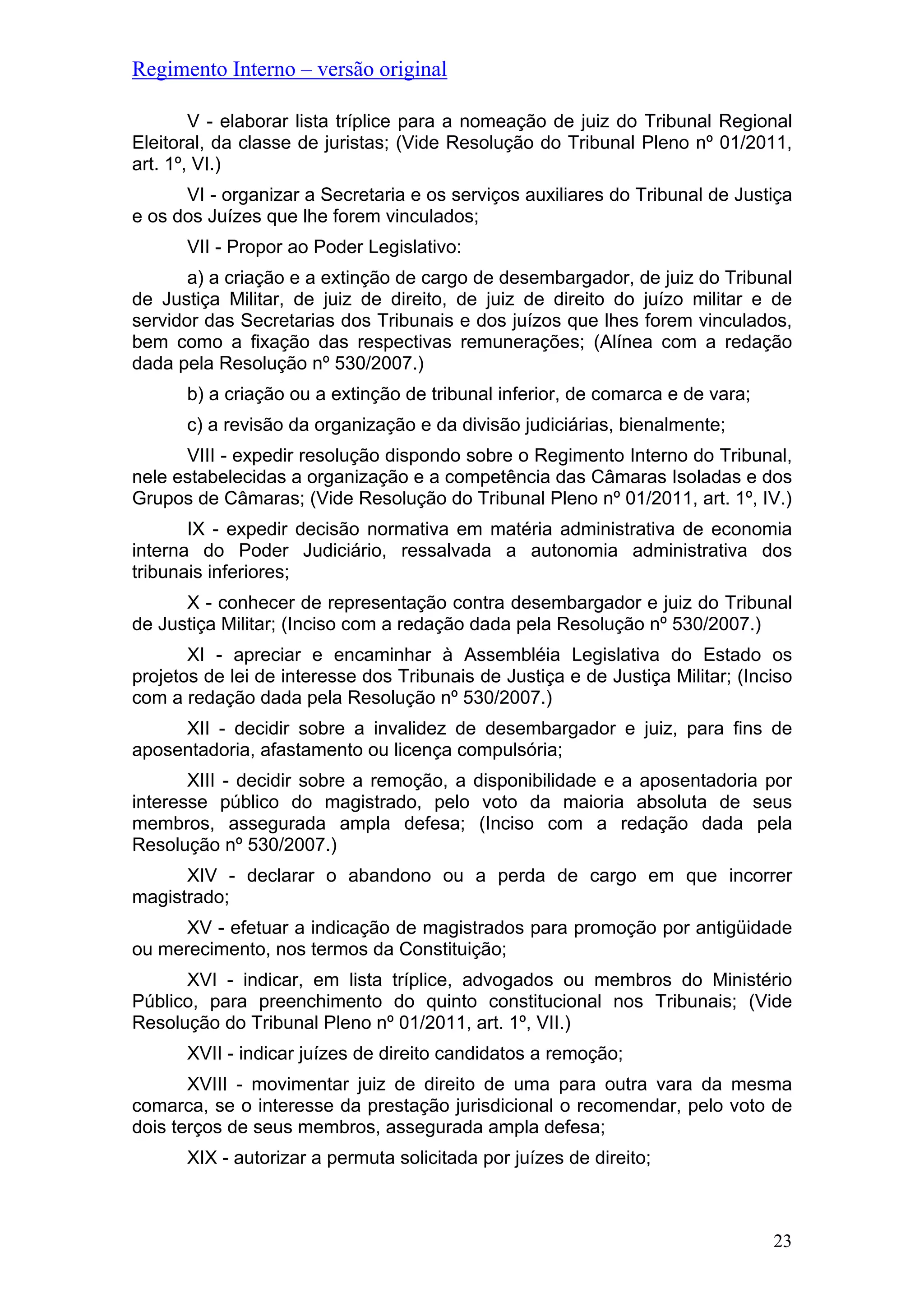 Regimento Interno – versão original
V - elaborar lista tríplice para a nomeação de juiz do Tribunal Regional
Eleitoral, da classe de juristas; (Vide Resolução do Tribunal Pleno nº 01/2011,
art. 1º, VI.)
VI - organizar a Secretaria e os serviços auxiliares do Tribunal de Justiça
e os dos Juízes que lhe forem vinculados;
VII - Propor ao Poder Legislativo:
a) a criação e a extinção de cargo de desembargador, de juiz do Tribunal
de Justiça Militar, de juiz de direito, de juiz de direito do juízo militar e de
servidor das Secretarias dos Tribunais e dos juízos que lhes forem vinculados,
bem como a fixação das respectivas remunerações; (Alínea com a redação
dada pela Resolução nº 530/2007.)
b) a criação ou a extinção de tribunal inferior, de comarca e de vara;
c) a revisão da organização e da divisão judiciárias, bienalmente;
VIII - expedir resolução dispondo sobre o Regimento Interno do Tribunal,
nele estabelecidas a organização e a competência das Câmaras Isoladas e dos
Grupos de Câmaras; (Vide Resolução do Tribunal Pleno nº 01/2011, art. 1º, IV.)
IX - expedir decisão normativa em matéria administrativa de economia
interna do Poder Judiciário, ressalvada a autonomia administrativa dos
tribunais inferiores;
X - conhecer de representação contra desembargador e juiz do Tribunal
de Justiça Militar; (Inciso com a redação dada pela Resolução nº 530/2007.)
XI - apreciar e encaminhar à Assembléia Legislativa do Estado os
projetos de lei de interesse dos Tribunais de Justiça e de Justiça Militar; (Inciso
com a redação dada pela Resolução nº 530/2007.)
XII - decidir sobre a invalidez de desembargador e juiz, para fins de
aposentadoria, afastamento ou licença compulsória;
XIII - decidir sobre a remoção, a disponibilidade e a aposentadoria por
interesse público do magistrado, pelo voto da maioria absoluta de seus
membros, assegurada ampla defesa; (Inciso com a redação dada pela
Resolução nº 530/2007.)
XIV - declarar o abandono ou a perda de cargo em que incorrer
magistrado;
XV - efetuar a indicação de magistrados para promoção por antigüidade
ou merecimento, nos termos da Constituição;
XVI - indicar, em lista tríplice, advogados ou membros do Ministério
Público, para preenchimento do quinto constitucional nos Tribunais; (Vide
Resolução do Tribunal Pleno nº 01/2011, art. 1º, VII.)
XVII - indicar juízes de direito candidatos a remoção;
XVIII - movimentar juiz de direito de uma para outra vara da mesma
comarca, se o interesse da prestação jurisdicional o recomendar, pelo voto de
dois terços de seus membros, assegurada ampla defesa;
XIX - autorizar a permuta solicitada por juízes de direito;
23
 