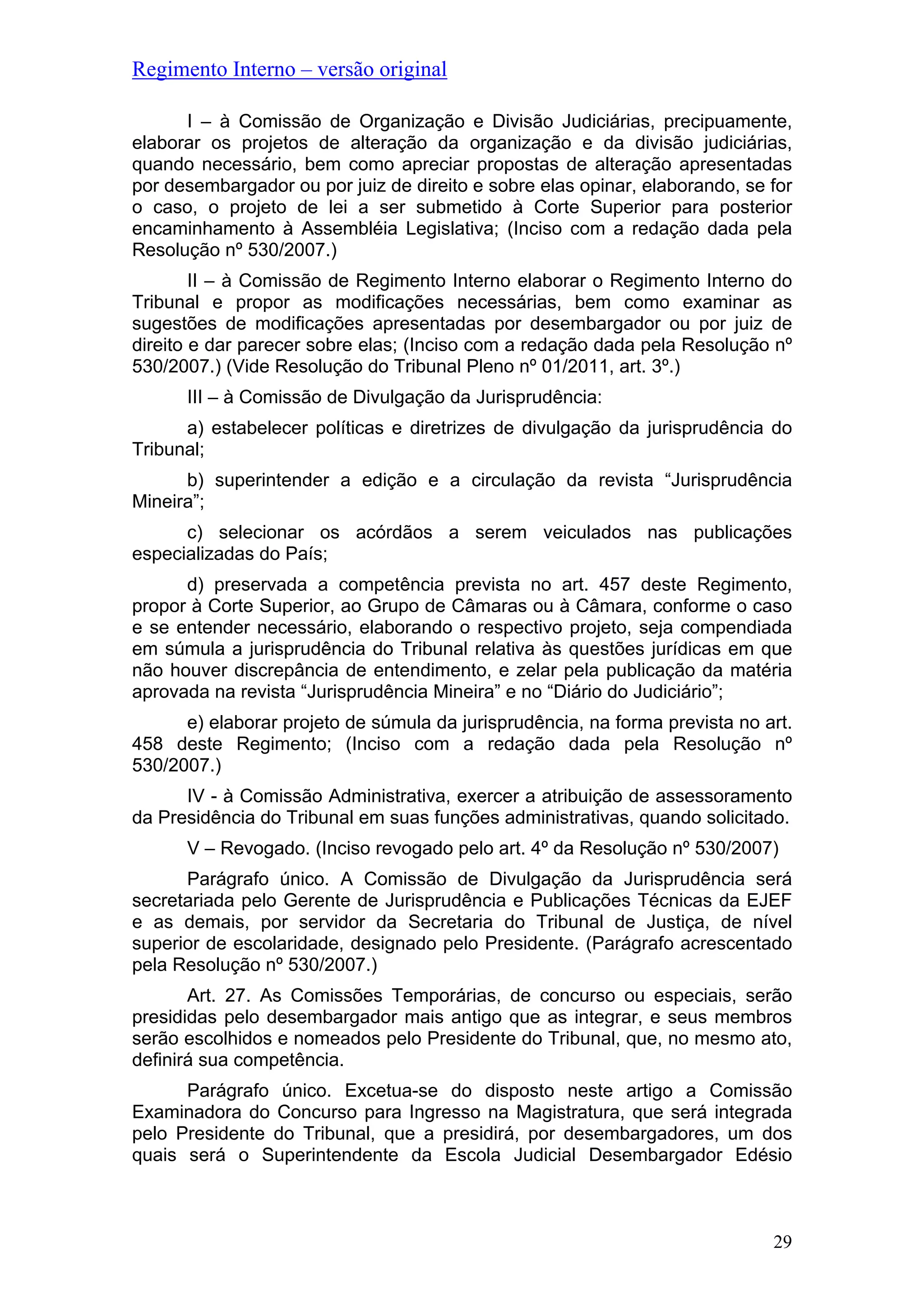 Regimento Interno – versão original
I – à Comissão de Organização e Divisão Judiciárias, precipuamente,
elaborar os projetos de alteração da organização e da divisão judiciárias,
quando necessário, bem como apreciar propostas de alteração apresentadas
por desembargador ou por juiz de direito e sobre elas opinar, elaborando, se for
o caso, o projeto de lei a ser submetido à Corte Superior para posterior
encaminhamento à Assembléia Legislativa; (Inciso com a redação dada pela
Resolução nº 530/2007.)
II – à Comissão de Regimento Interno elaborar o Regimento Interno do
Tribunal e propor as modificações necessárias, bem como examinar as
sugestões de modificações apresentadas por desembargador ou por juiz de
direito e dar parecer sobre elas; (Inciso com a redação dada pela Resolução nº
530/2007.) (Vide Resolução do Tribunal Pleno nº 01/2011, art. 3º.)
III – à Comissão de Divulgação da Jurisprudência:
a) estabelecer políticas e diretrizes de divulgação da jurisprudência do
Tribunal;
b) superintender a edição e a circulação da revista “Jurisprudência
Mineira”;
c) selecionar os acórdãos a serem veiculados nas publicações
especializadas do País;
d) preservada a competência prevista no art. 457 deste Regimento,
propor à Corte Superior, ao Grupo de Câmaras ou à Câmara, conforme o caso
e se entender necessário, elaborando o respectivo projeto, seja compendiada
em súmula a jurisprudência do Tribunal relativa às questões jurídicas em que
não houver discrepância de entendimento, e zelar pela publicação da matéria
aprovada na revista “Jurisprudência Mineira” e no “Diário do Judiciário”;
e) elaborar projeto de súmula da jurisprudência, na forma prevista no art.
458 deste Regimento; (Inciso com a redação dada pela Resolução nº
530/2007.)
IV - à Comissão Administrativa, exercer a atribuição de assessoramento
da Presidência do Tribunal em suas funções administrativas, quando solicitado.
V – Revogado. (Inciso revogado pelo art. 4º da Resolução nº 530/2007)
Parágrafo único. A Comissão de Divulgação da Jurisprudência será
secretariada pelo Gerente de Jurisprudência e Publicações Técnicas da EJEF
e as demais, por servidor da Secretaria do Tribunal de Justiça, de nível
superior de escolaridade, designado pelo Presidente. (Parágrafo acrescentado
pela Resolução nº 530/2007.)
Art. 27. As Comissões Temporárias, de concurso ou especiais, serão
presididas pelo desembargador mais antigo que as integrar, e seus membros
serão escolhidos e nomeados pelo Presidente do Tribunal, que, no mesmo ato,
definirá sua competência.
Parágrafo único. Excetua-se do disposto neste artigo a Comissão
Examinadora do Concurso para Ingresso na Magistratura, que será integrada
pelo Presidente do Tribunal, que a presidirá, por desembargadores, um dos
quais será o Superintendente da Escola Judicial Desembargador Edésio
29
 