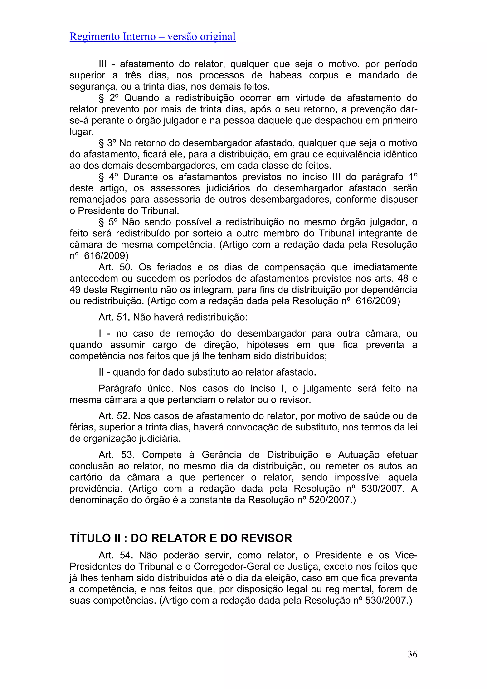 Regimento Interno – versão original
36
III - afastamento do relator, qualquer que seja o motivo, por período
superior a três dias, nos processos de habeas corpus e mandado de
segurança, ou a trinta dias, nos demais feitos.
§ 2º Quando a redistribuição ocorrer em virtude de afastamento do
relator prevento por mais de trinta dias, após o seu retorno, a prevenção dar-
se-á perante o órgão julgador e na pessoa daquele que despachou em primeiro
lugar.
§ 3º No retorno do desembargador afastado, qualquer que seja o motivo
do afastamento, ficará ele, para a distribuição, em grau de equivalência idêntico
ao dos demais desembargadores, em cada classe de feitos.
§ 4º Durante os afastamentos previstos no inciso III do parágrafo 1º
deste artigo, os assessores judiciários do desembargador afastado serão
remanejados para assessoria de outros desembargadores, conforme dispuser
o Presidente do Tribunal.
§ 5º Não sendo possível a redistribuição no mesmo órgão julgador, o
feito será redistribuído por sorteio a outro membro do Tribunal integrante de
câmara de mesma competência. (Artigo com a redação dada pela Resolução
nº 616/2009)
Art. 50. Os feriados e os dias de compensação que imediatamente
antecedem ou sucedem os períodos de afastamentos previstos nos arts. 48 e
49 deste Regimento não os integram, para fins de distribuição por dependência
ou redistribuição. (Artigo com a redação dada pela Resolução nº 616/2009)
Art. 51. Não haverá redistribuição:
I - no caso de remoção do desembargador para outra câmara, ou
quando assumir cargo de direção, hipóteses em que fica preventa a
competência nos feitos que já lhe tenham sido distribuídos;
II - quando for dado substituto ao relator afastado.
Parágrafo único. Nos casos do inciso I, o julgamento será feito na
mesma câmara a que pertenciam o relator ou o revisor.
Art. 52. Nos casos de afastamento do relator, por motivo de saúde ou de
férias, superior a trinta dias, haverá convocação de substituto, nos termos da lei
de organização judiciária.
Art. 53. Compete à Gerência de Distribuição e Autuação efetuar
conclusão ao relator, no mesmo dia da distribuição, ou remeter os autos ao
cartório da câmara a que pertencer o relator, sendo impossível aquela
providência. (Artigo com a redação dada pela Resolução nº 530/2007. A
denominação do órgão é a constante da Resolução nº 520/2007.)
TÍTULO II : DO RELATOR E DO REVISOR
Art. 54. Não poderão servir, como relator, o Presidente e os Vice-
Presidentes do Tribunal e o Corregedor-Geral de Justiça, exceto nos feitos que
já lhes tenham sido distribuídos até o dia da eleição, caso em que fica preventa
a competência, e nos feitos que, por disposição legal ou regimental, forem de
suas competências. (Artigo com a redação dada pela Resolução nº 530/2007.)
 
