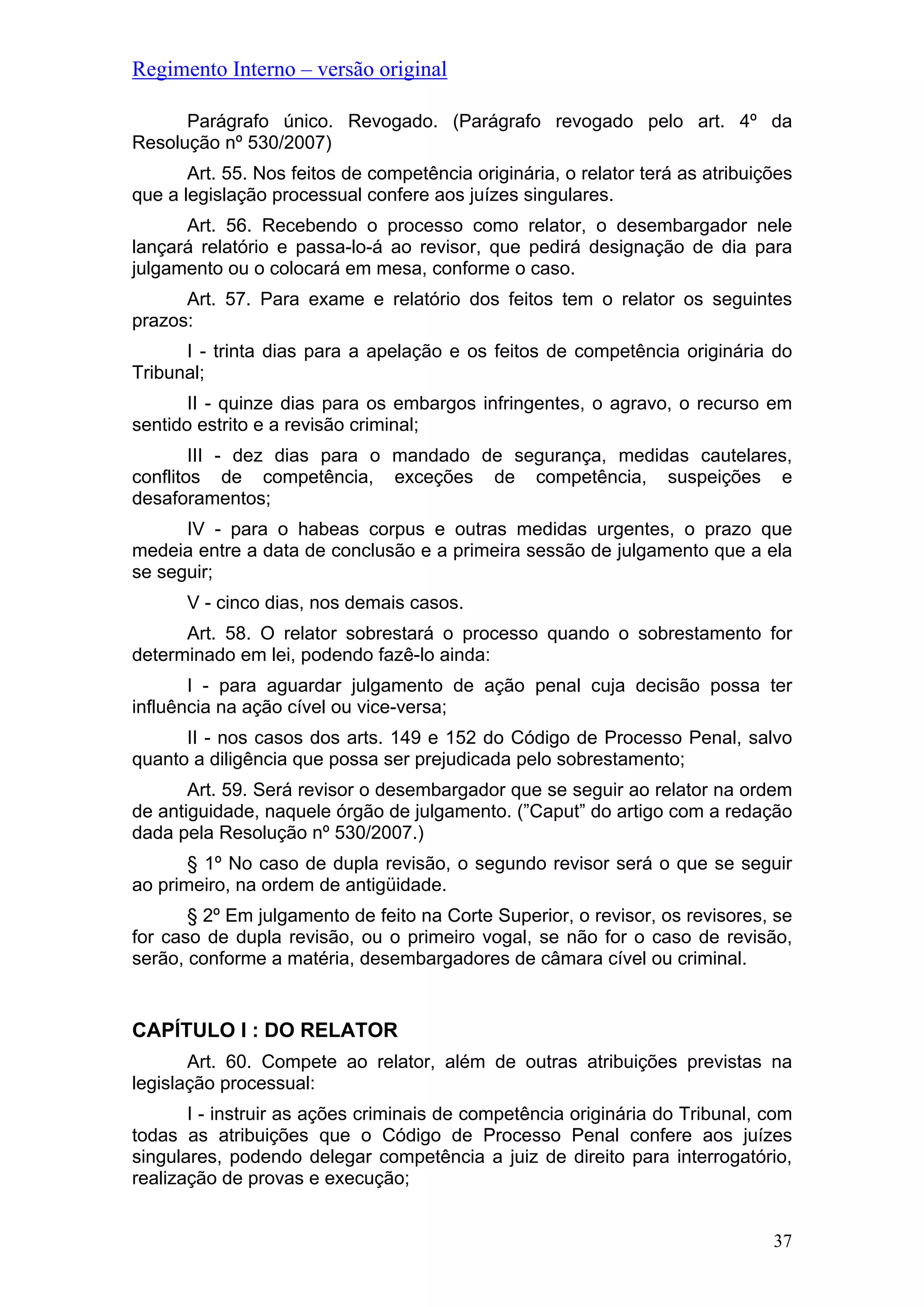 Regimento Interno – versão original
Parágrafo único. Revogado. (Parágrafo revogado pelo art. 4º da
Resolução nº 530/2007)
Art. 55. Nos feitos de competência originária, o relator terá as atribuições
que a legislação processual confere aos juízes singulares.
Art. 56. Recebendo o processo como relator, o desembargador nele
lançará relatório e passa-lo-á ao revisor, que pedirá designação de dia para
julgamento ou o colocará em mesa, conforme o caso.
Art. 57. Para exame e relatório dos feitos tem o relator os seguintes
prazos:
I - trinta dias para a apelação e os feitos de competência originária do
Tribunal;
II - quinze dias para os embargos infringentes, o agravo, o recurso em
sentido estrito e a revisão criminal;
III - dez dias para o mandado de segurança, medidas cautelares,
conflitos de competência, exceções de competência, suspeições e
desaforamentos;
IV - para o habeas corpus e outras medidas urgentes, o prazo que
medeia entre a data de conclusão e a primeira sessão de julgamento que a ela
se seguir;
V - cinco dias, nos demais casos.
Art. 58. O relator sobrestará o processo quando o sobrestamento for
determinado em lei, podendo fazê-lo ainda:
I - para aguardar julgamento de ação penal cuja decisão possa ter
influência na ação cível ou vice-versa;
II - nos casos dos arts. 149 e 152 do Código de Processo Penal, salvo
quanto a diligência que possa ser prejudicada pelo sobrestamento;
Art. 59. Será revisor o desembargador que se seguir ao relator na ordem
de antiguidade, naquele órgão de julgamento. (”Caput” do artigo com a redação
dada pela Resolução nº 530/2007.)
§ 1º No caso de dupla revisão, o segundo revisor será o que se seguir
ao primeiro, na ordem de antigüidade.
§ 2º Em julgamento de feito na Corte Superior, o revisor, os revisores, se
for caso de dupla revisão, ou o primeiro vogal, se não for o caso de revisão,
serão, conforme a matéria, desembargadores de câmara cível ou criminal.
CAPÍTULO I : DO RELATOR
Art. 60. Compete ao relator, além de outras atribuições previstas na
legislação processual:
I - instruir as ações criminais de competência originária do Tribunal, com
todas as atribuições que o Código de Processo Penal confere aos juízes
singulares, podendo delegar competência a juiz de direito para interrogatório,
realização de provas e execução;
37
 