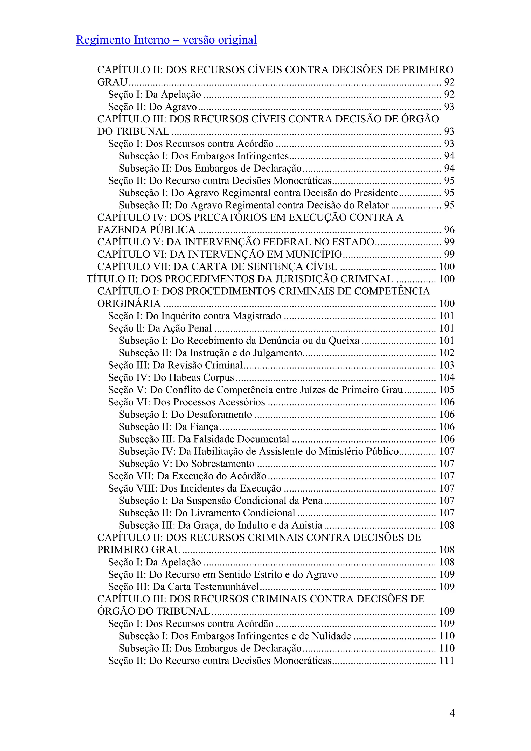 Regimento Interno – versão original
CAPÍTULO II: DOS RECURSOS CÍVEIS CONTRA DECISÕES DE PRIMEIRO
GRAU..................................................................................................................... 92
Seção I: Da Apelação ......................................................................................... 92
Seção II: Do Agravo........................................................................................... 93
CAPÍTULO III: DOS RECURSOS CÍVEIS CONTRA DECISÃO DE ÓRGÃO
DO TRIBUNAL ..................................................................................................... 93
Seção I: Dos Recursos contra Acórdão .............................................................. 93
Subseção I: Dos Embargos Infringentes......................................................... 94
Subseção II: Dos Embargos de Declaração.................................................... 94
Seção II: Do Recurso contra Decisões Monocráticas......................................... 95
Subseção I: Do Agravo Regimental contra Decisão do Presidente................ 95
Subseção II: Do Agravo Regimental contra Decisão do Relator ................... 95
CAPÍTULO IV: DOS PRECATÓRIOS EM EXECUÇÃO CONTRA A
FAZENDA PÚBLICA ........................................................................................... 96
CAPÍTULO V: DA INTERVENÇÃO FEDERAL NO ESTADO......................... 99
CAPÍTULO VI: DA INTERVENÇÃO EM MUNICÍPIO..................................... 99
CAPÍTULO VII: DA CARTA DE SENTENÇA CÍVEL .................................... 100
TÍTULO II: DOS PROCEDIMENTOS DA JURISDIÇÃO CRIMINAL ............... 100
CAPÍTULO I: DOS PROCEDIMENTOS CRIMINAIS DE COMPETÊNCIA
ORIGINÁRIA ...................................................................................................... 100
Seção I: Do Inquérito contra Magistrado ......................................................... 101
Seção ll: Da Ação Penal ................................................................................... 101
Subseção I: Do Recebimento da Denúncia ou da Queixa ............................ 101
Subseção II: Da Instrução e do Julgamento.................................................. 102
Seção III: Da Revisão Criminal........................................................................ 103
Seção IV: Do Habeas Corpus........................................................................... 104
Seção V: Do Conflito de Competência entre Juízes de Primeiro Grau............ 105
Seção VI: Dos Processos Acessórios ............................................................... 106
Subseção I: Do Desaforamento .................................................................... 106
Subseção II: Da Fiança................................................................................. 106
Subseção III: Da Falsidade Documental ...................................................... 106
Subseção IV: Da Habilitação de Assistente do Ministério Público.............. 107
Subseção V: Do Sobrestamento ................................................................... 107
Seção VII: Da Execução do Acórdão............................................................... 107
Seção VIII: Dos Incidentes da Execução ......................................................... 107
Subseção I: Da Suspensão Condicional da Pena.......................................... 107
Subseção II: Do Livramento Condicional .................................................... 107
Subseção III: Da Graça, do Indulto e da Anistia.......................................... 108
CAPÍTULO II: DOS RECURSOS CRIMINAIS CONTRA DECISÕES DE
PRIMEIRO GRAU............................................................................................... 108
Seção I: Da Apelação ....................................................................................... 108
Seção II: Do Recurso em Sentido Estrito e do Agravo .................................... 109
Seção III: Da Carta Testemunhável.................................................................. 109
CAPÍTULO III: DOS RECURSOS CRIMINAIS CONTRA DECISÕES DE
ÓRGÃO DO TRIBUNAL.................................................................................... 109
Seção I: Dos Recursos contra Acórdão ............................................................ 109
Subseção I: Dos Embargos Infringentes e de Nulidade ............................... 110
Subseção II: Dos Embargos de Declaração.................................................. 110
Seção II: Do Recurso contra Decisões Monocráticas....................................... 111
4
 
