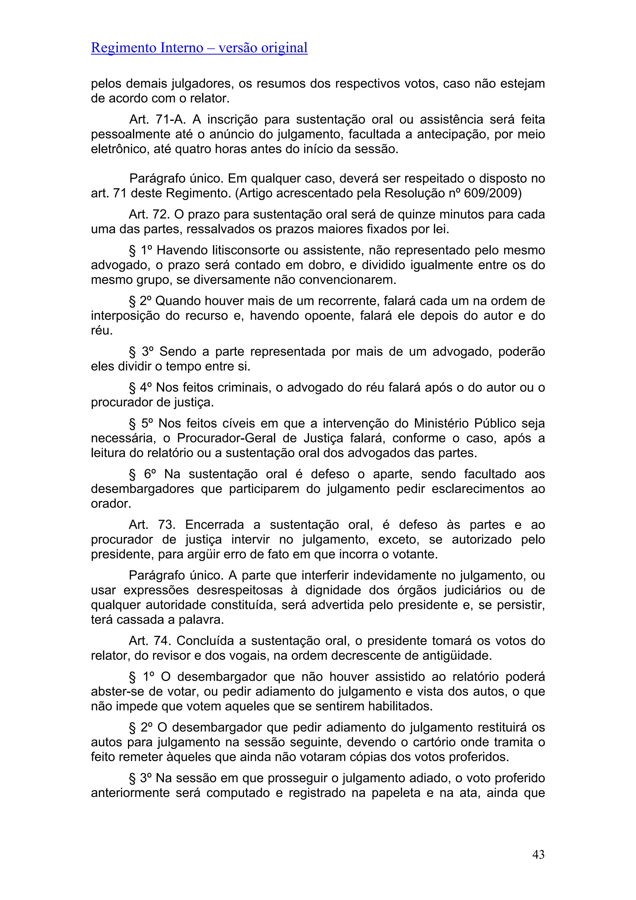 Regimento Interno – versão original
pelos demais julgadores, os resumos dos respectivos votos, caso não estejam
de acordo com o relator.
Art. 71-A. A inscrição para sustentação oral ou assistência será feita
pessoalmente até o anúncio do julgamento, facultada a antecipação, por meio
eletrônico, até quatro horas antes do início da sessão.
Parágrafo único. Em qualquer caso, deverá ser respeitado o disposto no
art. 71 deste Regimento. (Artigo acrescentado pela Resolução nº 609/2009)
Art. 72. O prazo para sustentação oral será de quinze minutos para cada
uma das partes, ressalvados os prazos maiores fixados por lei.
§ 1º Havendo litisconsorte ou assistente, não representado pelo mesmo
advogado, o prazo será contado em dobro, e dividido igualmente entre os do
mesmo grupo, se diversamente não convencionarem.
§ 2º Quando houver mais de um recorrente, falará cada um na ordem de
interposição do recurso e, havendo opoente, falará ele depois do autor e do
réu.
§ 3º Sendo a parte representada por mais de um advogado, poderão
eles dividir o tempo entre si.
§ 4º Nos feitos criminais, o advogado do réu falará após o do autor ou o
procurador de justiça.
§ 5º Nos feitos cíveis em que a intervenção do Ministério Público seja
necessária, o Procurador-Geral de Justiça falará, conforme o caso, após a
leitura do relatório ou a sustentação oral dos advogados das partes.
§ 6º Na sustentação oral é defeso o aparte, sendo facultado aos
desembargadores que participarem do julgamento pedir esclarecimentos ao
orador.
Art. 73. Encerrada a sustentação oral, é defeso às partes e ao
procurador de justiça intervir no julgamento, exceto, se autorizado pelo
presidente, para argüir erro de fato em que incorra o votante.
Parágrafo único. A parte que interferir indevidamente no julgamento, ou
usar expressões desrespeitosas à dignidade dos órgãos judiciários ou de
qualquer autoridade constituída, será advertida pelo presidente e, se persistir,
terá cassada a palavra.
Art. 74. Concluída a sustentação oral, o presidente tomará os votos do
relator, do revisor e dos vogais, na ordem decrescente de antigüidade.
§ 1º O desembargador que não houver assistido ao relatório poderá
abster-se de votar, ou pedir adiamento do julgamento e vista dos autos, o que
não impede que votem aqueles que se sentirem habilitados.
§ 2º O desembargador que pedir adiamento do julgamento restituirá os
autos para julgamento na sessão seguinte, devendo o cartório onde tramita o
feito remeter àqueles que ainda não votaram cópias dos votos proferidos.
§ 3º Na sessão em que prosseguir o julgamento adiado, o voto proferido
anteriormente será computado e registrado na papeleta e na ata, ainda que
43
 