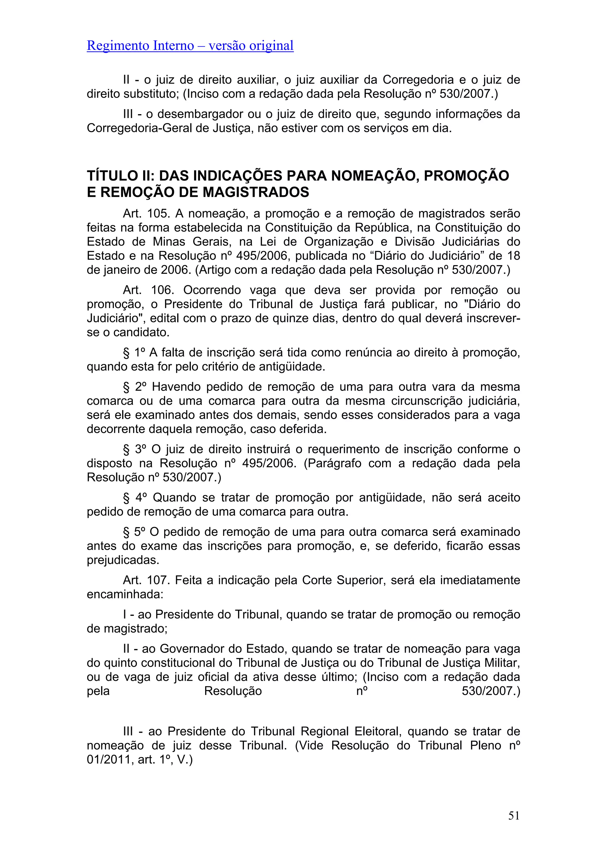 Regimento Interno – versão original
II - o juiz de direito auxiliar, o juiz auxiliar da Corregedoria e o juiz de
direito substituto; (Inciso com a redação dada pela Resolução nº 530/2007.)
III - o desembargador ou o juiz de direito que, segundo informações da
Corregedoria-Geral de Justiça, não estiver com os serviços em dia.
TÍTULO II: DAS INDICAÇÕES PARA NOMEAÇÃO, PROMOÇÃO
E REMOÇÃO DE MAGISTRADOS
Art. 105. A nomeação, a promoção e a remoção de magistrados serão
feitas na forma estabelecida na Constituição da República, na Constituição do
Estado de Minas Gerais, na Lei de Organização e Divisão Judiciárias do
Estado e na Resolução nº 495/2006, publicada no “Diário do Judiciário” de 18
de janeiro de 2006. (Artigo com a redação dada pela Resolução nº 530/2007.)
Art. 106. Ocorrendo vaga que deva ser provida por remoção ou
promoção, o Presidente do Tribunal de Justiça fará publicar, no "Diário do
Judiciário", edital com o prazo de quinze dias, dentro do qual deverá inscrever-
se o candidato.
§ 1º A falta de inscrição será tida como renúncia ao direito à promoção,
quando esta for pelo critério de antigüidade.
§ 2º Havendo pedido de remoção de uma para outra vara da mesma
comarca ou de uma comarca para outra da mesma circunscrição judiciária,
será ele examinado antes dos demais, sendo esses considerados para a vaga
decorrente daquela remoção, caso deferida.
§ 3º O juiz de direito instruirá o requerimento de inscrição conforme o
disposto na Resolução nº 495/2006. (Parágrafo com a redação dada pela
Resolução nº 530/2007.)
§ 4º Quando se tratar de promoção por antigüidade, não será aceito
pedido de remoção de uma comarca para outra.
§ 5º O pedido de remoção de uma para outra comarca será examinado
antes do exame das inscrições para promoção, e, se deferido, ficarão essas
prejudicadas.
Art. 107. Feita a indicação pela Corte Superior, será ela imediatamente
encaminhada:
I - ao Presidente do Tribunal, quando se tratar de promoção ou remoção
de magistrado;
II - ao Governador do Estado, quando se tratar de nomeação para vaga
do quinto constitucional do Tribunal de Justiça ou do Tribunal de Justiça Militar,
ou de vaga de juiz oficial da ativa desse último; (Inciso com a redação dada
pela Resolução nº 530/2007.)
III - ao Presidente do Tribunal Regional Eleitoral, quando se tratar de
nomeação de juiz desse Tribunal. (Vide Resolução do Tribunal Pleno nº
01/2011, art. 1º, V.)
51
 