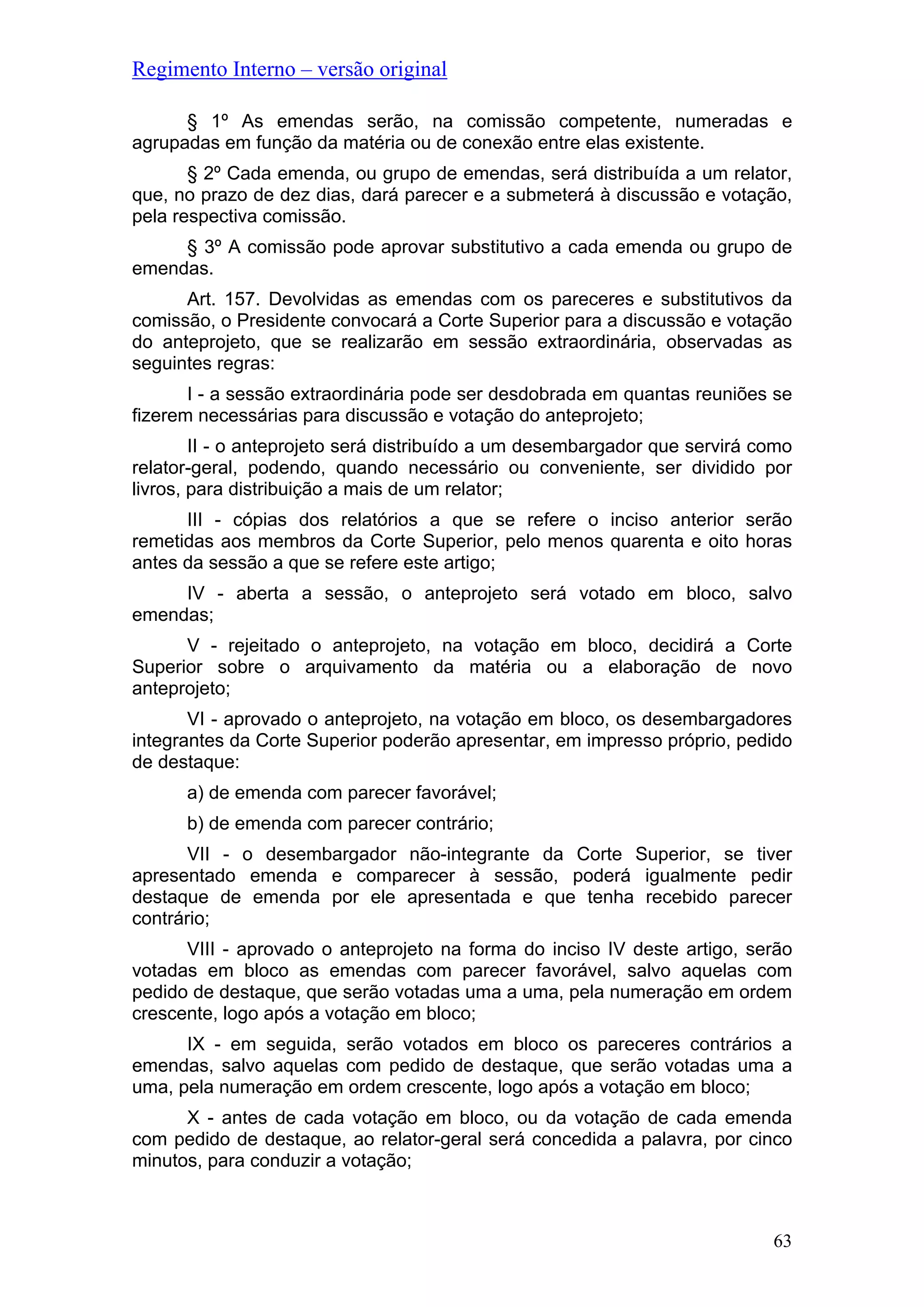 Regimento Interno – versão original
§ 1º As emendas serão, na comissão competente, numeradas e
agrupadas em função da matéria ou de conexão entre elas existente.
§ 2º Cada emenda, ou grupo de emendas, será distribuída a um relator,
que, no prazo de dez dias, dará parecer e a submeterá à discussão e votação,
pela respectiva comissão.
§ 3º A comissão pode aprovar substitutivo a cada emenda ou grupo de
emendas.
Art. 157. Devolvidas as emendas com os pareceres e substitutivos da
comissão, o Presidente convocará a Corte Superior para a discussão e votação
do anteprojeto, que se realizarão em sessão extraordinária, observadas as
seguintes regras:
I - a sessão extraordinária pode ser desdobrada em quantas reuniões se
fizerem necessárias para discussão e votação do anteprojeto;
II - o anteprojeto será distribuído a um desembargador que servirá como
relator-geral, podendo, quando necessário ou conveniente, ser dividido por
livros, para distribuição a mais de um relator;
III - cópias dos relatórios a que se refere o inciso anterior serão
remetidas aos membros da Corte Superior, pelo menos quarenta e oito horas
antes da sessão a que se refere este artigo;
IV - aberta a sessão, o anteprojeto será votado em bloco, salvo
emendas;
V - rejeitado o anteprojeto, na votação em bloco, decidirá a Corte
Superior sobre o arquivamento da matéria ou a elaboração de novo
anteprojeto;
VI - aprovado o anteprojeto, na votação em bloco, os desembargadores
integrantes da Corte Superior poderão apresentar, em impresso próprio, pedido
de destaque:
a) de emenda com parecer favorável;
b) de emenda com parecer contrário;
VII - o desembargador não-integrante da Corte Superior, se tiver
apresentado emenda e comparecer à sessão, poderá igualmente pedir
destaque de emenda por ele apresentada e que tenha recebido parecer
contrário;
VIII - aprovado o anteprojeto na forma do inciso IV deste artigo, serão
votadas em bloco as emendas com parecer favorável, salvo aquelas com
pedido de destaque, que serão votadas uma a uma, pela numeração em ordem
crescente, logo após a votação em bloco;
IX - em seguida, serão votados em bloco os pareceres contrários a
emendas, salvo aquelas com pedido de destaque, que serão votadas uma a
uma, pela numeração em ordem crescente, logo após a votação em bloco;
X - antes de cada votação em bloco, ou da votação de cada emenda
com pedido de destaque, ao relator-geral será concedida a palavra, por cinco
minutos, para conduzir a votação;
63
 