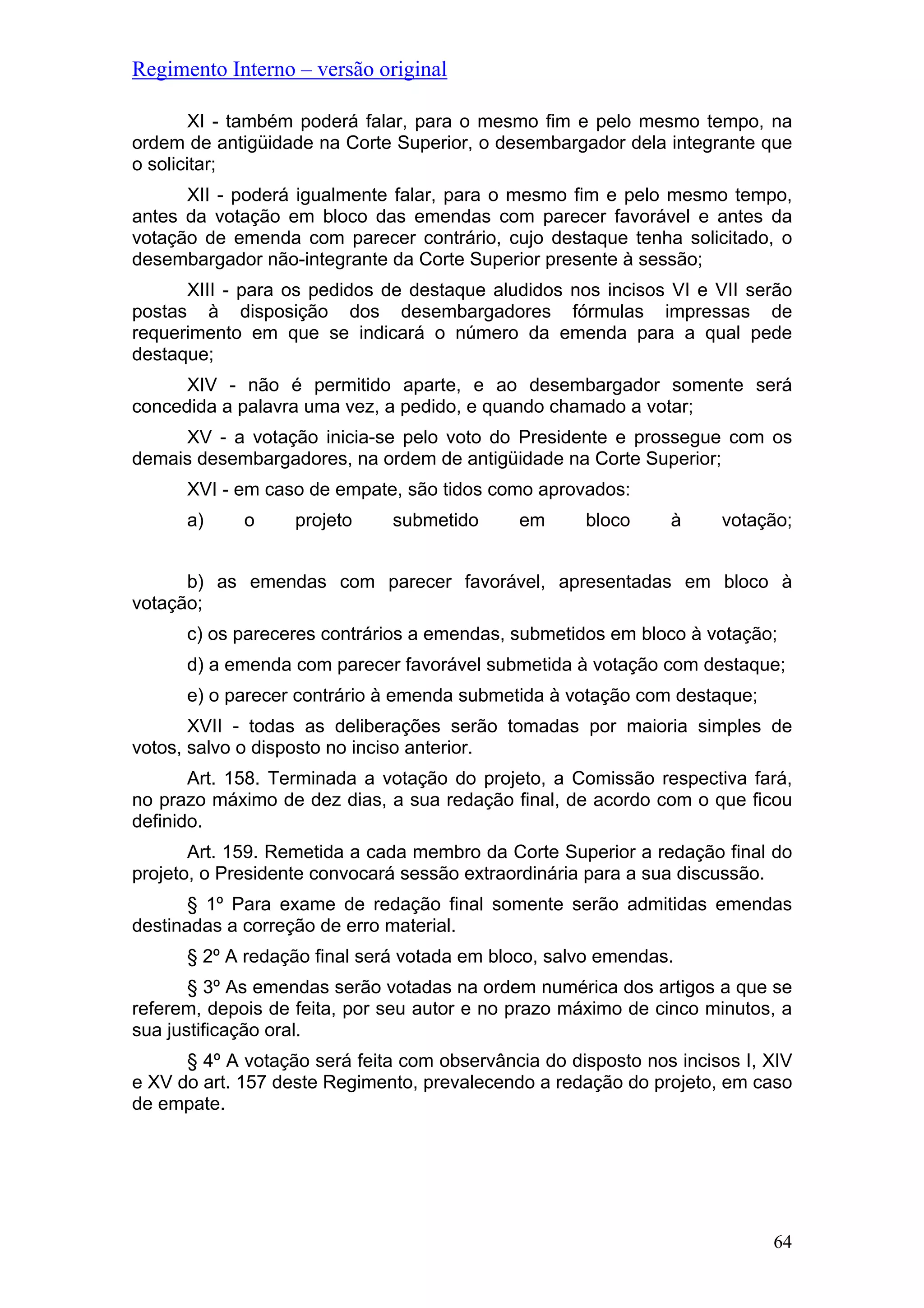 Regimento Interno – versão original
64
XI - também poderá falar, para o mesmo fim e pelo mesmo tempo, na
ordem de antigüidade na Corte Superior, o desembargador dela integrante que
o solicitar;
XII - poderá igualmente falar, para o mesmo fim e pelo mesmo tempo,
antes da votação em bloco das emendas com parecer favorável e antes da
votação de emenda com parecer contrário, cujo destaque tenha solicitado, o
desembargador não-integrante da Corte Superior presente à sessão;
XIII - para os pedidos de destaque aludidos nos incisos VI e VII serão
postas à disposição dos desembargadores fórmulas impressas de
requerimento em que se indicará o número da emenda para a qual pede
destaque;
XIV - não é permitido aparte, e ao desembargador somente será
concedida a palavra uma vez, a pedido, e quando chamado a votar;
XV - a votação inicia-se pelo voto do Presidente e prossegue com os
demais desembargadores, na ordem de antigüidade na Corte Superior;
XVI - em caso de empate, são tidos como aprovados:
a) o projeto submetido em bloco à votação;
b) as emendas com parecer favorável, apresentadas em bloco à
votação;
c) os pareceres contrários a emendas, submetidos em bloco à votação;
d) a emenda com parecer favorável submetida à votação com destaque;
e) o parecer contrário à emenda submetida à votação com destaque;
XVII - todas as deliberações serão tomadas por maioria simples de
votos, salvo o disposto no inciso anterior.
Art. 158. Terminada a votação do projeto, a Comissão respectiva fará,
no prazo máximo de dez dias, a sua redação final, de acordo com o que ficou
definido.
Art. 159. Remetida a cada membro da Corte Superior a redação final do
projeto, o Presidente convocará sessão extraordinária para a sua discussão.
§ 1º Para exame de redação final somente serão admitidas emendas
destinadas a correção de erro material.
§ 2º A redação final será votada em bloco, salvo emendas.
§ 3º As emendas serão votadas na ordem numérica dos artigos a que se
referem, depois de feita, por seu autor e no prazo máximo de cinco minutos, a
sua justificação oral.
§ 4º A votação será feita com observância do disposto nos incisos I, XIV
e XV do art. 157 deste Regimento, prevalecendo a redação do projeto, em caso
de empate.
 