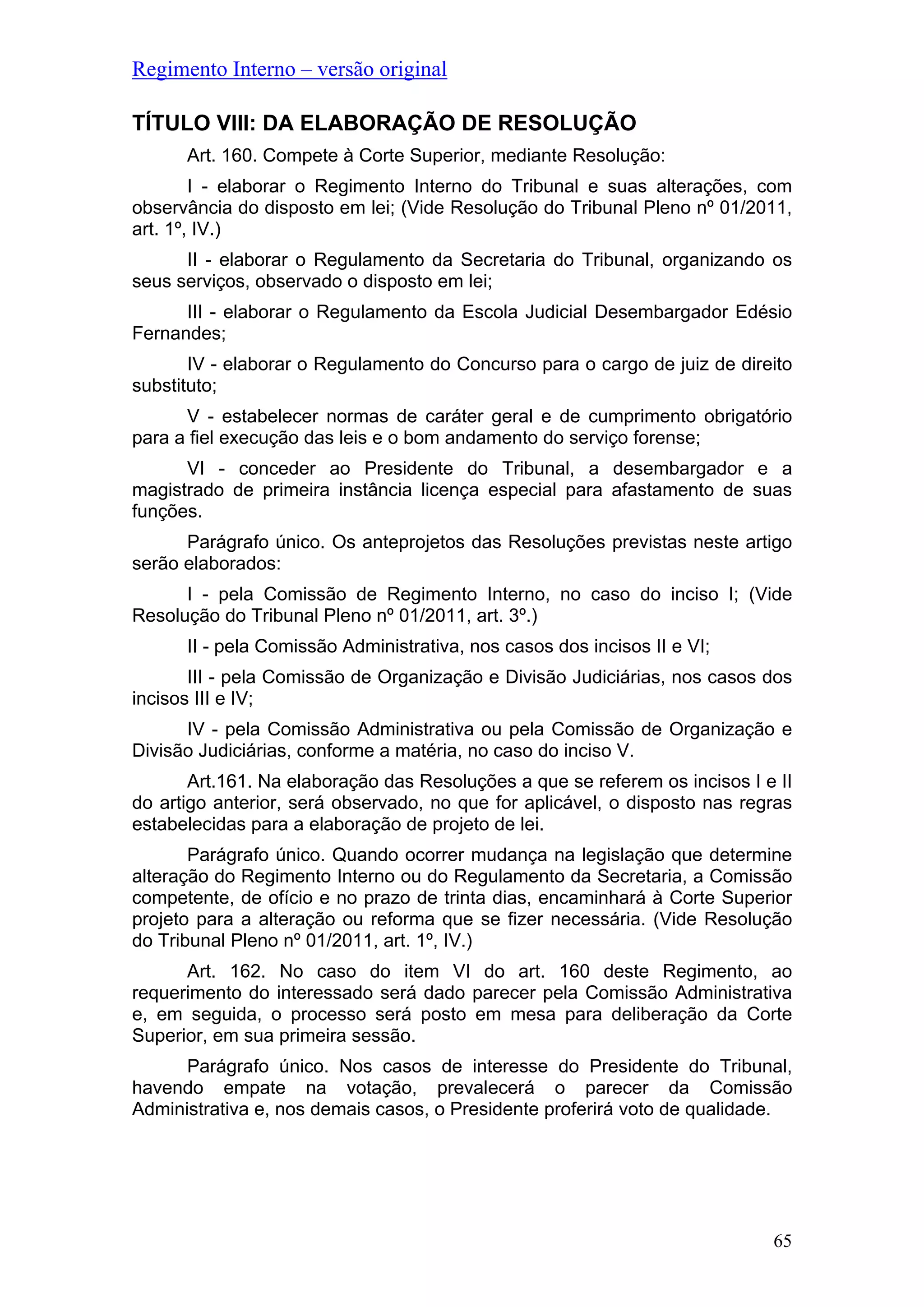 Regimento Interno – versão original
TÍTULO VIII: DA ELABORAÇÃO DE RESOLUÇÃO
Art. 160. Compete à Corte Superior, mediante Resolução:
I - elaborar o Regimento Interno do Tribunal e suas alterações, com
observância do disposto em lei; (Vide Resolução do Tribunal Pleno nº 01/2011,
art. 1º, IV.)
II - elaborar o Regulamento da Secretaria do Tribunal, organizando os
seus serviços, observado o disposto em lei;
III - elaborar o Regulamento da Escola Judicial Desembargador Edésio
Fernandes;
IV - elaborar o Regulamento do Concurso para o cargo de juiz de direito
substituto;
V - estabelecer normas de caráter geral e de cumprimento obrigatório
para a fiel execução das leis e o bom andamento do serviço forense;
VI - conceder ao Presidente do Tribunal, a desembargador e a
magistrado de primeira instância licença especial para afastamento de suas
funções.
Parágrafo único. Os anteprojetos das Resoluções previstas neste artigo
serão elaborados:
I - pela Comissão de Regimento Interno, no caso do inciso I; (Vide
Resolução do Tribunal Pleno nº 01/2011, art. 3º.)
II - pela Comissão Administrativa, nos casos dos incisos II e VI;
III - pela Comissão de Organização e Divisão Judiciárias, nos casos dos
incisos III e IV;
IV - pela Comissão Administrativa ou pela Comissão de Organização e
Divisão Judiciárias, conforme a matéria, no caso do inciso V.
Art.161. Na elaboração das Resoluções a que se referem os incisos I e II
do artigo anterior, será observado, no que for aplicável, o disposto nas regras
estabelecidas para a elaboração de projeto de lei.
Parágrafo único. Quando ocorrer mudança na legislação que determine
alteração do Regimento Interno ou do Regulamento da Secretaria, a Comissão
competente, de ofício e no prazo de trinta dias, encaminhará à Corte Superior
projeto para a alteração ou reforma que se fizer necessária. (Vide Resolução
do Tribunal Pleno nº 01/2011, art. 1º, IV.)
Art. 162. No caso do item VI do art. 160 deste Regimento, ao
requerimento do interessado será dado parecer pela Comissão Administrativa
e, em seguida, o processo será posto em mesa para deliberação da Corte
Superior, em sua primeira sessão.
Parágrafo único. Nos casos de interesse do Presidente do Tribunal,
havendo empate na votação, prevalecerá o parecer da Comissão
Administrativa e, nos demais casos, o Presidente proferirá voto de qualidade.
65
 