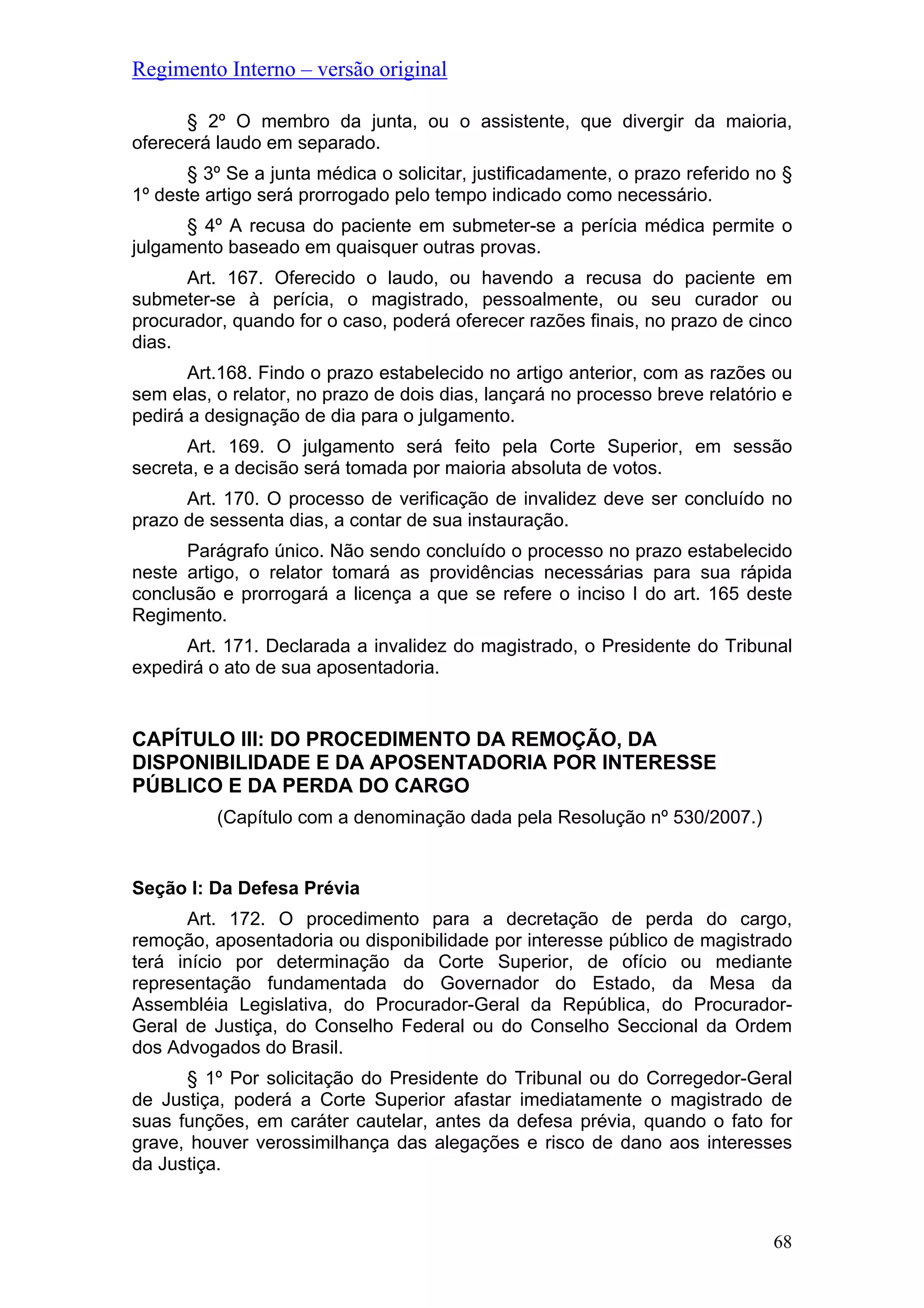Regimento Interno – versão original
§ 2º O membro da junta, ou o assistente, que divergir da maioria,
oferecerá laudo em separado.
§ 3º Se a junta médica o solicitar, justificadamente, o prazo referido no §
1º deste artigo será prorrogado pelo tempo indicado como necessário.
§ 4º A recusa do paciente em submeter-se a perícia médica permite o
julgamento baseado em quaisquer outras provas.
Art. 167. Oferecido o laudo, ou havendo a recusa do paciente em
submeter-se à perícia, o magistrado, pessoalmente, ou seu curador ou
procurador, quando for o caso, poderá oferecer razões finais, no prazo de cinco
dias.
Art.168. Findo o prazo estabelecido no artigo anterior, com as razões ou
sem elas, o relator, no prazo de dois dias, lançará no processo breve relatório e
pedirá a designação de dia para o julgamento.
Art. 169. O julgamento será feito pela Corte Superior, em sessão
secreta, e a decisão será tomada por maioria absoluta de votos.
Art. 170. O processo de verificação de invalidez deve ser concluído no
prazo de sessenta dias, a contar de sua instauração.
Parágrafo único. Não sendo concluído o processo no prazo estabelecido
neste artigo, o relator tomará as providências necessárias para sua rápida
conclusão e prorrogará a licença a que se refere o inciso I do art. 165 deste
Regimento.
Art. 171. Declarada a invalidez do magistrado, o Presidente do Tribunal
expedirá o ato de sua aposentadoria.
CAPÍTULO III: DO PROCEDIMENTO DA REMOÇÃO, DA
DISPONIBILIDADE E DA APOSENTADORIA POR INTERESSE
PÚBLICO E DA PERDA DO CARGO
(Capítulo com a denominação dada pela Resolução nº 530/2007.)
Seção I: Da Defesa Prévia
Art. 172. O procedimento para a decretação de perda do cargo,
remoção, aposentadoria ou disponibilidade por interesse público de magistrado
terá início por determinação da Corte Superior, de ofício ou mediante
representação fundamentada do Governador do Estado, da Mesa da
Assembléia Legislativa, do Procurador-Geral da República, do Procurador-
Geral de Justiça, do Conselho Federal ou do Conselho Seccional da Ordem
dos Advogados do Brasil.
§ 1º Por solicitação do Presidente do Tribunal ou do Corregedor-Geral
de Justiça, poderá a Corte Superior afastar imediatamente o magistrado de
suas funções, em caráter cautelar, antes da defesa prévia, quando o fato for
grave, houver verossimilhança das alegações e risco de dano aos interesses
da Justiça.
68
 