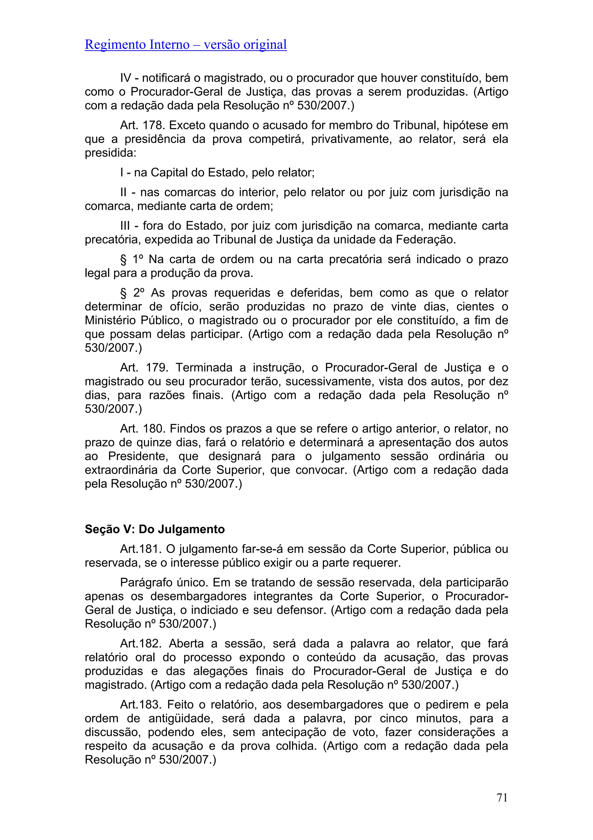 Regimento Interno – versão original
IV - notificará o magistrado, ou o procurador que houver constituído, bem
como o Procurador-Geral de Justiça, das provas a serem produzidas. (Artigo
com a redação dada pela Resolução nº 530/2007.)
Art. 178. Exceto quando o acusado for membro do Tribunal, hipótese em
que a presidência da prova competirá, privativamente, ao relator, será ela
presidida:
I - na Capital do Estado, pelo relator;
II - nas comarcas do interior, pelo relator ou por juiz com jurisdição na
comarca, mediante carta de ordem;
III - fora do Estado, por juiz com jurisdição na comarca, mediante carta
precatória, expedida ao Tribunal de Justiça da unidade da Federação.
§ 1º Na carta de ordem ou na carta precatória será indicado o prazo
legal para a produção da prova.
§ 2º As provas requeridas e deferidas, bem como as que o relator
determinar de ofício, serão produzidas no prazo de vinte dias, cientes o
Ministério Público, o magistrado ou o procurador por ele constituído, a fim de
que possam delas participar. (Artigo com a redação dada pela Resolução nº
530/2007.)
Art. 179. Terminada a instrução, o Procurador-Geral de Justiça e o
magistrado ou seu procurador terão, sucessivamente, vista dos autos, por dez
dias, para razões finais. (Artigo com a redação dada pela Resolução nº
530/2007.)
Art. 180. Findos os prazos a que se refere o artigo anterior, o relator, no
prazo de quinze dias, fará o relatório e determinará a apresentação dos autos
ao Presidente, que designará para o julgamento sessão ordinária ou
extraordinária da Corte Superior, que convocar. (Artigo com a redação dada
pela Resolução nº 530/2007.)
Seção V: Do Julgamento
Art.181. O julgamento far-se-á em sessão da Corte Superior, pública ou
reservada, se o interesse público exigir ou a parte requerer.
Parágrafo único. Em se tratando de sessão reservada, dela participarão
apenas os desembargadores integrantes da Corte Superior, o Procurador-
Geral de Justiça, o indiciado e seu defensor. (Artigo com a redação dada pela
Resolução nº 530/2007.)
Art.182. Aberta a sessão, será dada a palavra ao relator, que fará
relatório oral do processo expondo o conteúdo da acusação, das provas
produzidas e das alegações finais do Procurador-Geral de Justiça e do
magistrado. (Artigo com a redação dada pela Resolução nº 530/2007.)
Art.183. Feito o relatório, aos desembargadores que o pedirem e pela
ordem de antigüidade, será dada a palavra, por cinco minutos, para a
discussão, podendo eles, sem antecipação de voto, fazer considerações a
respeito da acusação e da prova colhida. (Artigo com a redação dada pela
Resolução nº 530/2007.)
71
 