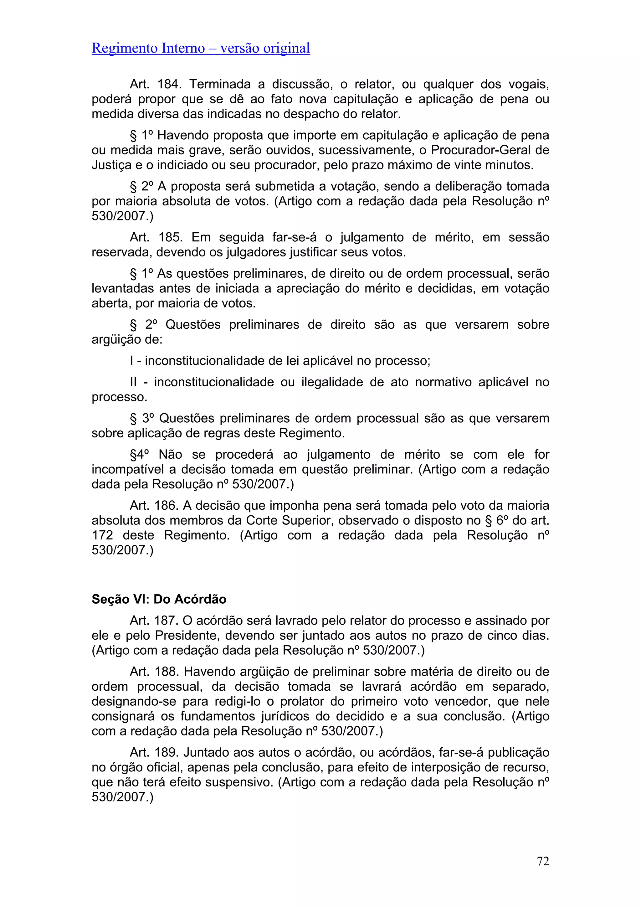 Regimento Interno – versão original
72
Art. 184. Terminada a discussão, o relator, ou qualquer dos vogais,
poderá propor que se dê ao fato nova capitulação e aplicação de pena ou
medida diversa das indicadas no despacho do relator.
§ 1º Havendo proposta que importe em capitulação e aplicação de pena
ou medida mais grave, serão ouvidos, sucessivamente, o Procurador-Geral de
Justiça e o indiciado ou seu procurador, pelo prazo máximo de vinte minutos.
§ 2º A proposta será submetida a votação, sendo a deliberação tomada
por maioria absoluta de votos. (Artigo com a redação dada pela Resolução nº
530/2007.)
Art. 185. Em seguida far-se-á o julgamento de mérito, em sessão
reservada, devendo os julgadores justificar seus votos.
§ 1º As questões preliminares, de direito ou de ordem processual, serão
levantadas antes de iniciada a apreciação do mérito e decididas, em votação
aberta, por maioria de votos.
§ 2º Questões preliminares de direito são as que versarem sobre
argüição de:
I - inconstitucionalidade de lei aplicável no processo;
II - inconstitucionalidade ou ilegalidade de ato normativo aplicável no
processo.
§ 3º Questões preliminares de ordem processual são as que versarem
sobre aplicação de regras deste Regimento.
§4º Não se procederá ao julgamento de mérito se com ele for
incompatível a decisão tomada em questão preliminar. (Artigo com a redação
dada pela Resolução nº 530/2007.)
Art. 186. A decisão que imponha pena será tomada pelo voto da maioria
absoluta dos membros da Corte Superior, observado o disposto no § 6º do art.
172 deste Regimento. (Artigo com a redação dada pela Resolução nº
530/2007.)
Seção VI: Do Acórdão
Art. 187. O acórdão será lavrado pelo relator do processo e assinado por
ele e pelo Presidente, devendo ser juntado aos autos no prazo de cinco dias.
(Artigo com a redação dada pela Resolução nº 530/2007.)
Art. 188. Havendo argüição de preliminar sobre matéria de direito ou de
ordem processual, da decisão tomada se lavrará acórdão em separado,
designando-se para redigi-lo o prolator do primeiro voto vencedor, que nele
consignará os fundamentos jurídicos do decidido e a sua conclusão. (Artigo
com a redação dada pela Resolução nº 530/2007.)
Art. 189. Juntado aos autos o acórdão, ou acórdãos, far-se-á publicação
no órgão oficial, apenas pela conclusão, para efeito de interposição de recurso,
que não terá efeito suspensivo. (Artigo com a redação dada pela Resolução nº
530/2007.)
 