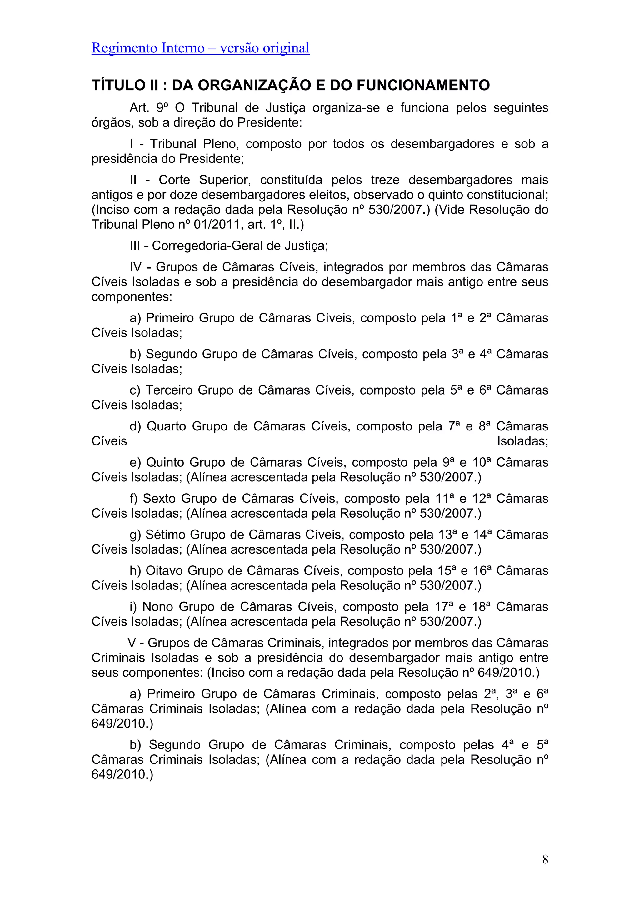 Regimento Interno – versão original
8
TÍTULO II : DA ORGANIZAÇÃO E DO FUNCIONAMENTO
Art. 9º O Tribunal de Justiça organiza-se e funciona pelos seguintes
órgãos, sob a direção do Presidente:
I - Tribunal Pleno, composto por todos os desembargadores e sob a
presidência do Presidente;
II - Corte Superior, constituída pelos treze desembargadores mais
antigos e por doze desembargadores eleitos, observado o quinto constitucional;
(Inciso com a redação dada pela Resolução nº 530/2007.) (Vide Resolução do
Tribunal Pleno nº 01/2011, art. 1º, II.)
III - Corregedoria-Geral de Justiça;
IV - Grupos de Câmaras Cíveis, integrados por membros das Câmaras
Cíveis Isoladas e sob a presidência do desembargador mais antigo entre seus
componentes:
a) Primeiro Grupo de Câmaras Cíveis, composto pela 1ª e 2ª Câmaras
Cíveis Isoladas;
b) Segundo Grupo de Câmaras Cíveis, composto pela 3ª e 4ª Câmaras
Cíveis Isoladas;
c) Terceiro Grupo de Câmaras Cíveis, composto pela 5ª e 6ª Câmaras
Cíveis Isoladas;
d) Quarto Grupo de Câmaras Cíveis, composto pela 7ª e 8ª Câmaras
Cíveis Isoladas;
e) Quinto Grupo de Câmaras Cíveis, composto pela 9ª e 10ª Câmaras
Cíveis Isoladas; (Alínea acrescentada pela Resolução nº 530/2007.)
f) Sexto Grupo de Câmaras Cíveis, composto pela 11ª e 12ª Câmaras
Cíveis Isoladas; (Alínea acrescentada pela Resolução nº 530/2007.)
g) Sétimo Grupo de Câmaras Cíveis, composto pela 13ª e 14ª Câmaras
Cíveis Isoladas; (Alínea acrescentada pela Resolução nº 530/2007.)
h) Oitavo Grupo de Câmaras Cíveis, composto pela 15ª e 16ª Câmaras
Cíveis Isoladas; (Alínea acrescentada pela Resolução nº 530/2007.)
i) Nono Grupo de Câmaras Cíveis, composto pela 17ª e 18ª Câmaras
Cíveis Isoladas; (Alínea acrescentada pela Resolução nº 530/2007.)
V - Grupos de Câmaras Criminais, integrados por membros das Câmaras
Criminais Isoladas e sob a presidência do desembargador mais antigo entre
seus componentes: (Inciso com a redação dada pela Resolução nº 649/2010.)
a) Primeiro Grupo de Câmaras Criminais, composto pelas 2ª, 3ª e 6ª
Câmaras Criminais Isoladas; (Alínea com a redação dada pela Resolução nº
649/2010.)
b) Segundo Grupo de Câmaras Criminais, composto pelas 4ª e 5ª
Câmaras Criminais Isoladas; (Alínea com a redação dada pela Resolução nº
649/2010.)
 