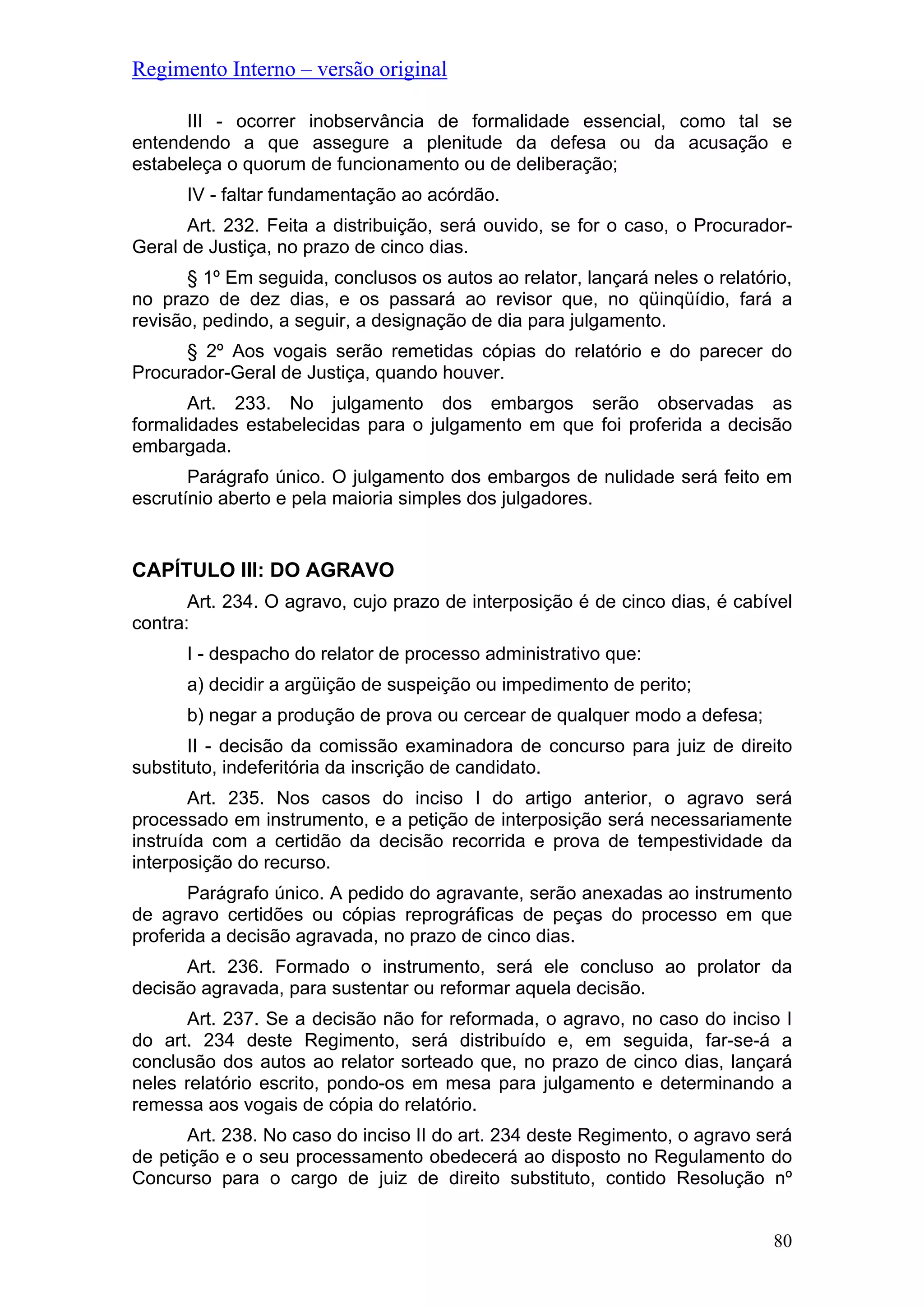 Regimento Interno – versão original
III - ocorrer inobservância de formalidade essencial, como tal se
entendendo a que assegure a plenitude da defesa ou da acusação e
estabeleça o quorum de funcionamento ou de deliberação;
IV - faltar fundamentação ao acórdão.
Art. 232. Feita a distribuição, será ouvido, se for o caso, o Procurador-
Geral de Justiça, no prazo de cinco dias.
§ 1º Em seguida, conclusos os autos ao relator, lançará neles o relatório,
no prazo de dez dias, e os passará ao revisor que, no qüinqüídio, fará a
revisão, pedindo, a seguir, a designação de dia para julgamento.
§ 2º Aos vogais serão remetidas cópias do relatório e do parecer do
Procurador-Geral de Justiça, quando houver.
Art. 233. No julgamento dos embargos serão observadas as
formalidades estabelecidas para o julgamento em que foi proferida a decisão
embargada.
Parágrafo único. O julgamento dos embargos de nulidade será feito em
escrutínio aberto e pela maioria simples dos julgadores.
CAPÍTULO III: DO AGRAVO
Art. 234. O agravo, cujo prazo de interposição é de cinco dias, é cabível
contra:
I - despacho do relator de processo administrativo que:
a) decidir a argüição de suspeição ou impedimento de perito;
b) negar a produção de prova ou cercear de qualquer modo a defesa;
II - decisão da comissão examinadora de concurso para juiz de direito
substituto, indeferitória da inscrição de candidato.
Art. 235. Nos casos do inciso I do artigo anterior, o agravo será
processado em instrumento, e a petição de interposição será necessariamente
instruída com a certidão da decisão recorrida e prova de tempestividade da
interposição do recurso.
Parágrafo único. A pedido do agravante, serão anexadas ao instrumento
de agravo certidões ou cópias reprográficas de peças do processo em que
proferida a decisão agravada, no prazo de cinco dias.
Art. 236. Formado o instrumento, será ele concluso ao prolator da
decisão agravada, para sustentar ou reformar aquela decisão.
Art. 237. Se a decisão não for reformada, o agravo, no caso do inciso I
do art. 234 deste Regimento, será distribuído e, em seguida, far-se-á a
conclusão dos autos ao relator sorteado que, no prazo de cinco dias, lançará
neles relatório escrito, pondo-os em mesa para julgamento e determinando a
remessa aos vogais de cópia do relatório.
Art. 238. No caso do inciso II do art. 234 deste Regimento, o agravo será
de petição e o seu processamento obedecerá ao disposto no Regulamento do
Concurso para o cargo de juiz de direito substituto, contido Resolução nº
80
 