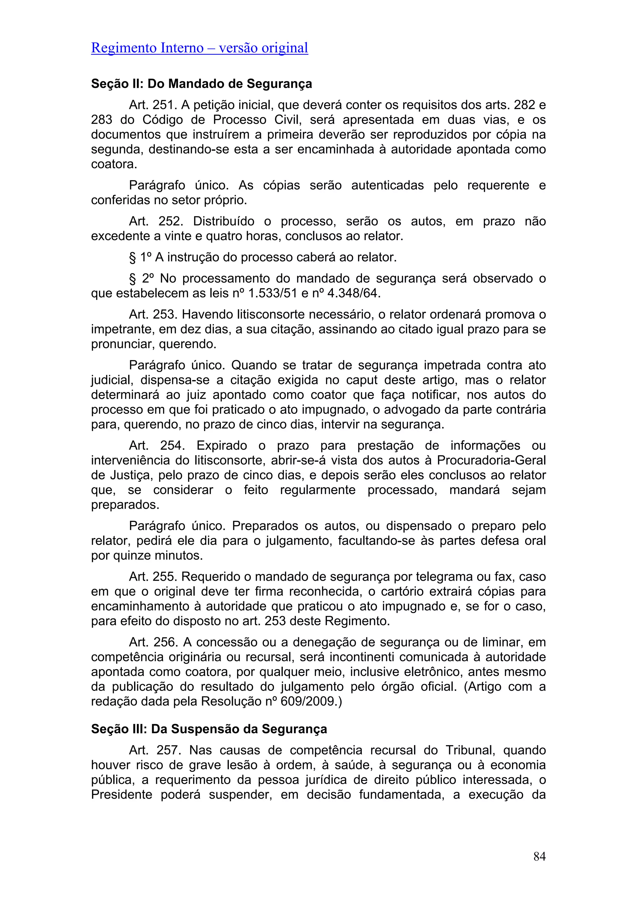 Regimento Interno – versão original
Seção II: Do Mandado de Segurança
Art. 251. A petição inicial, que deverá conter os requisitos dos arts. 282 e
283 do Código de Processo Civil, será apresentada em duas vias, e os
documentos que instruírem a primeira deverão ser reproduzidos por cópia na
segunda, destinando-se esta a ser encaminhada à autoridade apontada como
coatora.
Parágrafo único. As cópias serão autenticadas pelo requerente e
conferidas no setor próprio.
Art. 252. Distribuído o processo, serão os autos, em prazo não
excedente a vinte e quatro horas, conclusos ao relator.
§ 1º A instrução do processo caberá ao relator.
§ 2º No processamento do mandado de segurança será observado o
que estabelecem as leis nº 1.533/51 e nº 4.348/64.
Art. 253. Havendo litisconsorte necessário, o relator ordenará promova o
impetrante, em dez dias, a sua citação, assinando ao citado igual prazo para se
pronunciar, querendo.
Parágrafo único. Quando se tratar de segurança impetrada contra ato
judicial, dispensa-se a citação exigida no caput deste artigo, mas o relator
determinará ao juiz apontado como coator que faça notificar, nos autos do
processo em que foi praticado o ato impugnado, o advogado da parte contrária
para, querendo, no prazo de cinco dias, intervir na segurança.
Art. 254. Expirado o prazo para prestação de informações ou
interveniência do litisconsorte, abrir-se-á vista dos autos à Procuradoria-Geral
de Justiça, pelo prazo de cinco dias, e depois serão eles conclusos ao relator
que, se considerar o feito regularmente processado, mandará sejam
preparados.
Parágrafo único. Preparados os autos, ou dispensado o preparo pelo
relator, pedirá ele dia para o julgamento, facultando-se às partes defesa oral
por quinze minutos.
Art. 255. Requerido o mandado de segurança por telegrama ou fax, caso
em que o original deve ter firma reconhecida, o cartório extrairá cópias para
encaminhamento à autoridade que praticou o ato impugnado e, se for o caso,
para efeito do disposto no art. 253 deste Regimento.
Art. 256. A concessão ou a denegação de segurança ou de liminar, em
competência originária ou recursal, será incontinenti comunicada à autoridade
apontada como coatora, por qualquer meio, inclusive eletrônico, antes mesmo
da publicação do resultado do julgamento pelo órgão oficial. (Artigo com a
redação dada pela Resolução nº 609/2009.)
Seção III: Da Suspensão da Segurança
Art. 257. Nas causas de competência recursal do Tribunal, quando
houver risco de grave lesão à ordem, à saúde, à segurança ou à economia
pública, a requerimento da pessoa jurídica de direito público interessada, o
Presidente poderá suspender, em decisão fundamentada, a execução da
84
 