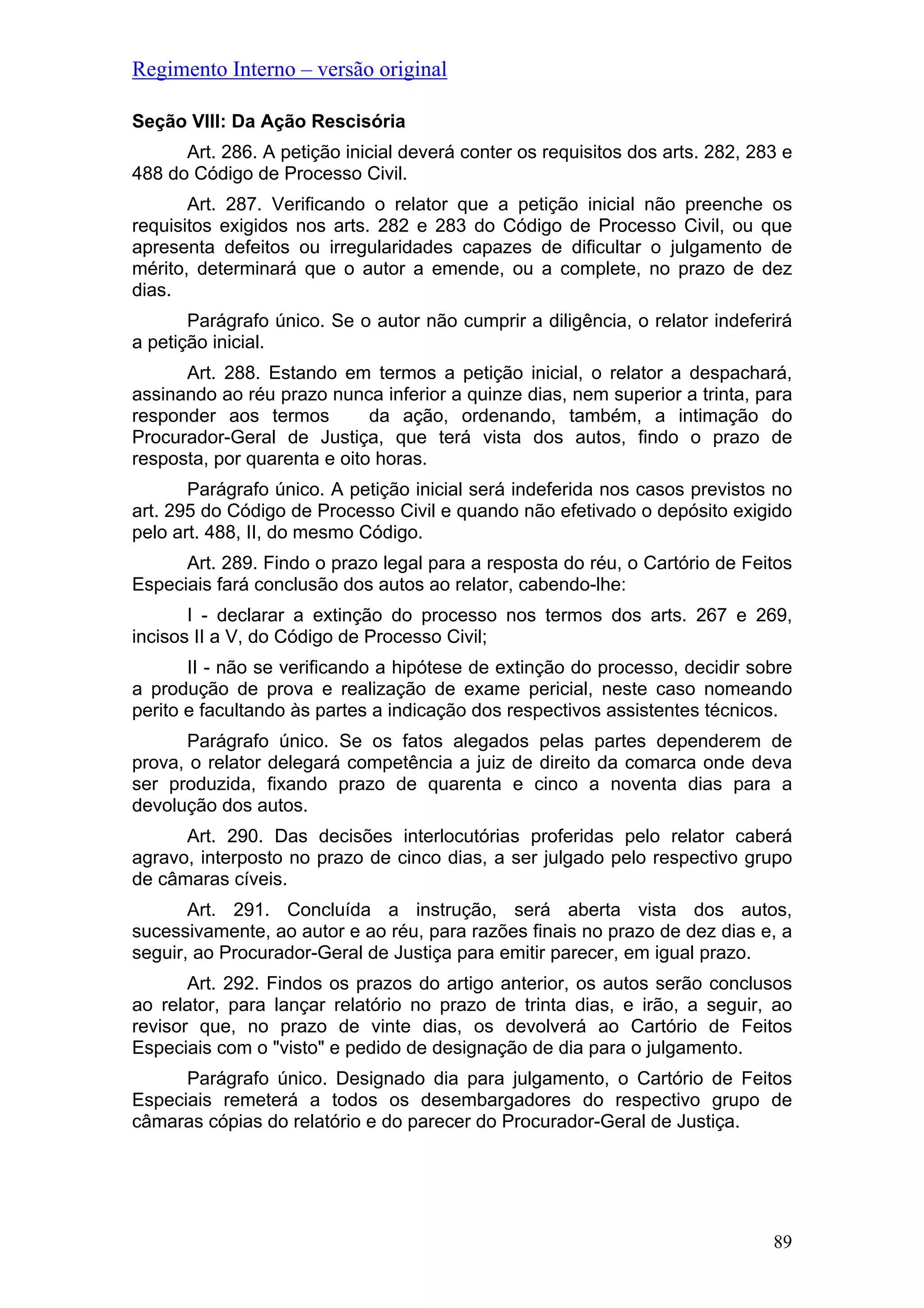 Regimento Interno – versão original
Seção VIII: Da Ação Rescisória
Art. 286. A petição inicial deverá conter os requisitos dos arts. 282, 283 e
488 do Código de Processo Civil.
Art. 287. Verificando o relator que a petição inicial não preenche os
requisitos exigidos nos arts. 282 e 283 do Código de Processo Civil, ou que
apresenta defeitos ou irregularidades capazes de dificultar o julgamento de
mérito, determinará que o autor a emende, ou a complete, no prazo de dez
dias.
Parágrafo único. Se o autor não cumprir a diligência, o relator indeferirá
a petição inicial.
Art. 288. Estando em termos a petição inicial, o relator a despachará,
assinando ao réu prazo nunca inferior a quinze dias, nem superior a trinta, para
responder aos termos da ação, ordenando, também, a intimação do
Procurador-Geral de Justiça, que terá vista dos autos, findo o prazo de
resposta, por quarenta e oito horas.
Parágrafo único. A petição inicial será indeferida nos casos previstos no
art. 295 do Código de Processo Civil e quando não efetivado o depósito exigido
pelo art. 488, II, do mesmo Código.
Art. 289. Findo o prazo legal para a resposta do réu, o Cartório de Feitos
Especiais fará conclusão dos autos ao relator, cabendo-lhe:
I - declarar a extinção do processo nos termos dos arts. 267 e 269,
incisos II a V, do Código de Processo Civil;
II - não se verificando a hipótese de extinção do processo, decidir sobre
a produção de prova e realização de exame pericial, neste caso nomeando
perito e facultando às partes a indicação dos respectivos assistentes técnicos.
Parágrafo único. Se os fatos alegados pelas partes dependerem de
prova, o relator delegará competência a juiz de direito da comarca onde deva
ser produzida, fixando prazo de quarenta e cinco a noventa dias para a
devolução dos autos.
Art. 290. Das decisões interlocutórias proferidas pelo relator caberá
agravo, interposto no prazo de cinco dias, a ser julgado pelo respectivo grupo
de câmaras cíveis.
Art. 291. Concluída a instrução, será aberta vista dos autos,
sucessivamente, ao autor e ao réu, para razões finais no prazo de dez dias e, a
seguir, ao Procurador-Geral de Justiça para emitir parecer, em igual prazo.
Art. 292. Findos os prazos do artigo anterior, os autos serão conclusos
ao relator, para lançar relatório no prazo de trinta dias, e irão, a seguir, ao
revisor que, no prazo de vinte dias, os devolverá ao Cartório de Feitos
Especiais com o "visto" e pedido de designação de dia para o julgamento.
Parágrafo único. Designado dia para julgamento, o Cartório de Feitos
Especiais remeterá a todos os desembargadores do respectivo grupo de
câmaras cópias do relatório e do parecer do Procurador-Geral de Justiça.
89
 