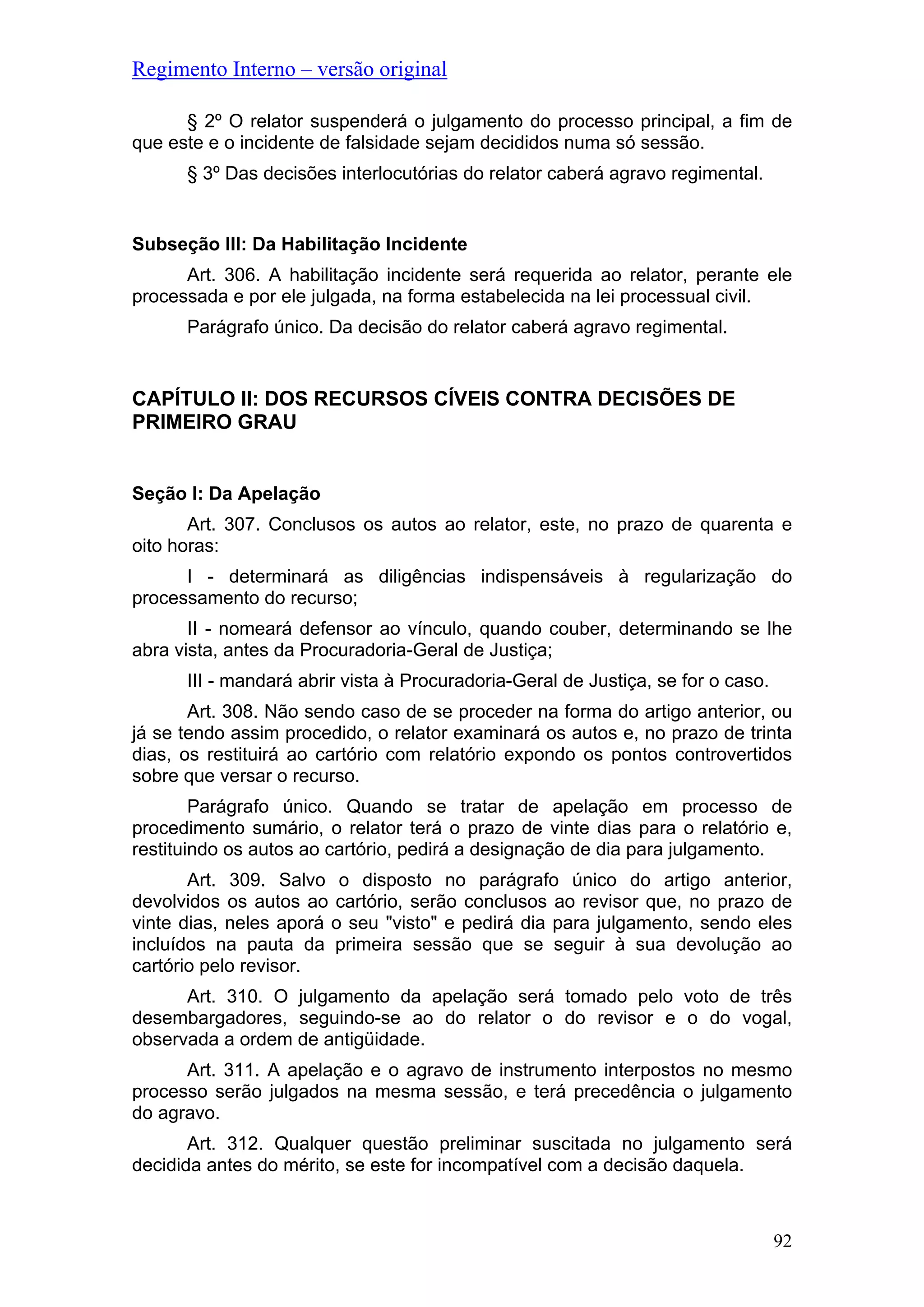 Regimento Interno – versão original
§ 2º O relator suspenderá o julgamento do processo principal, a fim de
que este e o incidente de falsidade sejam decididos numa só sessão.
§ 3º Das decisões interlocutórias do relator caberá agravo regimental.
Subseção III: Da Habilitação Incidente
Art. 306. A habilitação incidente será requerida ao relator, perante ele
processada e por ele julgada, na forma estabelecida na lei processual civil.
Parágrafo único. Da decisão do relator caberá agravo regimental.
CAPÍTULO II: DOS RECURSOS CÍVEIS CONTRA DECISÕES DE
PRIMEIRO GRAU
Seção I: Da Apelação
Art. 307. Conclusos os autos ao relator, este, no prazo de quarenta e
oito horas:
I - determinará as diligências indispensáveis à regularização do
processamento do recurso;
II - nomeará defensor ao vínculo, quando couber, determinando se lhe
abra vista, antes da Procuradoria-Geral de Justiça;
III - mandará abrir vista à Procuradoria-Geral de Justiça, se for o caso.
Art. 308. Não sendo caso de se proceder na forma do artigo anterior, ou
já se tendo assim procedido, o relator examinará os autos e, no prazo de trinta
dias, os restituirá ao cartório com relatório expondo os pontos controvertidos
sobre que versar o recurso.
Parágrafo único. Quando se tratar de apelação em processo de
procedimento sumário, o relator terá o prazo de vinte dias para o relatório e,
restituindo os autos ao cartório, pedirá a designação de dia para julgamento.
Art. 309. Salvo o disposto no parágrafo único do artigo anterior,
devolvidos os autos ao cartório, serão conclusos ao revisor que, no prazo de
vinte dias, neles aporá o seu "visto" e pedirá dia para julgamento, sendo eles
incluídos na pauta da primeira sessão que se seguir à sua devolução ao
cartório pelo revisor.
Art. 310. O julgamento da apelação será tomado pelo voto de três
desembargadores, seguindo-se ao do relator o do revisor e o do vogal,
observada a ordem de antigüidade.
Art. 311. A apelação e o agravo de instrumento interpostos no mesmo
processo serão julgados na mesma sessão, e terá precedência o julgamento
do agravo.
Art. 312. Qualquer questão preliminar suscitada no julgamento será
decidida antes do mérito, se este for incompatível com a decisão daquela.
92
 