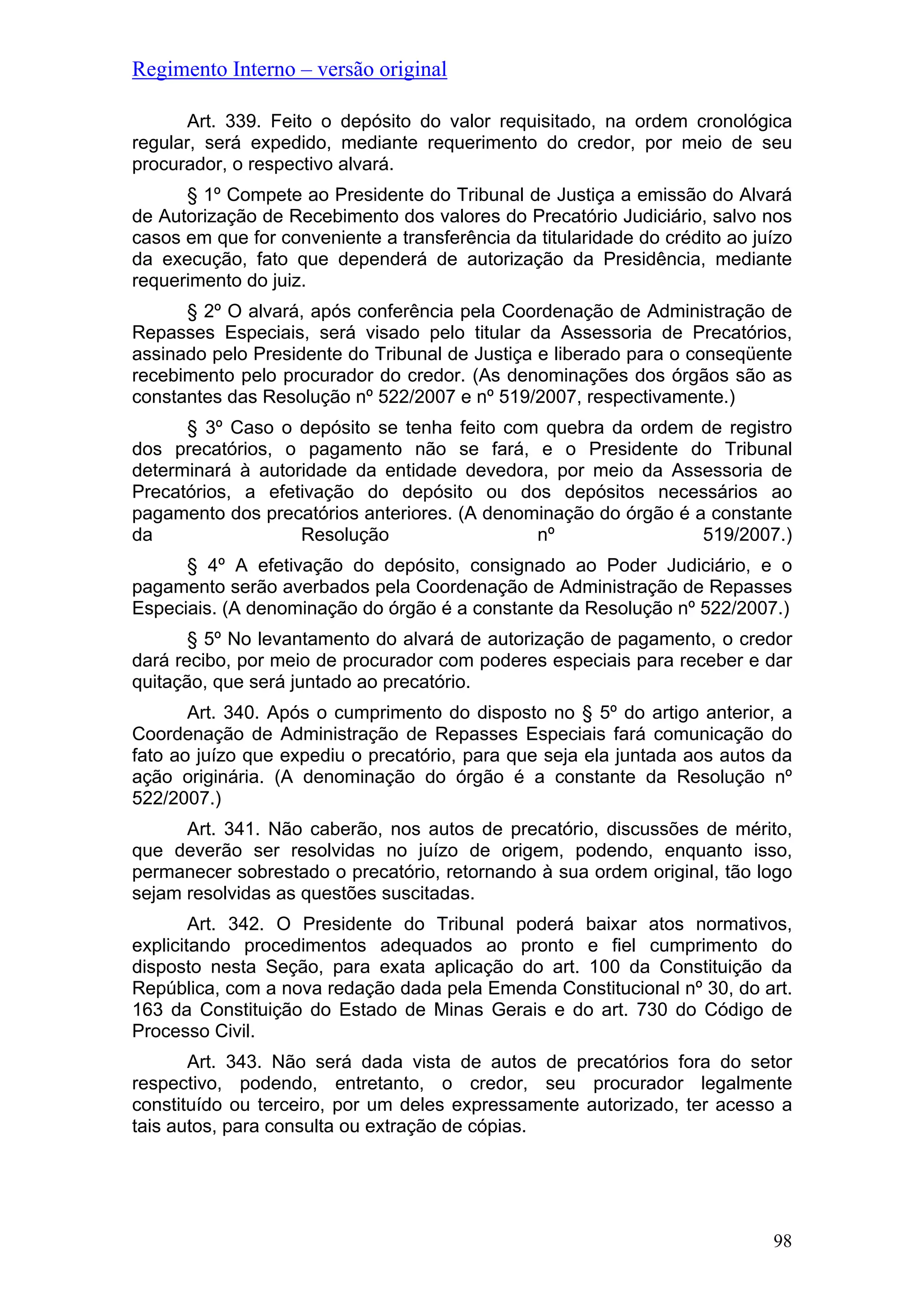 Regimento Interno – versão original
Art. 339. Feito o depósito do valor requisitado, na ordem cronológica
regular, será expedido, mediante requerimento do credor, por meio de seu
procurador, o respectivo alvará.
§ 1º Compete ao Presidente do Tribunal de Justiça a emissão do Alvará
de Autorização de Recebimento dos valores do Precatório Judiciário, salvo nos
casos em que for conveniente a transferência da titularidade do crédito ao juízo
da execução, fato que dependerá de autorização da Presidência, mediante
requerimento do juiz.
§ 2º O alvará, após conferência pela Coordenação de Administração de
Repasses Especiais, será visado pelo titular da Assessoria de Precatórios,
assinado pelo Presidente do Tribunal de Justiça e liberado para o conseqüente
recebimento pelo procurador do credor. (As denominações dos órgãos são as
constantes das Resolução nº 522/2007 e nº 519/2007, respectivamente.)
§ 3º Caso o depósito se tenha feito com quebra da ordem de registro
dos precatórios, o pagamento não se fará, e o Presidente do Tribunal
determinará à autoridade da entidade devedora, por meio da Assessoria de
Precatórios, a efetivação do depósito ou dos depósitos necessários ao
pagamento dos precatórios anteriores. (A denominação do órgão é a constante
da Resolução nº 519/2007.)
§ 4º A efetivação do depósito, consignado ao Poder Judiciário, e o
pagamento serão averbados pela Coordenação de Administração de Repasses
Especiais. (A denominação do órgão é a constante da Resolução nº 522/2007.)
§ 5º No levantamento do alvará de autorização de pagamento, o credor
dará recibo, por meio de procurador com poderes especiais para receber e dar
quitação, que será juntado ao precatório.
Art. 340. Após o cumprimento do disposto no § 5º do artigo anterior, a
Coordenação de Administração de Repasses Especiais fará comunicação do
fato ao juízo que expediu o precatório, para que seja ela juntada aos autos da
ação originária. (A denominação do órgão é a constante da Resolução nº
522/2007.)
Art. 341. Não caberão, nos autos de precatório, discussões de mérito,
que deverão ser resolvidas no juízo de origem, podendo, enquanto isso,
permanecer sobrestado o precatório, retornando à sua ordem original, tão logo
sejam resolvidas as questões suscitadas.
Art. 342. O Presidente do Tribunal poderá baixar atos normativos,
explicitando procedimentos adequados ao pronto e fiel cumprimento do
disposto nesta Seção, para exata aplicação do art. 100 da Constituição da
República, com a nova redação dada pela Emenda Constitucional nº 30, do art.
163 da Constituição do Estado de Minas Gerais e do art. 730 do Código de
Processo Civil.
Art. 343. Não será dada vista de autos de precatórios fora do setor
respectivo, podendo, entretanto, o credor, seu procurador legalmente
constituído ou terceiro, por um deles expressamente autorizado, ter acesso a
tais autos, para consulta ou extração de cópias.
98
 