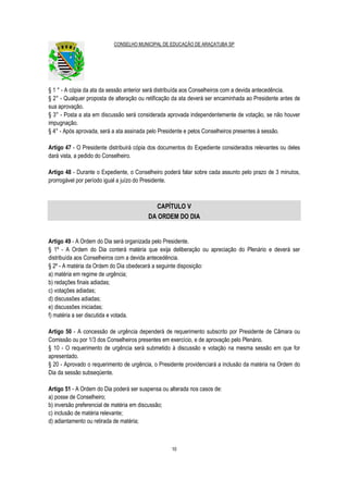 CONSELHO MUNICIPAL DE EDUCAÇÃO DE ARAÇATUBA SP
10
§ 1 ° - A cópia da ata da sessão anterior será distribuída aos Conselheiros com a devida antecedência.
§ 2° - Qualquer proposta de alteração ou retificação da ata deverá ser encaminhada ao Presidente antes de
sua aprovação.
§ 3° - Posta a ata em discussão será considerada aprovada independentemente de votação, se não houver
impugnação.
§ 4° - Após aprovada, será a ata assinada pelo Presidente e pelos Conselheiros presentes à sessão.
Artigo 47 - O Presidente distribuirá cópia dos documentos do Expediente considerados relevantes ou deles
dará vista, a pedido do Conselheiro.
Artigo 48 - Durante o Expediente, o Conselheiro poderá falar sobre cada assunto pelo prazo de 3 minutos,
prorrogável por período igual a juízo do Presidente.
CAPÍTULO V
DA ORDEM DO DIA
Artigo 49 - A Ordem do Dia será organizada pelo Presidente.
§ 1º - A Ordem do Dia conterá matéria que exija deliberação ou apreciação do Plenário e deverá ser
distribuída aos Conselheiros com a devida antecedência.
§ 2º - A matéria da Ordem do Dia obedecerá a seguinte disposição:
a) matéria em regime de urgência;
b) redações finais adiadas;
c) votações adiadas;
d) discussões adiadas;
e) discussões iniciadas;
f) matéria a ser discutida e votada.
Artigo 50 - A concessão de urgência dependerá de requerimento subscrito por Presidente de Câmara ou
Comissão ou por 1/3 dos Conselheiros presentes em exercício, e de aprovação pelo Plenário.
§ 10 - O requerimento de urgência será submetido à discussão e votação na mesma sessão em que for
apresentado.
§ 20 - Aprovado o requerimento de urgência, o Presidente providenciará a inclusão da matéria na Ordem do
Dia da sessão subseqüente.
Artigo 51 - A Ordem do Dia poderá ser suspensa ou alterada nos casos de:
a) posse de Conselheiro;
b) inversão preferencial de matéria em discussão;
c) inclusão de matéria relevante;
d) adiantamento ou retirada de matéria;
 