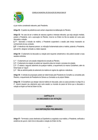 CONSELHO MUNICIPAL DE EDUCAÇÃO DE ARAÇATUBA SP
11
e) por motivo considerado relevante, pelo Presidente.
Artigo 52 - O pedido de preferência será verbal e dependerá de deliberação do Plenário.
Artigo 53 - No caso de ser a matéria de natureza urgente e interesse relevante, que exija solução imediata,
poderá o Presidente, com a aprovação do Plenário, incluí-Ia na Ordem do Dia da sessão em curso para
discussão e votação.
§ 1º - Aprovada a inclusão da matéria, o Presidente suspenderá a sessão pelo tempo necessário ao
conhecimento de seu conteúdo.
§ 2º - A relevância não dispensa parecer, ou indicação fundamentada sobre a matéria, podendo o Presidente,
para tal fim, designar comissão ou relator especial.
Artigo 54 - O adiamento da discussão ou votação será requerido verbalmente e não poderá exceder a duas
sessões ordinárias.
§ 1° - O adiamento por uma sessão independe de consulta ao Plenário.
§ 2º - O adiamento de votação só poderá ser requerido antes de iniciado o processo de votação.
§ 3º - É vedado o segundo adiamento de qualquer matéria, a requerimento do mesmo Conselheiro, além do
limite fixado no "caput".
§ 4° - Não se admitirá pedido de adiamento de matéria em regime de urgência e relevância.
Artigo 55 - A retirada de proposição poderá ser determinada pelo Presidente do Conselho ou concedida pelo
Plenário, a requerimento de Presidente de Câmara ou Comissão ou do próprio Relator.
Artigo 56 - O Conselheiro que desejar vista de matéria em discussão, salvo os casos previstos no artigo 54, §
4°, deverá requerer seu adiamento para outra sessão ou inversão da pauta de forma que a discussão e
votação se façam ao final da Ordem do Dia.
CAPÍTULO VI
DA DISCUSSÃO E DA VOTAÇÃO
SEÇÃO I
DAS DISPOSIÇÕES PRELIMINARES
Artigo 57 - Terminado o prazo destinado ao Expediente ou esgotada a sua matéria, o Presidente, verificada a
existência de quorum, dará início à discussão e votação da Ordem do Dia.
 