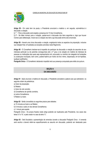 CONSELHO MUNICIPAL DE EDUCAÇÃO DE ARAÇATUBA SP
12
Artigo 58 - Em cada item da pauta, o Presidente anunciará a matéria e, em seguida, submetê-la-á à
discussão e votação.
§ 1 ° - Para a discussão será exigida a presença de 1/3 dos Conselheiros.
§ 2º - Se faltar número para a votação, passar-se-á à discussão dos itens seguintes e, logo que houver
número para deliberação, iniciar-se-á a votação dos itens cuja discussão tenha sido encerrada.
Artigo 59 - Haverá uma única discussão e votação, englobando todos os aspectos da proposição, inclusive
sua redação final, re!';peitadas as exceções previstas neste Regimento.
Artigo 60 - O Conselheiro declarar-se-á impedido de participar da discussão e votação de assuntos de seu
interesse particular ou de parentes conseguíneos até o 3° grau e da votação em matéria de interesse de
pessoas ou instituições das quais seja representante civil, procurador ou membro de colegiado de fundações
ou autarquias municipais, bem como, poderá fazê-lo por motivo de foro íntimo, dispensada, em tal hipótese,
qualquer justificativa.
Parágrafo Único - O Conselheiro declarado impedido terá sua presença computada para efeito de quórum.
SEÇÃO II
DA DISCUSSÃO
Artigo 61 - Após anunciar a matéria em discussão, o Presidente concederá a palavra aos que solicitarem, na
seguinte ordem de preferência:
a) Autor da proposição;
b) Relator;
c) Autor de voto vencido;
d) Conselheiros de opinião contrária;
e) outros Conselheiros;
f) Relator ou Autor.
Artigo 62 - Serão concedidos os seguintes prazos para debates:
a) 15 minutos ao Autor e ao Relator;
b) 5 minutos a cada um dos demais Conselheiros;
c) 1 minuto para aparte.
Parágrafo Único - Os prazos fixados neste artigo poderão ser duplicados pelo Presidente, nos casos das
letras "a" e "b", e pelo orador no caso da letra "c".
Artigo 63 - Será facultada a apresentação de emendas durante a discussão Parágrafo Único - A emenda
será escrita e deverá referir-se especificamente ao assunto em discussão, podendo ser destacada para
 